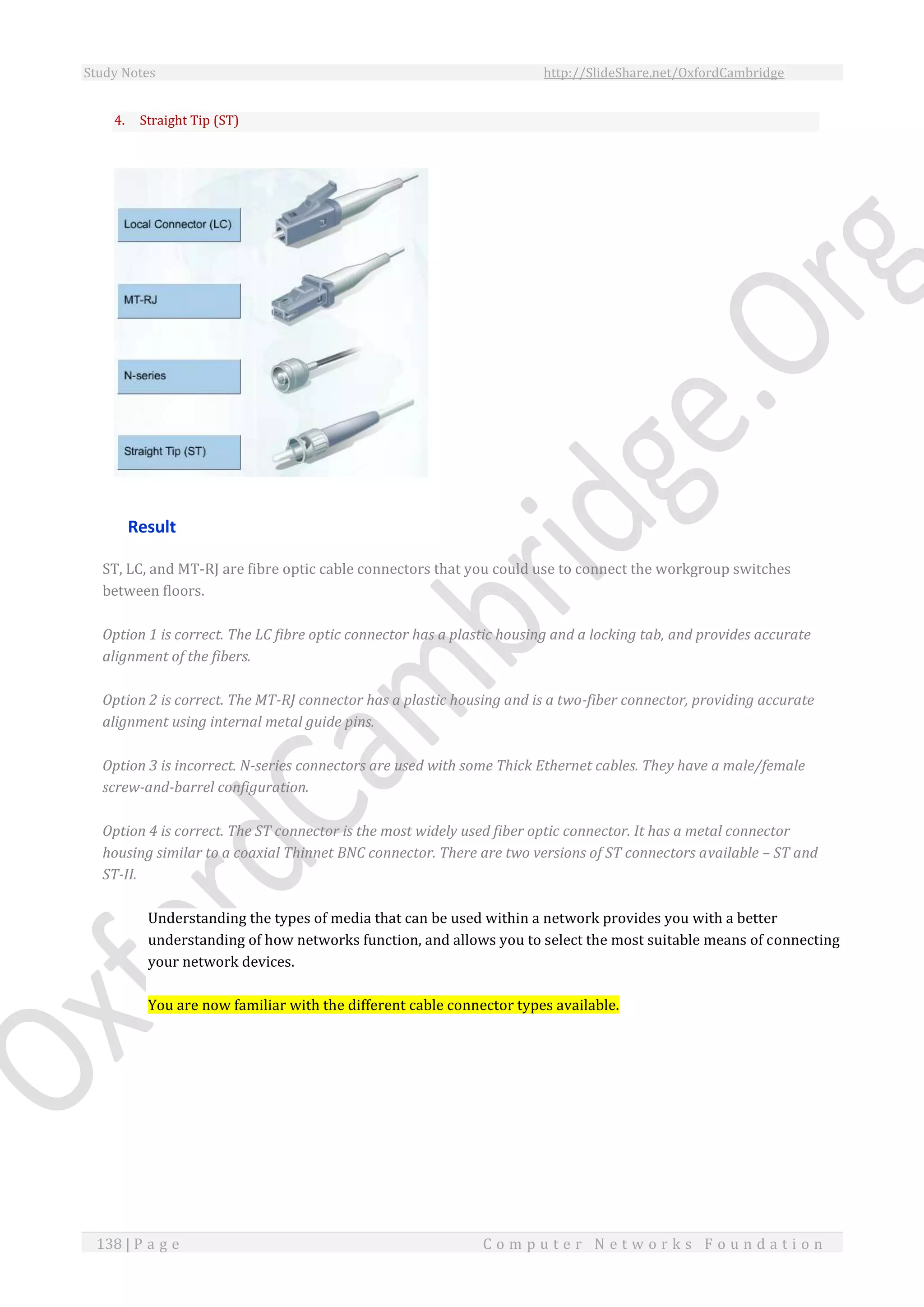 Study Notes http://SlideShare.net/OxfordCambridge
138 | P a g e C o m p u t e r N e t w o r k s F o u n d a t i o n
4. Straight Tip (ST)
Result
ST, LC, and MT-RJ are fibre optic cable connectors that you could use to connect the workgroup switches
between floors.
Option 1 is correct. The LC fibre optic connector has a plastic housing and a locking tab, and provides accurate
alignment of the fibers.
Option 2 is correct. The MT-RJ connector has a plastic housing and is a two-fiber connector, providing accurate
alignment using internal metal guide pins.
Option 3 is incorrect. N-series connectors are used with some Thick Ethernet cables. They have a male/female
screw-and-barrel configuration.
Option 4 is correct. The ST connector is the most widely used fiber optic connector. It has a metal connector
housing similar to a coaxial Thinnet BNC connector. There are two versions of ST connectors available – ST and
ST-II.
Understanding the types of media that can be used within a network provides you with a better
understanding of how networks function, and allows you to select the most suitable means of connecting
your network devices.
You are now familiar with the different cable connector types available.
 