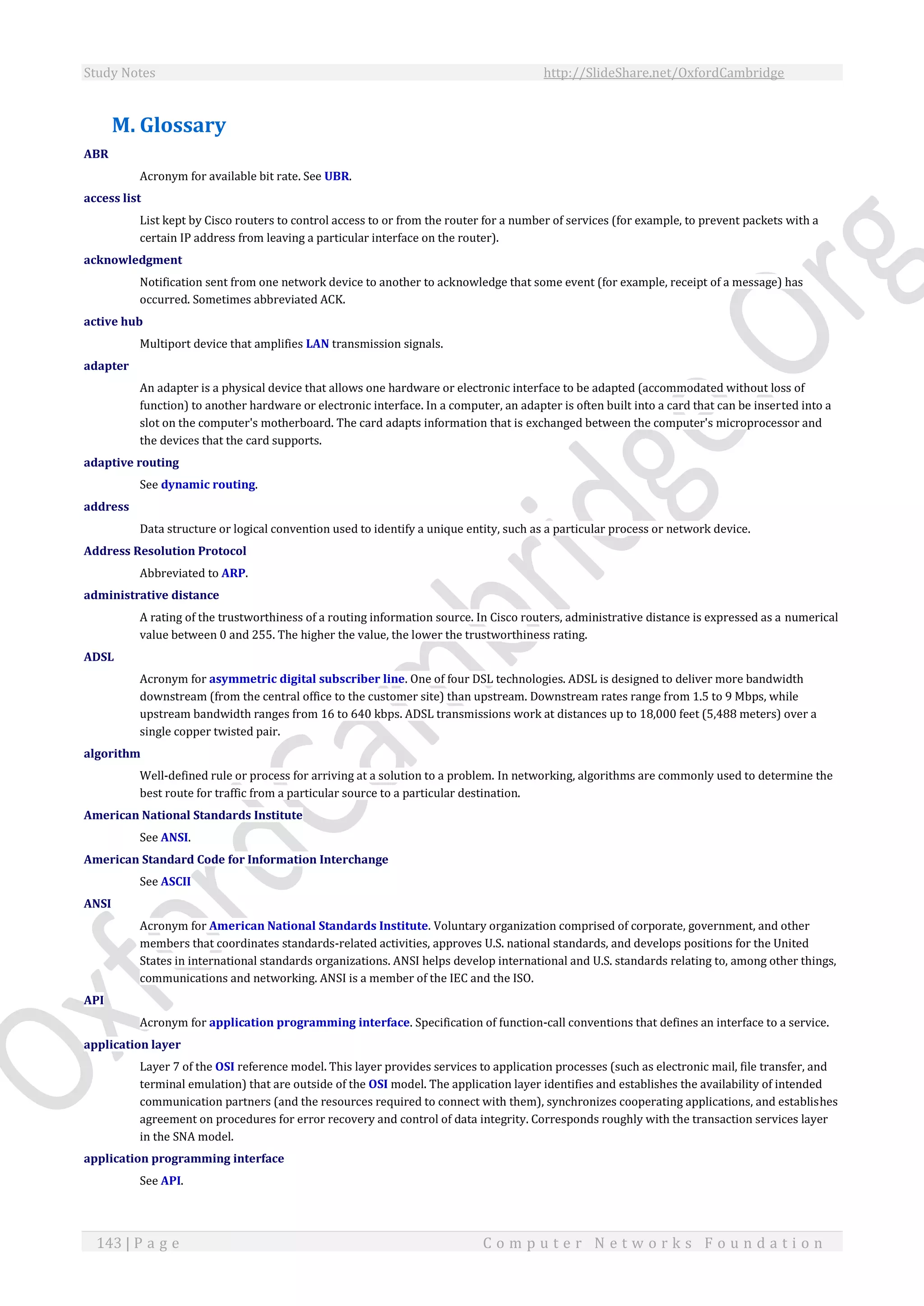 Study Notes http://SlideShare.net/OxfordCambridge
143 | P a g e C o m p u t e r N e t w o r k s F o u n d a t i o n
M. Glossary
ABR
Acronym for available bit rate. See UBR.
access list
List kept by Cisco routers to control access to or from the router for a number of services (for example, to prevent packets with a
certain IP address from leaving a particular interface on the router).
acknowledgment
Notification sent from one network device to another to acknowledge that some event (for example, receipt of a message) has
occurred. Sometimes abbreviated ACK.
active hub
Multiport device that amplifies LAN transmission signals.
adapter
An adapter is a physical device that allows one hardware or electronic interface to be adapted (accommodated without loss of
function) to another hardware or electronic interface. In a computer, an adapter is often built into a card that can be inserted into a
slot on the computer's motherboard. The card adapts information that is exchanged between the computer's microprocessor and
the devices that the card supports.
adaptive routing
See dynamic routing.
address
Data structure or logical convention used to identify a unique entity, such as a particular process or network device.
Address Resolution Protocol
Abbreviated to ARP.
administrative distance
A rating of the trustworthiness of a routing information source. In Cisco routers, administrative distance is expressed as a numerical
value between 0 and 255. The higher the value, the lower the trustworthiness rating.
ADSL
Acronym for asymmetric digital subscriber line. One of four DSL technologies. ADSL is designed to deliver more bandwidth
downstream (from the central office to the customer site) than upstream. Downstream rates range from 1.5 to 9 Mbps, while
upstream bandwidth ranges from 16 to 640 kbps. ADSL transmissions work at distances up to 18,000 feet (5,488 meters) over a
single copper twisted pair.
algorithm
Well-defined rule or process for arriving at a solution to a problem. In networking, algorithms are commonly used to determine the
best route for traffic from a particular source to a particular destination.
American National Standards Institute
See ANSI.
American Standard Code for Information Interchange
See ASCII
ANSI
Acronym for American National Standards Institute. Voluntary organization comprised of corporate, government, and other
members that coordinates standards-related activities, approves U.S. national standards, and develops positions for the United
States in international standards organizations. ANSI helps develop international and U.S. standards relating to, among other things,
communications and networking. ANSI is a member of the IEC and the ISO.
API
Acronym for application programming interface. Specification of function-call conventions that defines an interface to a service.
application layer
Layer 7 of the OSI reference model. This layer provides services to application processes (such as electronic mail, file transfer, and
terminal emulation) that are outside of the OSI model. The application layer identifies and establishes the availability of intended
communication partners (and the resources required to connect with them), synchronizes cooperating applications, and establishes
agreement on procedures for error recovery and control of data integrity. Corresponds roughly with the transaction services layer
in the SNA model.
application programming interface
See API.
 