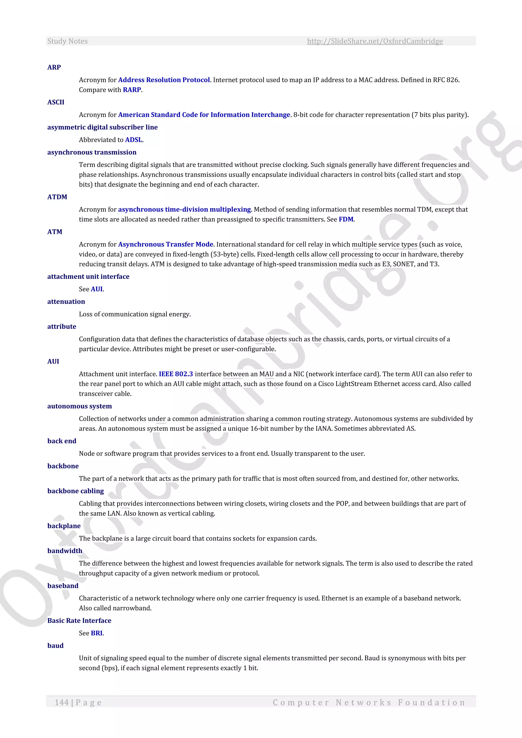 Study Notes http://SlideShare.net/OxfordCambridge
144 | P a g e C o m p u t e r N e t w o r k s F o u n d a t i o n
ARP
Acronym for Address Resolution Protocol. Internet protocol used to map an IP address to a MAC address. Defined in RFC 826.
Compare with RARP.
ASCII
Acronym for American Standard Code for Information Interchange. 8-bit code for character representation (7 bits plus parity).
asymmetric digital subscriber line
Abbreviated to ADSL.
asynchronous transmission
Term describing digital signals that are transmitted without precise clocking. Such signals generally have different frequencies and
phase relationships. Asynchronous transmissions usually encapsulate individual characters in control bits (called start and stop
bits) that designate the beginning and end of each character.
ATDM
Acronym for asynchronous time-division multiplexing. Method of sending information that resembles normal TDM, except that
time slots are allocated as needed rather than preassigned to specific transmitters. See FDM.
ATM
Acronym for Asynchronous Transfer Mode. International standard for cell relay in which multiple service types (such as voice,
video, or data) are conveyed in fixed-length (53-byte) cells. Fixed-length cells allow cell processing to occur in hardware, thereby
reducing transit delays. ATM is designed to take advantage of high-speed transmission media such as E3, SONET, and T3.
attachment unit interface
See AUI.
attenuation
Loss of communication signal energy.
attribute
Configuration data that defines the characteristics of database objects such as the chassis, cards, ports, or virtual circuits of a
particular device. Attributes might be preset or user-configurable.
AUI
Attachment unit interface. IEEE 802.3 interface between an MAU and a NIC (network interface card). The term AUI can also refer to
the rear panel port to which an AUI cable might attach, such as those found on a Cisco LightStream Ethernet access card. Also called
transceiver cable.
autonomous system
Collection of networks under a common administration sharing a common routing strategy. Autonomous systems are subdivided by
areas. An autonomous system must be assigned a unique 16-bit number by the IANA. Sometimes abbreviated AS.
back end
Node or software program that provides services to a front end. Usually transparent to the user.
backbone
The part of a network that acts as the primary path for traffic that is most often sourced from, and destined for, other networks.
backbone cabling
Cabling that provides interconnections between wiring closets, wiring closets and the POP, and between buildings that are part of
the same LAN. Also known as vertical cabling.
backplane
The backplane is a large circuit board that contains sockets for expansion cards.
bandwidth
The difference between the highest and lowest frequencies available for network signals. The term is also used to describe the rated
throughput capacity of a given network medium or protocol.
baseband
Characteristic of a network technology where only one carrier frequency is used. Ethernet is an example of a baseband network.
Also called narrowband.
Basic Rate Interface
See BRI.
baud
Unit of signaling speed equal to the number of discrete signal elements transmitted per second. Baud is synonymous with bits per
second (bps), if each signal element represents exactly 1 bit.
 