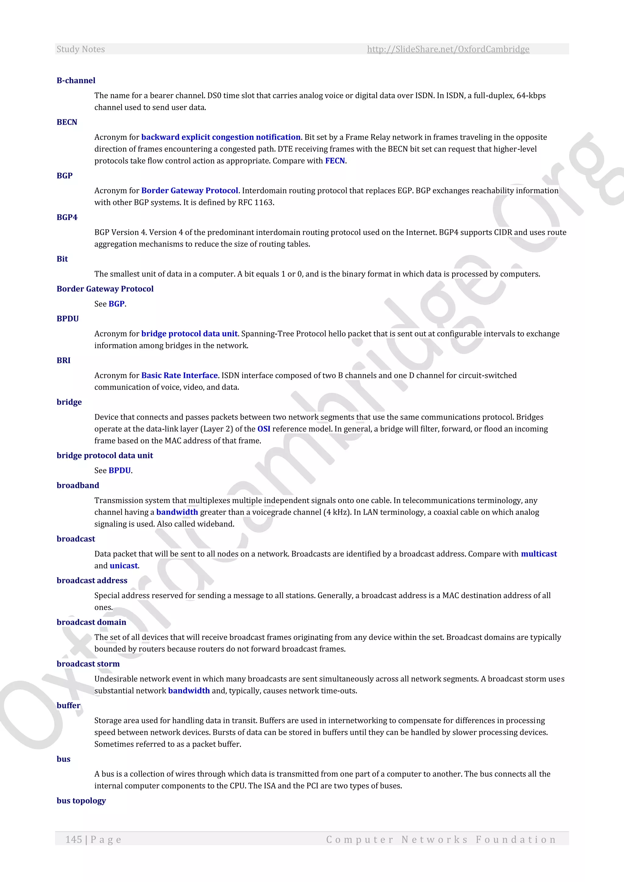 Study Notes http://SlideShare.net/OxfordCambridge
145 | P a g e C o m p u t e r N e t w o r k s F o u n d a t i o n
B-channel
The name for a bearer channel. DS0 time slot that carries analog voice or digital data over ISDN. In ISDN, a full-duplex, 64-kbps
channel used to send user data.
BECN
Acronym for backward explicit congestion notification. Bit set by a Frame Relay network in frames traveling in the opposite
direction of frames encountering a congested path. DTE receiving frames with the BECN bit set can request that higher-level
protocols take flow control action as appropriate. Compare with FECN.
BGP
Acronym for Border Gateway Protocol. Interdomain routing protocol that replaces EGP. BGP exchanges reachability information
with other BGP systems. It is defined by RFC 1163.
BGP4
BGP Version 4. Version 4 of the predominant interdomain routing protocol used on the Internet. BGP4 supports CIDR and uses route
aggregation mechanisms to reduce the size of routing tables.
Bit
The smallest unit of data in a computer. A bit equals 1 or 0, and is the binary format in which data is processed by computers.
Border Gateway Protocol
See BGP.
BPDU
Acronym for bridge protocol data unit. Spanning-Tree Protocol hello packet that is sent out at configurable intervals to exchange
information among bridges in the network.
BRI
Acronym for Basic Rate Interface. ISDN interface composed of two B channels and one D channel for circuit-switched
communication of voice, video, and data.
bridge
Device that connects and passes packets between two network segments that use the same communications protocol. Bridges
operate at the data-link layer (Layer 2) of the OSI reference model. In general, a bridge will filter, forward, or flood an incoming
frame based on the MAC address of that frame.
bridge protocol data unit
See BPDU.
broadband
Transmission system that multiplexes multiple independent signals onto one cable. In telecommunications terminology, any
channel having a bandwidth greater than a voicegrade channel (4 kHz). In LAN terminology, a coaxial cable on which analog
signaling is used. Also called wideband.
broadcast
Data packet that will be sent to all nodes on a network. Broadcasts are identified by a broadcast address. Compare with multicast
and unicast.
broadcast address
Special address reserved for sending a message to all stations. Generally, a broadcast address is a MAC destination address of all
ones.
broadcast domain
The set of all devices that will receive broadcast frames originating from any device within the set. Broadcast domains are typically
bounded by routers because routers do not forward broadcast frames.
broadcast storm
Undesirable network event in which many broadcasts are sent simultaneously across all network segments. A broadcast storm uses
substantial network bandwidth and, typically, causes network time-outs.
buffer
Storage area used for handling data in transit. Buffers are used in internetworking to compensate for differences in processing
speed between network devices. Bursts of data can be stored in buffers until they can be handled by slower processing devices.
Sometimes referred to as a packet buffer.
bus
A bus is a collection of wires through which data is transmitted from one part of a computer to another. The bus connects all the
internal computer components to the CPU. The ISA and the PCI are two types of buses.
bus topology
 