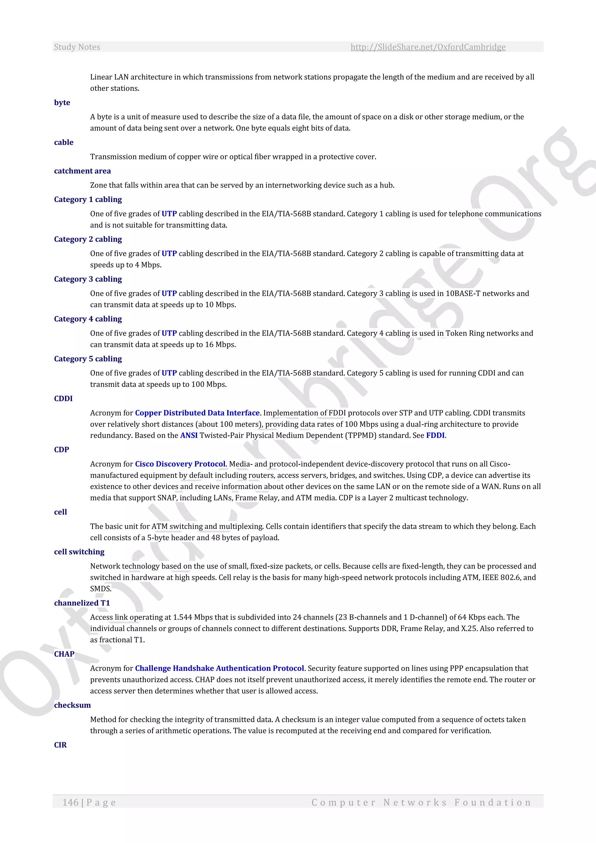 Study Notes http://SlideShare.net/OxfordCambridge
146 | P a g e C o m p u t e r N e t w o r k s F o u n d a t i o n
Linear LAN architecture in which transmissions from network stations propagate the length of the medium and are received by all
other stations.
byte
A byte is a unit of measure used to describe the size of a data file, the amount of space on a disk or other storage medium, or the
amount of data being sent over a network. One byte equals eight bits of data.
cable
Transmission medium of copper wire or optical fiber wrapped in a protective cover.
catchment area
Zone that falls within area that can be served by an internetworking device such as a hub.
Category 1 cabling
One of five grades of UTP cabling described in the EIA/TIA-568B standard. Category 1 cabling is used for telephone communications
and is not suitable for transmitting data.
Category 2 cabling
One of five grades of UTP cabling described in the EIA/TIA-568B standard. Category 2 cabling is capable of transmitting data at
speeds up to 4 Mbps.
Category 3 cabling
One of five grades of UTP cabling described in the EIA/TIA-568B standard. Category 3 cabling is used in 10BASE-T networks and
can transmit data at speeds up to 10 Mbps.
Category 4 cabling
One of five grades of UTP cabling described in the EIA/TIA-568B standard. Category 4 cabling is used in Token Ring networks and
can transmit data at speeds up to 16 Mbps.
Category 5 cabling
One of five grades of UTP cabling described in the EIA/TIA-568B standard. Category 5 cabling is used for running CDDI and can
transmit data at speeds up to 100 Mbps.
CDDI
Acronym for Copper Distributed Data Interface. Implementation of FDDI protocols over STP and UTP cabling. CDDI transmits
over relatively short distances (about 100 meters), providing data rates of 100 Mbps using a dual-ring architecture to provide
redundancy. Based on the ANSI Twisted-Pair Physical Medium Dependent (TPPMD) standard. See FDDI.
CDP
Acronym for Cisco Discovery Protocol. Media- and protocol-independent device-discovery protocol that runs on all Cisco-
manufactured equipment by default including routers, access servers, bridges, and switches. Using CDP, a device can advertise its
existence to other devices and receive information about other devices on the same LAN or on the remote side of a WAN. Runs on all
media that support SNAP, including LANs, Frame Relay, and ATM media. CDP is a Layer 2 multicast technology.
cell
The basic unit for ATM switching and multiplexing. Cells contain identifiers that specify the data stream to which they belong. Each
cell consists of a 5-byte header and 48 bytes of payload.
cell switching
Network technology based on the use of small, fixed-size packets, or cells. Because cells are fixed-length, they can be processed and
switched in hardware at high speeds. Cell relay is the basis for many high-speed network protocols including ATM, IEEE 802.6, and
SMDS.
channelized T1
Access link operating at 1.544 Mbps that is subdivided into 24 channels (23 B-channels and 1 D-channel) of 64 Kbps each. The
individual channels or groups of channels connect to different destinations. Supports DDR, Frame Relay, and X.25. Also referred to
as fractional T1.
CHAP
Acronym for Challenge Handshake Authentication Protocol. Security feature supported on lines using PPP encapsulation that
prevents unauthorized access. CHAP does not itself prevent unauthorized access, it merely identifies the remote end. The router or
access server then determines whether that user is allowed access.
checksum
Method for checking the integrity of transmitted data. A checksum is an integer value computed from a sequence of octets taken
through a series of arithmetic operations. The value is recomputed at the receiving end and compared for verification.
CIR
 