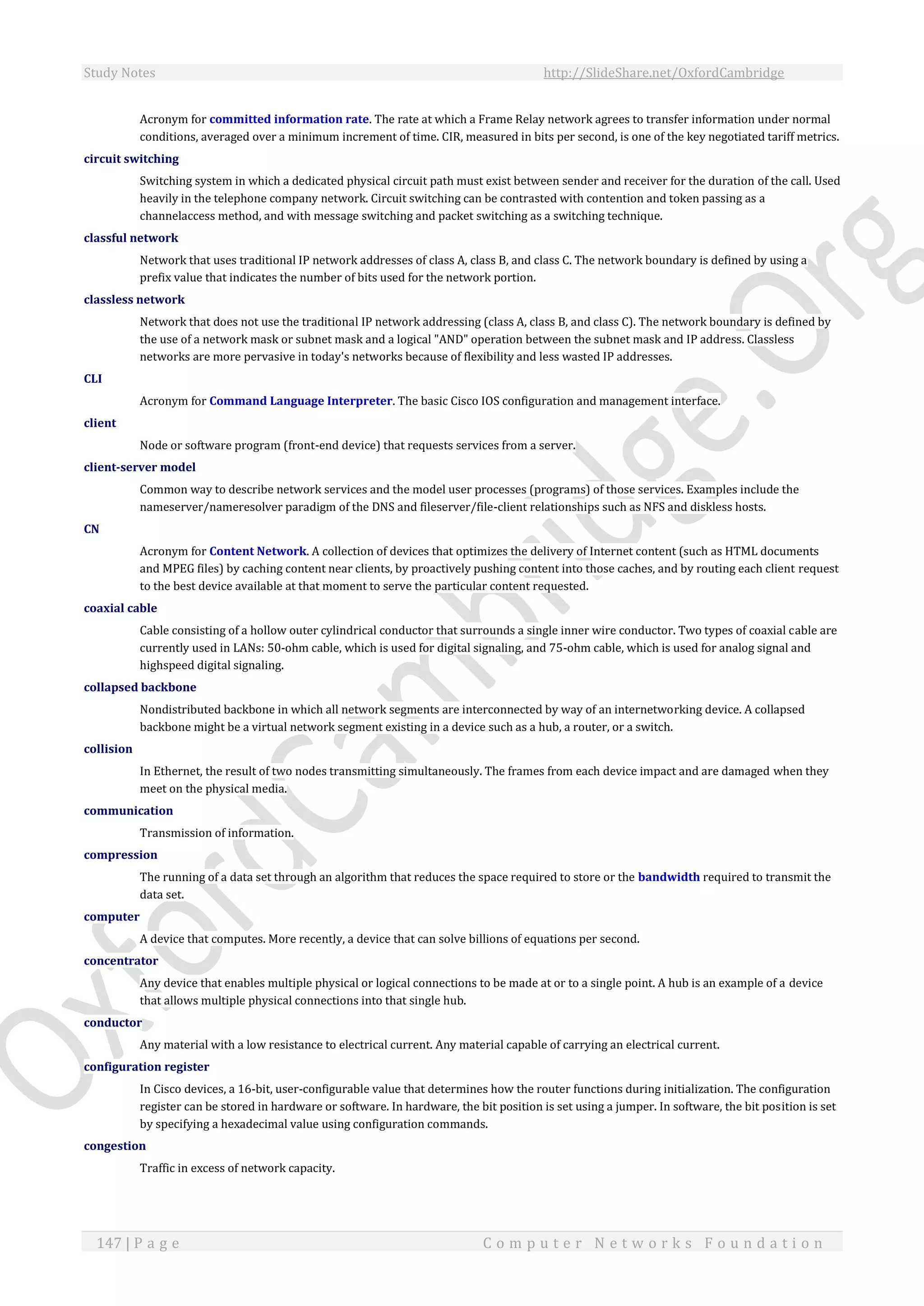 Study Notes http://SlideShare.net/OxfordCambridge
147 | P a g e C o m p u t e r N e t w o r k s F o u n d a t i o n
Acronym for committed information rate. The rate at which a Frame Relay network agrees to transfer information under normal
conditions, averaged over a minimum increment of time. CIR, measured in bits per second, is one of the key negotiated tariff metrics.
circuit switching
Switching system in which a dedicated physical circuit path must exist between sender and receiver for the duration of the call. Used
heavily in the telephone company network. Circuit switching can be contrasted with contention and token passing as a
channelaccess method, and with message switching and packet switching as a switching technique.
classful network
Network that uses traditional IP network addresses of class A, class B, and class C. The network boundary is defined by using a
prefix value that indicates the number of bits used for the network portion.
classless network
Network that does not use the traditional IP network addressing (class A, class B, and class C). The network boundary is defined by
the use of a network mask or subnet mask and a logical "AND" operation between the subnet mask and IP address. Classless
networks are more pervasive in today's networks because of flexibility and less wasted IP addresses.
CLI
Acronym for Command Language Interpreter. The basic Cisco IOS configuration and management interface.
client
Node or software program (front-end device) that requests services from a server.
client-server model
Common way to describe network services and the model user processes (programs) of those services. Examples include the
nameserver/nameresolver paradigm of the DNS and fileserver/file-client relationships such as NFS and diskless hosts.
CN
Acronym for Content Network. A collection of devices that optimizes the delivery of Internet content (such as HTML documents
and MPEG files) by caching content near clients, by proactively pushing content into those caches, and by routing each client request
to the best device available at that moment to serve the particular content requested.
coaxial cable
Cable consisting of a hollow outer cylindrical conductor that surrounds a single inner wire conductor. Two types of coaxial cable are
currently used in LANs: 50-ohm cable, which is used for digital signaling, and 75-ohm cable, which is used for analog signal and
highspeed digital signaling.
collapsed backbone
Nondistributed backbone in which all network segments are interconnected by way of an internetworking device. A collapsed
backbone might be a virtual network segment existing in a device such as a hub, a router, or a switch.
collision
In Ethernet, the result of two nodes transmitting simultaneously. The frames from each device impact and are damaged when they
meet on the physical media.
communication
Transmission of information.
compression
The running of a data set through an algorithm that reduces the space required to store or the bandwidth required to transmit the
data set.
computer
A device that computes. More recently, a device that can solve billions of equations per second.
concentrator
Any device that enables multiple physical or logical connections to be made at or to a single point. A hub is an example of a device
that allows multiple physical connections into that single hub.
conductor
Any material with a low resistance to electrical current. Any material capable of carrying an electrical current.
configuration register
In Cisco devices, a 16-bit, user-configurable value that determines how the router functions during initialization. The configuration
register can be stored in hardware or software. In hardware, the bit position is set using a jumper. In software, the bit position is set
by specifying a hexadecimal value using configuration commands.
congestion
Traffic in excess of network capacity.
 