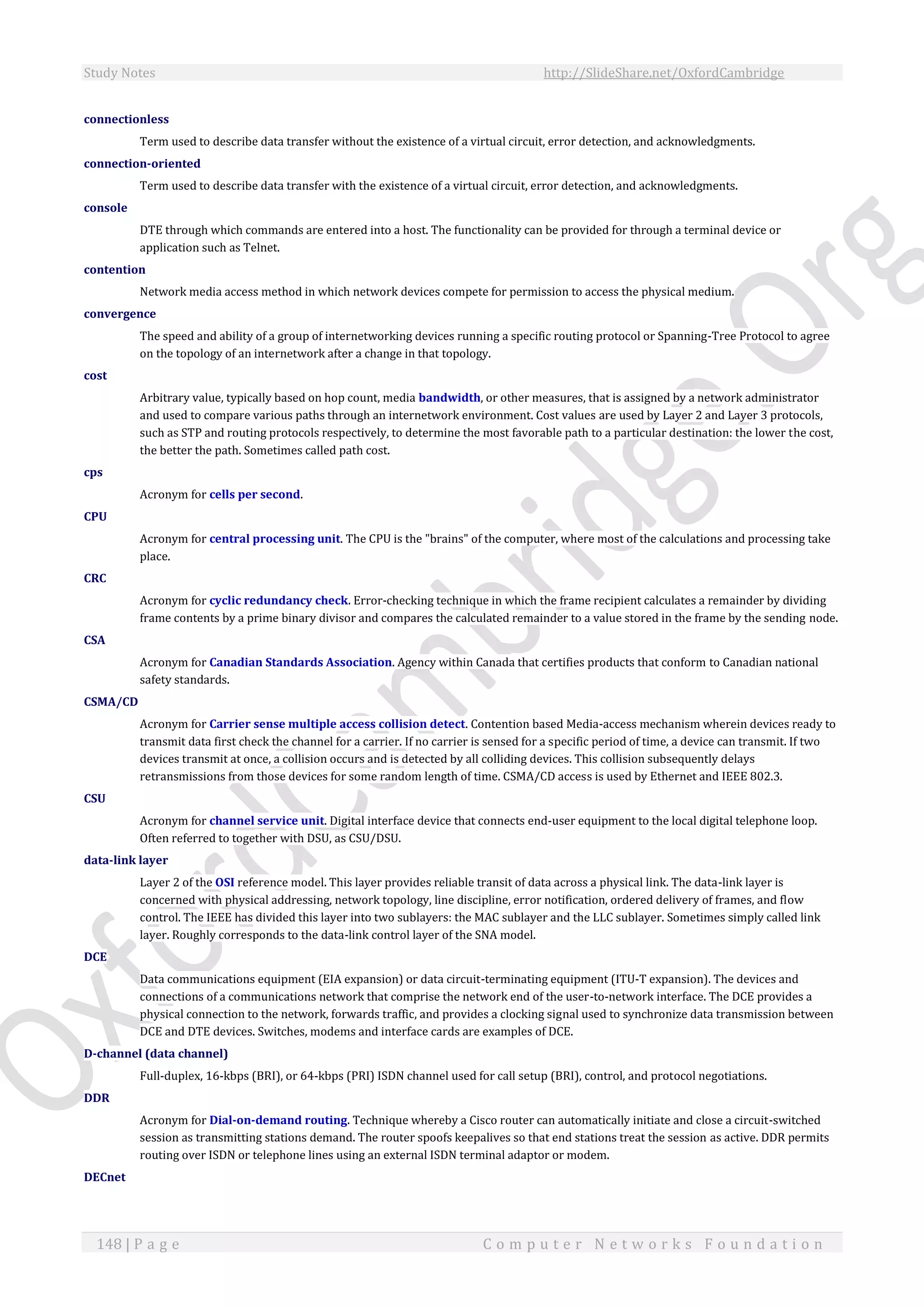 Study Notes http://SlideShare.net/OxfordCambridge
148 | P a g e C o m p u t e r N e t w o r k s F o u n d a t i o n
connectionless
Term used to describe data transfer without the existence of a virtual circuit, error detection, and acknowledgments.
connection-oriented
Term used to describe data transfer with the existence of a virtual circuit, error detection, and acknowledgments.
console
DTE through which commands are entered into a host. The functionality can be provided for through a terminal device or
application such as Telnet.
contention
Network media access method in which network devices compete for permission to access the physical medium.
convergence
The speed and ability of a group of internetworking devices running a specific routing protocol or Spanning-Tree Protocol to agree
on the topology of an internetwork after a change in that topology.
cost
Arbitrary value, typically based on hop count, media bandwidth, or other measures, that is assigned by a network administrator
and used to compare various paths through an internetwork environment. Cost values are used by Layer 2 and Layer 3 protocols,
such as STP and routing protocols respectively, to determine the most favorable path to a particular destination: the lower the cost,
the better the path. Sometimes called path cost.
cps
Acronym for cells per second.
CPU
Acronym for central processing unit. The CPU is the "brains" of the computer, where most of the calculations and processing take
place.
CRC
Acronym for cyclic redundancy check. Error-checking technique in which the frame recipient calculates a remainder by dividing
frame contents by a prime binary divisor and compares the calculated remainder to a value stored in the frame by the sending node.
CSA
Acronym for Canadian Standards Association. Agency within Canada that certifies products that conform to Canadian national
safety standards.
CSMA/CD
Acronym for Carrier sense multiple access collision detect. Contention based Media-access mechanism wherein devices ready to
transmit data first check the channel for a carrier. If no carrier is sensed for a specific period of time, a device can transmit. If two
devices transmit at once, a collision occurs and is detected by all colliding devices. This collision subsequently delays
retransmissions from those devices for some random length of time. CSMA/CD access is used by Ethernet and IEEE 802.3.
CSU
Acronym for channel service unit. Digital interface device that connects end-user equipment to the local digital telephone loop.
Often referred to together with DSU, as CSU/DSU.
data-link layer
Layer 2 of the OSI reference model. This layer provides reliable transit of data across a physical link. The data-link layer is
concerned with physical addressing, network topology, line discipline, error notification, ordered delivery of frames, and flow
control. The IEEE has divided this layer into two sublayers: the MAC sublayer and the LLC sublayer. Sometimes simply called link
layer. Roughly corresponds to the data-link control layer of the SNA model.
DCE
Data communications equipment (EIA expansion) or data circuit-terminating equipment (ITU-T expansion). The devices and
connections of a communications network that comprise the network end of the user-to-network interface. The DCE provides a
physical connection to the network, forwards traffic, and provides a clocking signal used to synchronize data transmission between
DCE and DTE devices. Switches, modems and interface cards are examples of DCE.
D-channel (data channel)
Full-duplex, 16-kbps (BRI), or 64-kbps (PRI) ISDN channel used for call setup (BRI), control, and protocol negotiations.
DDR
Acronym for Dial-on-demand routing. Technique whereby a Cisco router can automatically initiate and close a circuit-switched
session as transmitting stations demand. The router spoofs keepalives so that end stations treat the session as active. DDR permits
routing over ISDN or telephone lines using an external ISDN terminal adaptor or modem.
DECnet
 