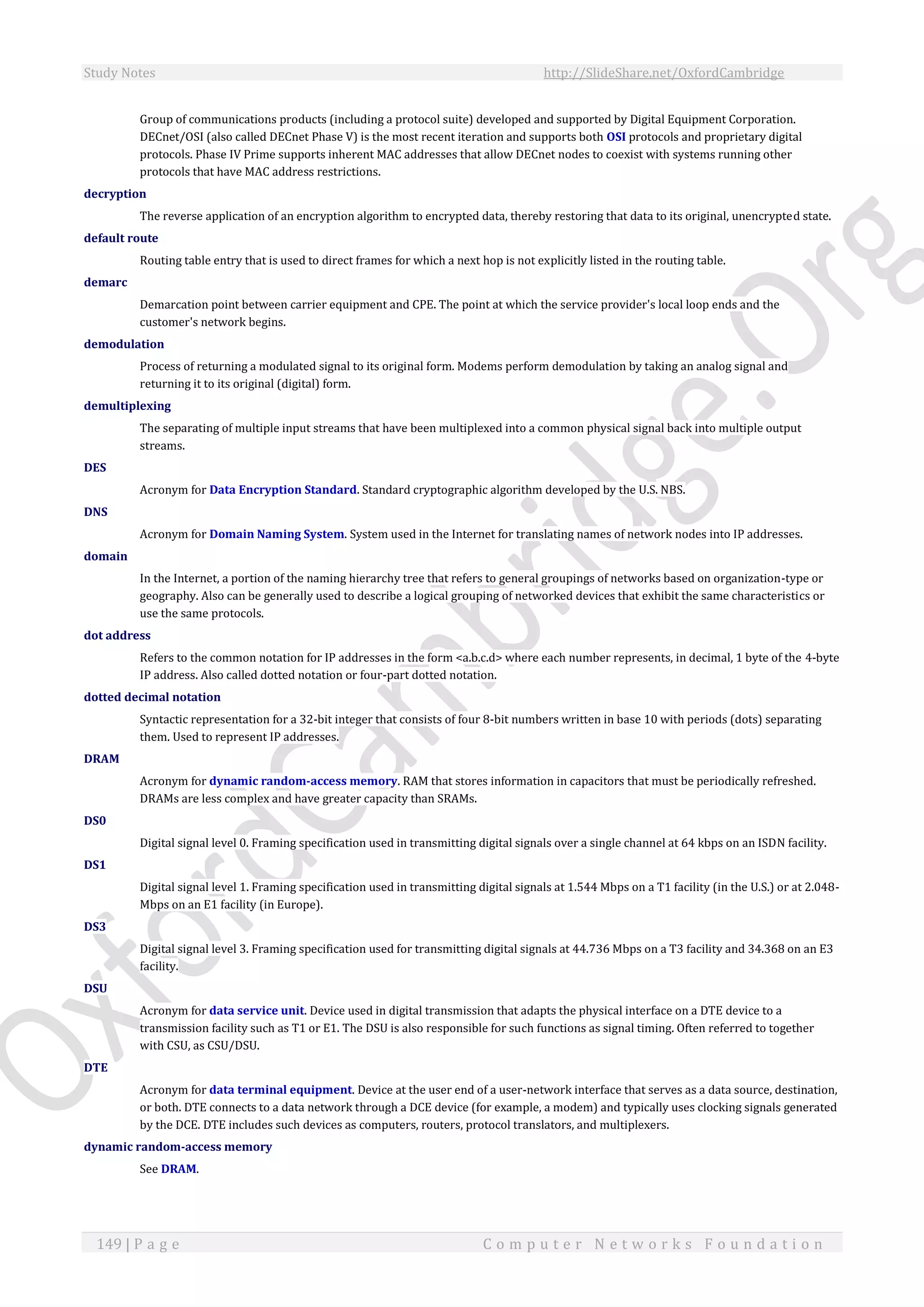 Study Notes http://SlideShare.net/OxfordCambridge
149 | P a g e C o m p u t e r N e t w o r k s F o u n d a t i o n
Group of communications products (including a protocol suite) developed and supported by Digital Equipment Corporation.
DECnet/OSI (also called DECnet Phase V) is the most recent iteration and supports both OSI protocols and proprietary digital
protocols. Phase IV Prime supports inherent MAC addresses that allow DECnet nodes to coexist with systems running other
protocols that have MAC address restrictions.
decryption
The reverse application of an encryption algorithm to encrypted data, thereby restoring that data to its original, unencrypted state.
default route
Routing table entry that is used to direct frames for which a next hop is not explicitly listed in the routing table.
demarc
Demarcation point between carrier equipment and CPE. The point at which the service provider's local loop ends and the
customer's network begins.
demodulation
Process of returning a modulated signal to its original form. Modems perform demodulation by taking an analog signal and
returning it to its original (digital) form.
demultiplexing
The separating of multiple input streams that have been multiplexed into a common physical signal back into multiple output
streams.
DES
Acronym for Data Encryption Standard. Standard cryptographic algorithm developed by the U.S. NBS.
DNS
Acronym for Domain Naming System. System used in the Internet for translating names of network nodes into IP addresses.
domain
In the Internet, a portion of the naming hierarchy tree that refers to general groupings of networks based on organization-type or
geography. Also can be generally used to describe a logical grouping of networked devices that exhibit the same characteristics or
use the same protocols.
dot address
Refers to the common notation for IP addresses in the form <a.b.c.d> where each number represents, in decimal, 1 byte of the 4-byte
IP address. Also called dotted notation or four-part dotted notation.
dotted decimal notation
Syntactic representation for a 32-bit integer that consists of four 8-bit numbers written in base 10 with periods (dots) separating
them. Used to represent IP addresses.
DRAM
Acronym for dynamic random-access memory. RAM that stores information in capacitors that must be periodically refreshed.
DRAMs are less complex and have greater capacity than SRAMs.
DS0
Digital signal level 0. Framing specification used in transmitting digital signals over a single channel at 64 kbps on an ISDN facility.
DS1
Digital signal level 1. Framing specification used in transmitting digital signals at 1.544 Mbps on a T1 facility (in the U.S.) or at 2.048-
Mbps on an E1 facility (in Europe).
DS3
Digital signal level 3. Framing specification used for transmitting digital signals at 44.736 Mbps on a T3 facility and 34.368 on an E3
facility.
DSU
Acronym for data service unit. Device used in digital transmission that adapts the physical interface on a DTE device to a
transmission facility such as T1 or E1. The DSU is also responsible for such functions as signal timing. Often referred to together
with CSU, as CSU/DSU.
DTE
Acronym for data terminal equipment. Device at the user end of a user-network interface that serves as a data source, destination,
or both. DTE connects to a data network through a DCE device (for example, a modem) and typically uses clocking signals generated
by the DCE. DTE includes such devices as computers, routers, protocol translators, and multiplexers.
dynamic random-access memory
See DRAM.
 