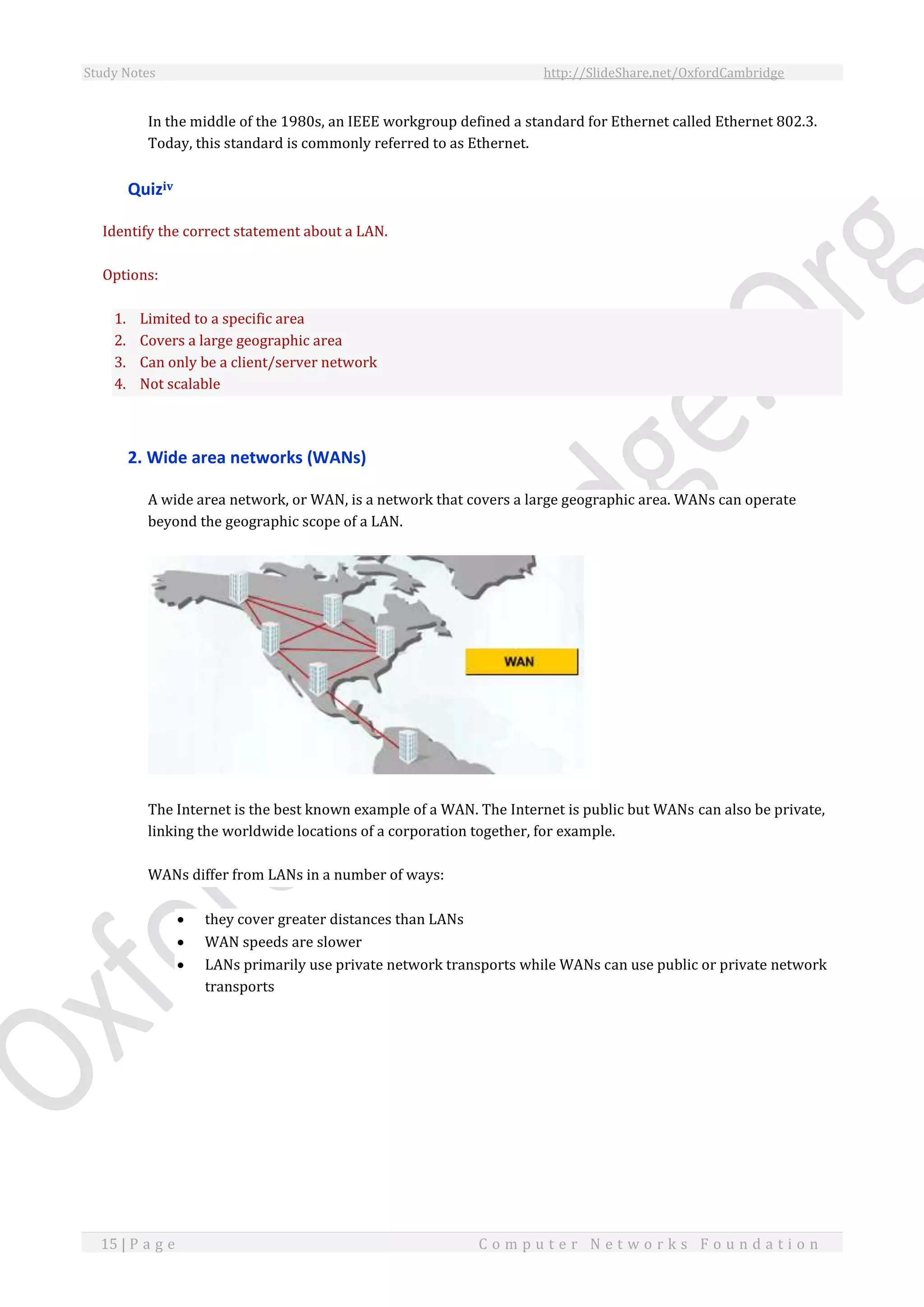 Study Notes http://SlideShare.net/OxfordCambridge
15 | P a g e C o m p u t e r N e t w o r k s F o u n d a t i o n
In the middle of the 1980s, an IEEE workgroup defined a standard for Ethernet called Ethernet 802.3.
Today, this standard is commonly referred to as Ethernet.
Quiziv
Identify the correct statement about a LAN.
Options:
1. Limited to a specific area
2. Covers a large geographic area
3. Can only be a client/server network
4. Not scalable
2. Wide area networks (WANs)
A wide area network, or WAN, is a network that covers a large geographic area. WANs can operate
beyond the geographic scope of a LAN.
The Internet is the best known example of a WAN. The Internet is public but WANs can also be private,
linking the worldwide locations of a corporation together, for example.
WANs differ from LANs in a number of ways:
 they cover greater distances than LANs
 WAN speeds are slower
 LANs primarily use private network transports while WANs can use public or private network
transports
 