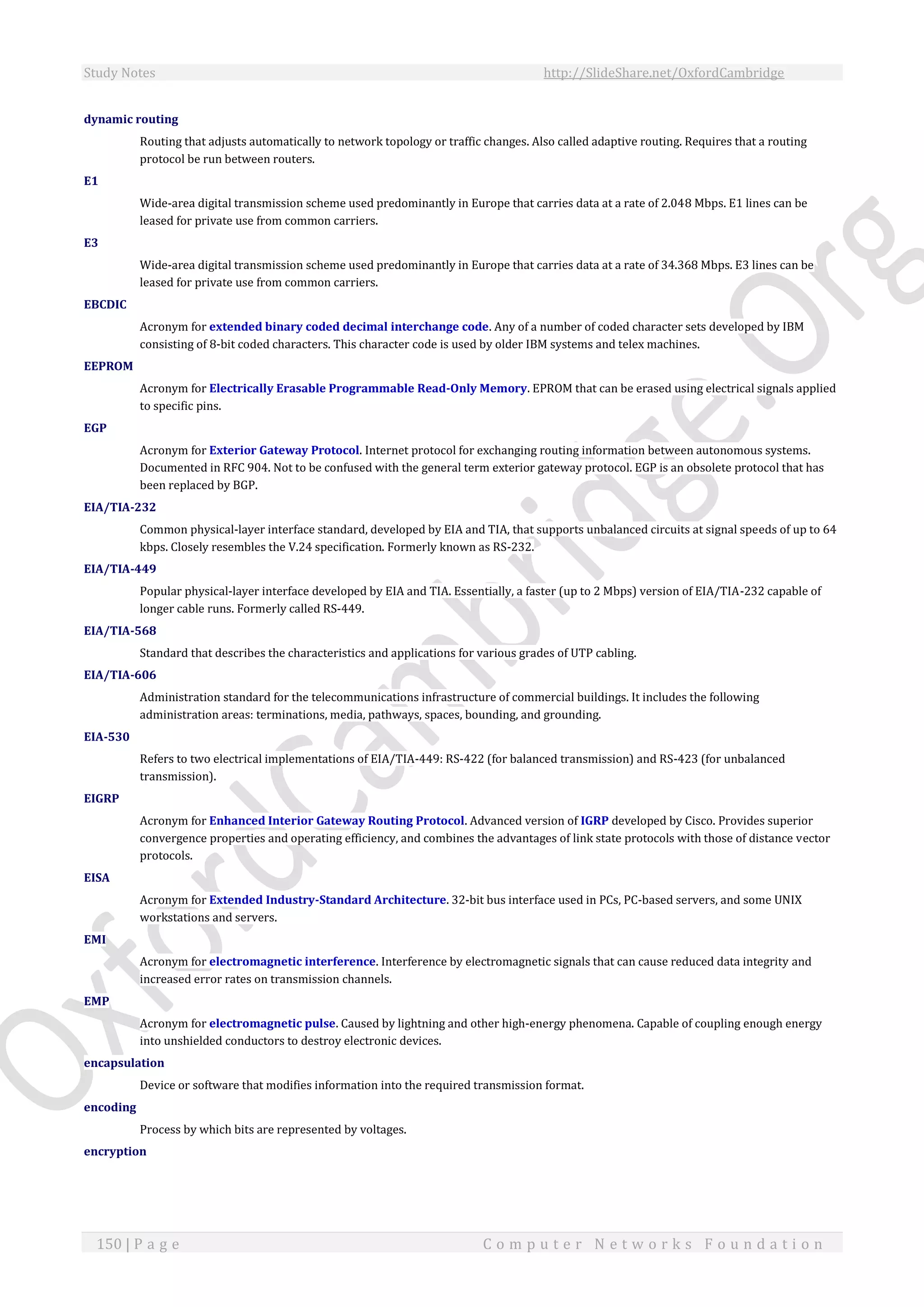 Study Notes http://SlideShare.net/OxfordCambridge
150 | P a g e C o m p u t e r N e t w o r k s F o u n d a t i o n
dynamic routing
Routing that adjusts automatically to network topology or traffic changes. Also called adaptive routing. Requires that a routing
protocol be run between routers.
E1
Wide-area digital transmission scheme used predominantly in Europe that carries data at a rate of 2.048 Mbps. E1 lines can be
leased for private use from common carriers.
E3
Wide-area digital transmission scheme used predominantly in Europe that carries data at a rate of 34.368 Mbps. E3 lines can be
leased for private use from common carriers.
EBCDIC
Acronym for extended binary coded decimal interchange code. Any of a number of coded character sets developed by IBM
consisting of 8-bit coded characters. This character code is used by older IBM systems and telex machines.
EEPROM
Acronym for Electrically Erasable Programmable Read-Only Memory. EPROM that can be erased using electrical signals applied
to specific pins.
EGP
Acronym for Exterior Gateway Protocol. Internet protocol for exchanging routing information between autonomous systems.
Documented in RFC 904. Not to be confused with the general term exterior gateway protocol. EGP is an obsolete protocol that has
been replaced by BGP.
EIA/TIA-232
Common physical-layer interface standard, developed by EIA and TIA, that supports unbalanced circuits at signal speeds of up to 64
kbps. Closely resembles the V.24 specification. Formerly known as RS-232.
EIA/TIA-449
Popular physical-layer interface developed by EIA and TIA. Essentially, a faster (up to 2 Mbps) version of EIA/TIA-232 capable of
longer cable runs. Formerly called RS-449.
EIA/TIA-568
Standard that describes the characteristics and applications for various grades of UTP cabling.
EIA/TIA-606
Administration standard for the telecommunications infrastructure of commercial buildings. It includes the following
administration areas: terminations, media, pathways, spaces, bounding, and grounding.
EIA-530
Refers to two electrical implementations of EIA/TIA-449: RS-422 (for balanced transmission) and RS-423 (for unbalanced
transmission).
EIGRP
Acronym for Enhanced Interior Gateway Routing Protocol. Advanced version of IGRP developed by Cisco. Provides superior
convergence properties and operating efficiency, and combines the advantages of link state protocols with those of distance vector
protocols.
EISA
Acronym for Extended Industry-Standard Architecture. 32-bit bus interface used in PCs, PC-based servers, and some UNIX
workstations and servers.
EMI
Acronym for electromagnetic interference. Interference by electromagnetic signals that can cause reduced data integrity and
increased error rates on transmission channels.
EMP
Acronym for electromagnetic pulse. Caused by lightning and other high-energy phenomena. Capable of coupling enough energy
into unshielded conductors to destroy electronic devices.
encapsulation
Device or software that modifies information into the required transmission format.
encoding
Process by which bits are represented by voltages.
encryption
 