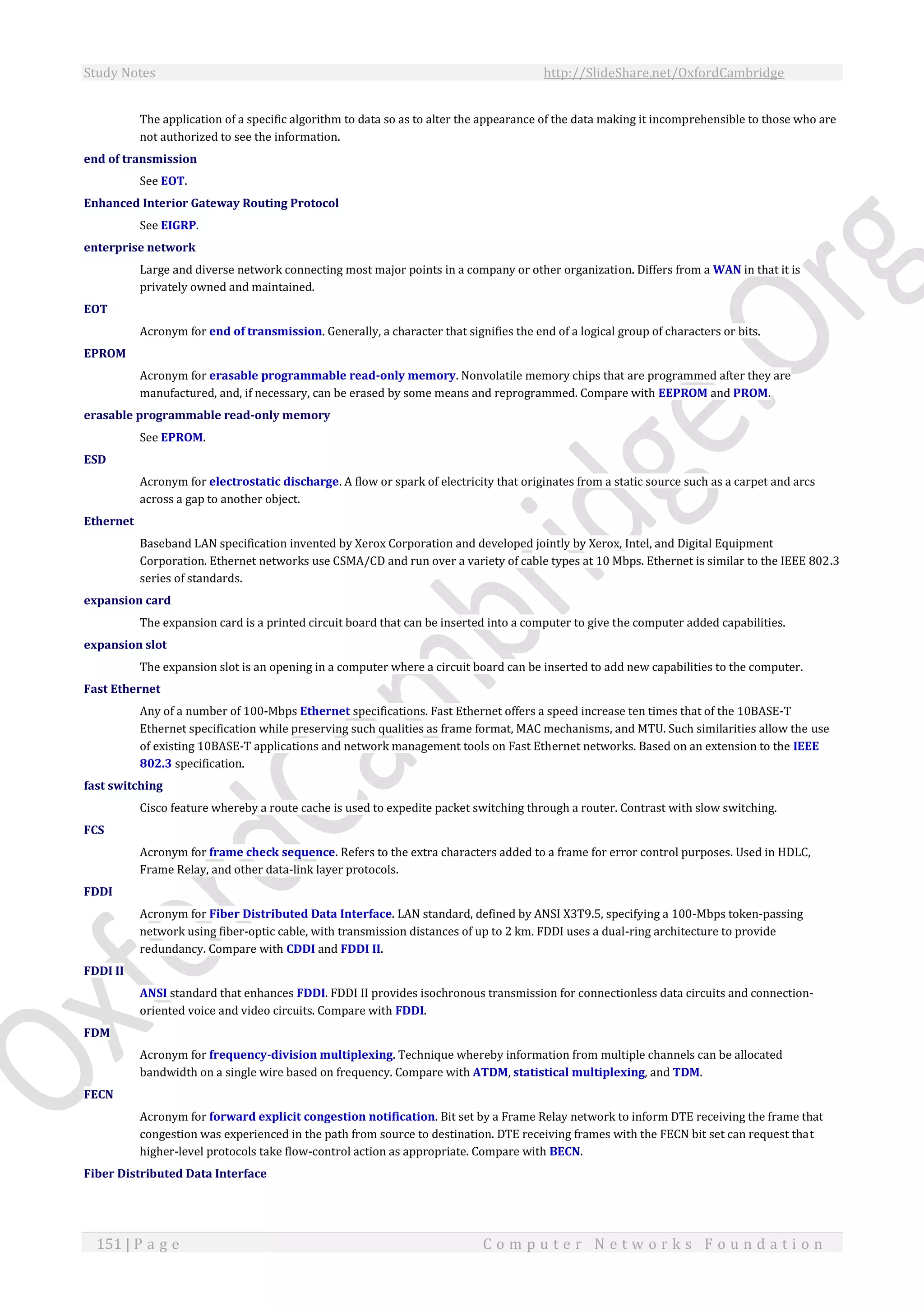 Study Notes http://SlideShare.net/OxfordCambridge
151 | P a g e C o m p u t e r N e t w o r k s F o u n d a t i o n
The application of a specific algorithm to data so as to alter the appearance of the data making it incomprehensible to those who are
not authorized to see the information.
end of transmission
See EOT.
Enhanced Interior Gateway Routing Protocol
See EIGRP.
enterprise network
Large and diverse network connecting most major points in a company or other organization. Differs from a WAN in that it is
privately owned and maintained.
EOT
Acronym for end of transmission. Generally, a character that signifies the end of a logical group of characters or bits.
EPROM
Acronym for erasable programmable read-only memory. Nonvolatile memory chips that are programmed after they are
manufactured, and, if necessary, can be erased by some means and reprogrammed. Compare with EEPROM and PROM.
erasable programmable read-only memory
See EPROM.
ESD
Acronym for electrostatic discharge. A flow or spark of electricity that originates from a static source such as a carpet and arcs
across a gap to another object.
Ethernet
Baseband LAN specification invented by Xerox Corporation and developed jointly by Xerox, Intel, and Digital Equipment
Corporation. Ethernet networks use CSMA/CD and run over a variety of cable types at 10 Mbps. Ethernet is similar to the IEEE 802.3
series of standards.
expansion card
The expansion card is a printed circuit board that can be inserted into a computer to give the computer added capabilities.
expansion slot
The expansion slot is an opening in a computer where a circuit board can be inserted to add new capabilities to the computer.
Fast Ethernet
Any of a number of 100-Mbps Ethernet specifications. Fast Ethernet offers a speed increase ten times that of the 10BASE-T
Ethernet specification while preserving such qualities as frame format, MAC mechanisms, and MTU. Such similarities allow the use
of existing 10BASE-T applications and network management tools on Fast Ethernet networks. Based on an extension to the IEEE
802.3 specification.
fast switching
Cisco feature whereby a route cache is used to expedite packet switching through a router. Contrast with slow switching.
FCS
Acronym for frame check sequence. Refers to the extra characters added to a frame for error control purposes. Used in HDLC,
Frame Relay, and other data-link layer protocols.
FDDI
Acronym for Fiber Distributed Data Interface. LAN standard, defined by ANSI X3T9.5, specifying a 100-Mbps token-passing
network using fiber-optic cable, with transmission distances of up to 2 km. FDDI uses a dual-ring architecture to provide
redundancy. Compare with CDDI and FDDI II.
FDDI II
ANSI standard that enhances FDDI. FDDI II provides isochronous transmission for connectionless data circuits and connection-
oriented voice and video circuits. Compare with FDDI.
FDM
Acronym for frequency-division multiplexing. Technique whereby information from multiple channels can be allocated
bandwidth on a single wire based on frequency. Compare with ATDM, statistical multiplexing, and TDM.
FECN
Acronym for forward explicit congestion notification. Bit set by a Frame Relay network to inform DTE receiving the frame that
congestion was experienced in the path from source to destination. DTE receiving frames with the FECN bit set can request that
higher-level protocols take flow-control action as appropriate. Compare with BECN.
Fiber Distributed Data Interface
 