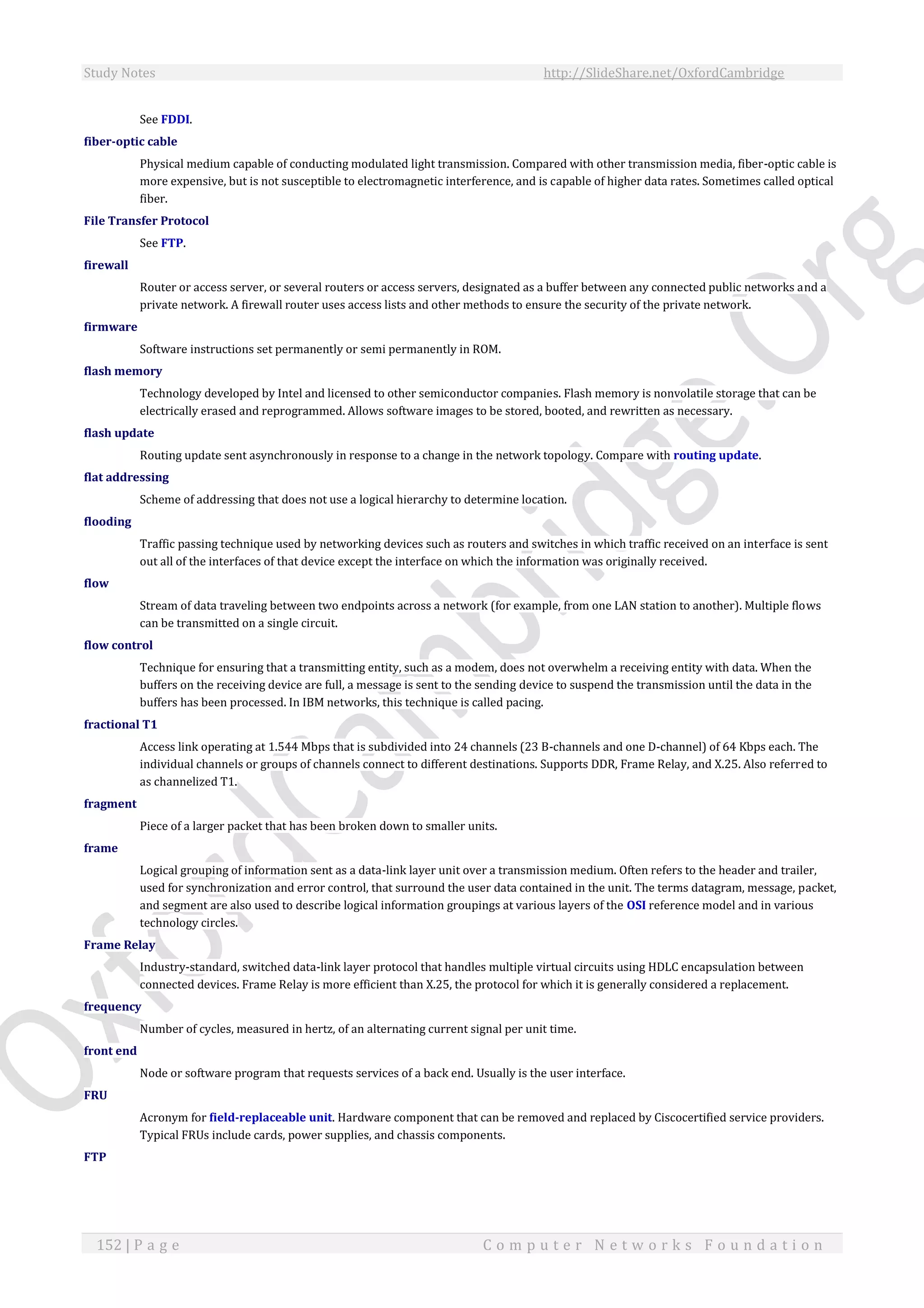 Study Notes http://SlideShare.net/OxfordCambridge
152 | P a g e C o m p u t e r N e t w o r k s F o u n d a t i o n
See FDDI.
fiber-optic cable
Physical medium capable of conducting modulated light transmission. Compared with other transmission media, fiber-optic cable is
more expensive, but is not susceptible to electromagnetic interference, and is capable of higher data rates. Sometimes called optical
fiber.
File Transfer Protocol
See FTP.
firewall
Router or access server, or several routers or access servers, designated as a buffer between any connected public networks and a
private network. A firewall router uses access lists and other methods to ensure the security of the private network.
firmware
Software instructions set permanently or semi permanently in ROM.
flash memory
Technology developed by Intel and licensed to other semiconductor companies. Flash memory is nonvolatile storage that can be
electrically erased and reprogrammed. Allows software images to be stored, booted, and rewritten as necessary.
flash update
Routing update sent asynchronously in response to a change in the network topology. Compare with routing update.
flat addressing
Scheme of addressing that does not use a logical hierarchy to determine location.
flooding
Traffic passing technique used by networking devices such as routers and switches in which traffic received on an interface is sent
out all of the interfaces of that device except the interface on which the information was originally received.
flow
Stream of data traveling between two endpoints across a network (for example, from one LAN station to another). Multiple flows
can be transmitted on a single circuit.
flow control
Technique for ensuring that a transmitting entity, such as a modem, does not overwhelm a receiving entity with data. When the
buffers on the receiving device are full, a message is sent to the sending device to suspend the transmission until the data in the
buffers has been processed. In IBM networks, this technique is called pacing.
fractional T1
Access link operating at 1.544 Mbps that is subdivided into 24 channels (23 B-channels and one D-channel) of 64 Kbps each. The
individual channels or groups of channels connect to different destinations. Supports DDR, Frame Relay, and X.25. Also referred to
as channelized T1.
fragment
Piece of a larger packet that has been broken down to smaller units.
frame
Logical grouping of information sent as a data-link layer unit over a transmission medium. Often refers to the header and trailer,
used for synchronization and error control, that surround the user data contained in the unit. The terms datagram, message, packet,
and segment are also used to describe logical information groupings at various layers of the OSI reference model and in various
technology circles.
Frame Relay
Industry-standard, switched data-link layer protocol that handles multiple virtual circuits using HDLC encapsulation between
connected devices. Frame Relay is more efficient than X.25, the protocol for which it is generally considered a replacement.
frequency
Number of cycles, measured in hertz, of an alternating current signal per unit time.
front end
Node or software program that requests services of a back end. Usually is the user interface.
FRU
Acronym for field-replaceable unit. Hardware component that can be removed and replaced by Ciscocertified service providers.
Typical FRUs include cards, power supplies, and chassis components.
FTP
 