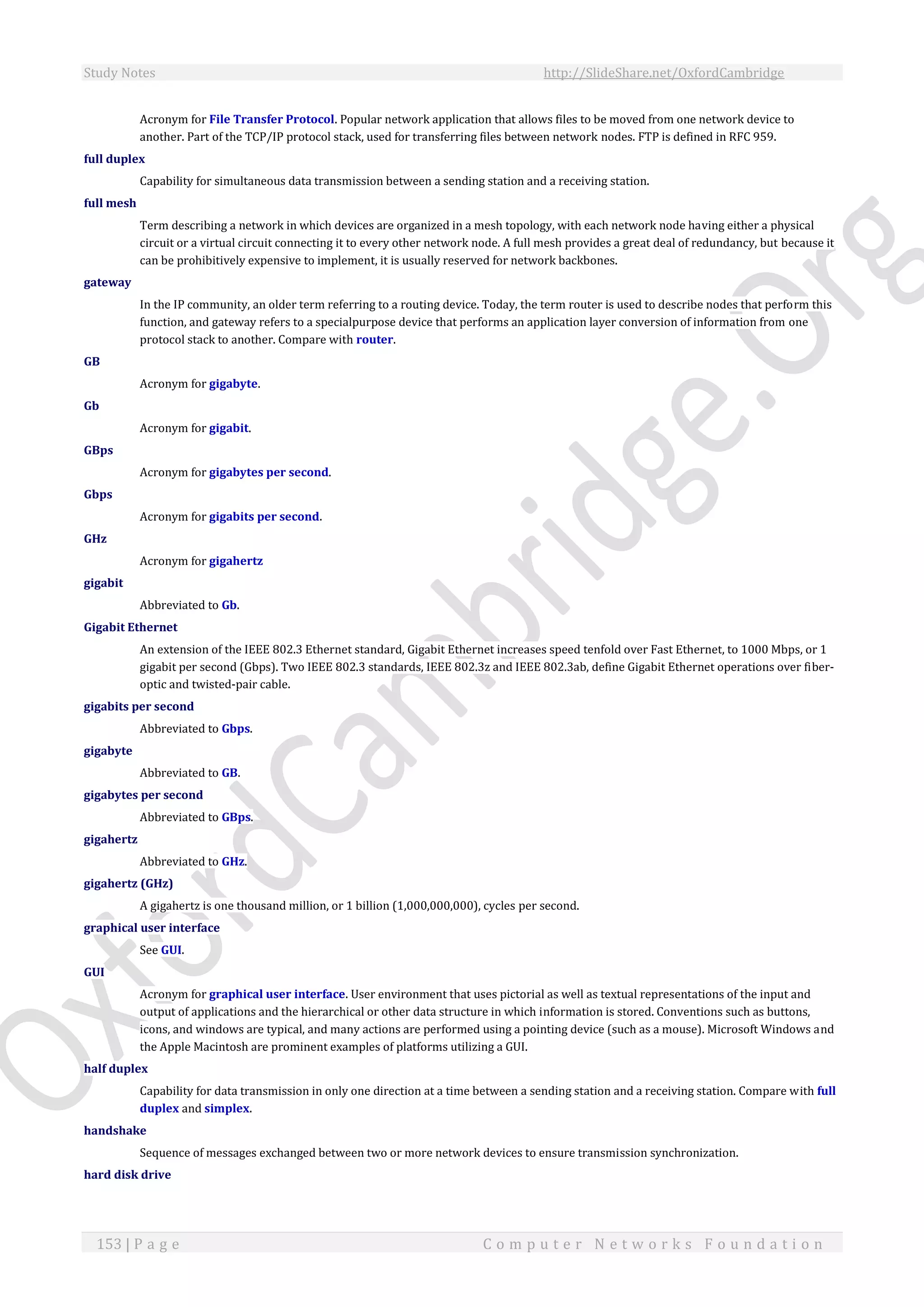 Study Notes http://SlideShare.net/OxfordCambridge
153 | P a g e C o m p u t e r N e t w o r k s F o u n d a t i o n
Acronym for File Transfer Protocol. Popular network application that allows files to be moved from one network device to
another. Part of the TCP/IP protocol stack, used for transferring files between network nodes. FTP is defined in RFC 959.
full duplex
Capability for simultaneous data transmission between a sending station and a receiving station.
full mesh
Term describing a network in which devices are organized in a mesh topology, with each network node having either a physical
circuit or a virtual circuit connecting it to every other network node. A full mesh provides a great deal of redundancy, but because it
can be prohibitively expensive to implement, it is usually reserved for network backbones.
gateway
In the IP community, an older term referring to a routing device. Today, the term router is used to describe nodes that perform this
function, and gateway refers to a specialpurpose device that performs an application layer conversion of information from one
protocol stack to another. Compare with router.
GB
Acronym for gigabyte.
Gb
Acronym for gigabit.
GBps
Acronym for gigabytes per second.
Gbps
Acronym for gigabits per second.
GHz
Acronym for gigahertz
gigabit
Abbreviated to Gb.
Gigabit Ethernet
An extension of the IEEE 802.3 Ethernet standard, Gigabit Ethernet increases speed tenfold over Fast Ethernet, to 1000 Mbps, or 1
gigabit per second (Gbps). Two IEEE 802.3 standards, IEEE 802.3z and IEEE 802.3ab, define Gigabit Ethernet operations over fiber-
optic and twisted-pair cable.
gigabits per second
Abbreviated to Gbps.
gigabyte
Abbreviated to GB.
gigabytes per second
Abbreviated to GBps.
gigahertz
Abbreviated to GHz.
gigahertz (GHz)
A gigahertz is one thousand million, or 1 billion (1,000,000,000), cycles per second.
graphical user interface
See GUI.
GUI
Acronym for graphical user interface. User environment that uses pictorial as well as textual representations of the input and
output of applications and the hierarchical or other data structure in which information is stored. Conventions such as buttons,
icons, and windows are typical, and many actions are performed using a pointing device (such as a mouse). Microsoft Windows and
the Apple Macintosh are prominent examples of platforms utilizing a GUI.
half duplex
Capability for data transmission in only one direction at a time between a sending station and a receiving station. Compare with full
duplex and simplex.
handshake
Sequence of messages exchanged between two or more network devices to ensure transmission synchronization.
hard disk drive
 