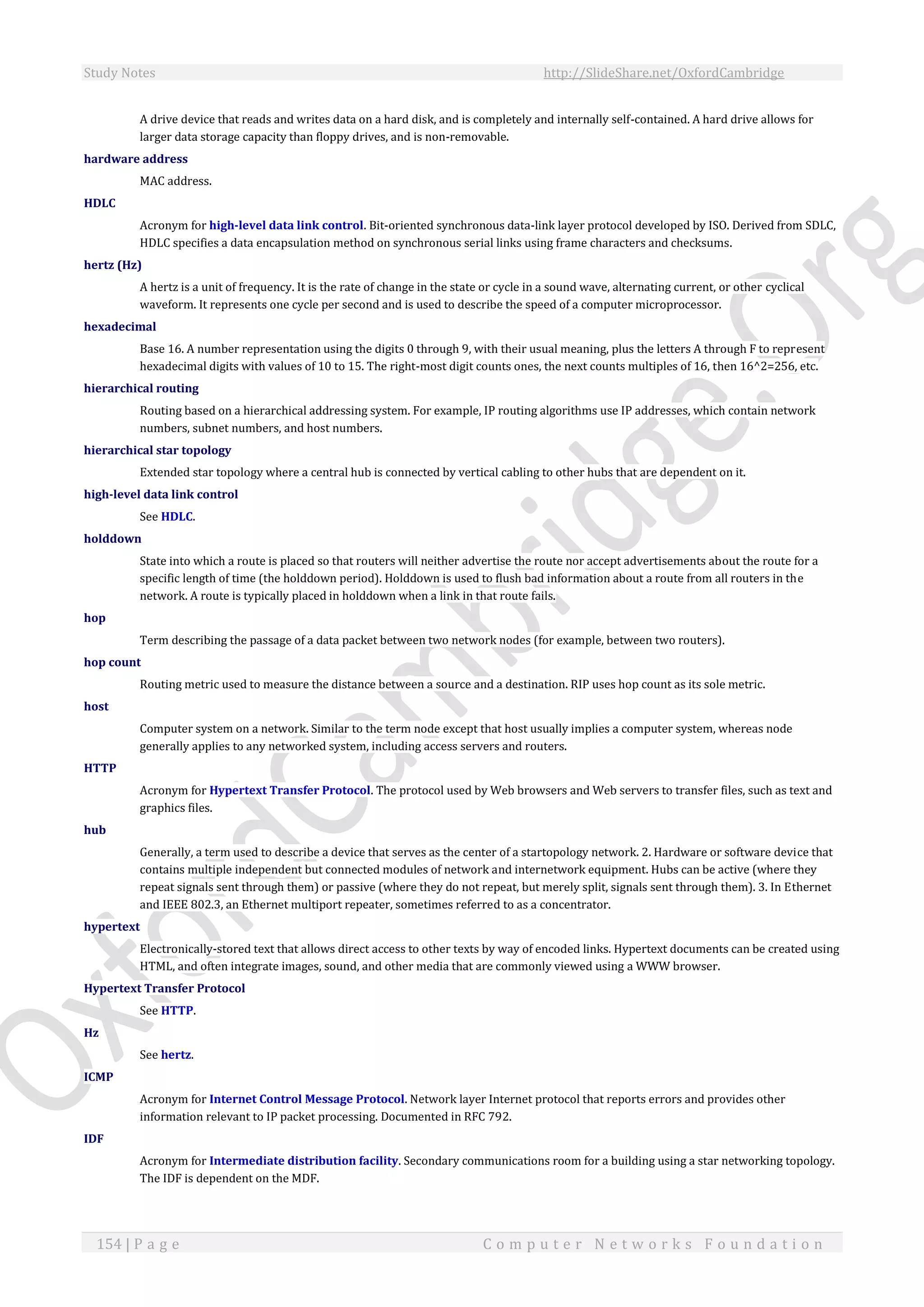 Study Notes http://SlideShare.net/OxfordCambridge
154 | P a g e C o m p u t e r N e t w o r k s F o u n d a t i o n
A drive device that reads and writes data on a hard disk, and is completely and internally self-contained. A hard drive allows for
larger data storage capacity than floppy drives, and is non-removable.
hardware address
MAC address.
HDLC
Acronym for high-level data link control. Bit-oriented synchronous data-link layer protocol developed by ISO. Derived from SDLC,
HDLC specifies a data encapsulation method on synchronous serial links using frame characters and checksums.
hertz (Hz)
A hertz is a unit of frequency. It is the rate of change in the state or cycle in a sound wave, alternating current, or other cyclical
waveform. It represents one cycle per second and is used to describe the speed of a computer microprocessor.
hexadecimal
Base 16. A number representation using the digits 0 through 9, with their usual meaning, plus the letters A through F to represent
hexadecimal digits with values of 10 to 15. The right-most digit counts ones, the next counts multiples of 16, then 16^2=256, etc.
hierarchical routing
Routing based on a hierarchical addressing system. For example, IP routing algorithms use IP addresses, which contain network
numbers, subnet numbers, and host numbers.
hierarchical star topology
Extended star topology where a central hub is connected by vertical cabling to other hubs that are dependent on it.
high-level data link control
See HDLC.
holddown
State into which a route is placed so that routers will neither advertise the route nor accept advertisements about the route for a
specific length of time (the holddown period). Holddown is used to flush bad information about a route from all routers in the
network. A route is typically placed in holddown when a link in that route fails.
hop
Term describing the passage of a data packet between two network nodes (for example, between two routers).
hop count
Routing metric used to measure the distance between a source and a destination. RIP uses hop count as its sole metric.
host
Computer system on a network. Similar to the term node except that host usually implies a computer system, whereas node
generally applies to any networked system, including access servers and routers.
HTTP
Acronym for Hypertext Transfer Protocol. The protocol used by Web browsers and Web servers to transfer files, such as text and
graphics files.
hub
Generally, a term used to describe a device that serves as the center of a startopology network. 2. Hardware or software device that
contains multiple independent but connected modules of network and internetwork equipment. Hubs can be active (where they
repeat signals sent through them) or passive (where they do not repeat, but merely split, signals sent through them). 3. In Ethernet
and IEEE 802.3, an Ethernet multiport repeater, sometimes referred to as a concentrator.
hypertext
Electronically-stored text that allows direct access to other texts by way of encoded links. Hypertext documents can be created using
HTML, and often integrate images, sound, and other media that are commonly viewed using a WWW browser.
Hypertext Transfer Protocol
See HTTP.
Hz
See hertz.
ICMP
Acronym for Internet Control Message Protocol. Network layer Internet protocol that reports errors and provides other
information relevant to IP packet processing. Documented in RFC 792.
IDF
Acronym for Intermediate distribution facility. Secondary communications room for a building using a star networking topology.
The IDF is dependent on the MDF.
 
