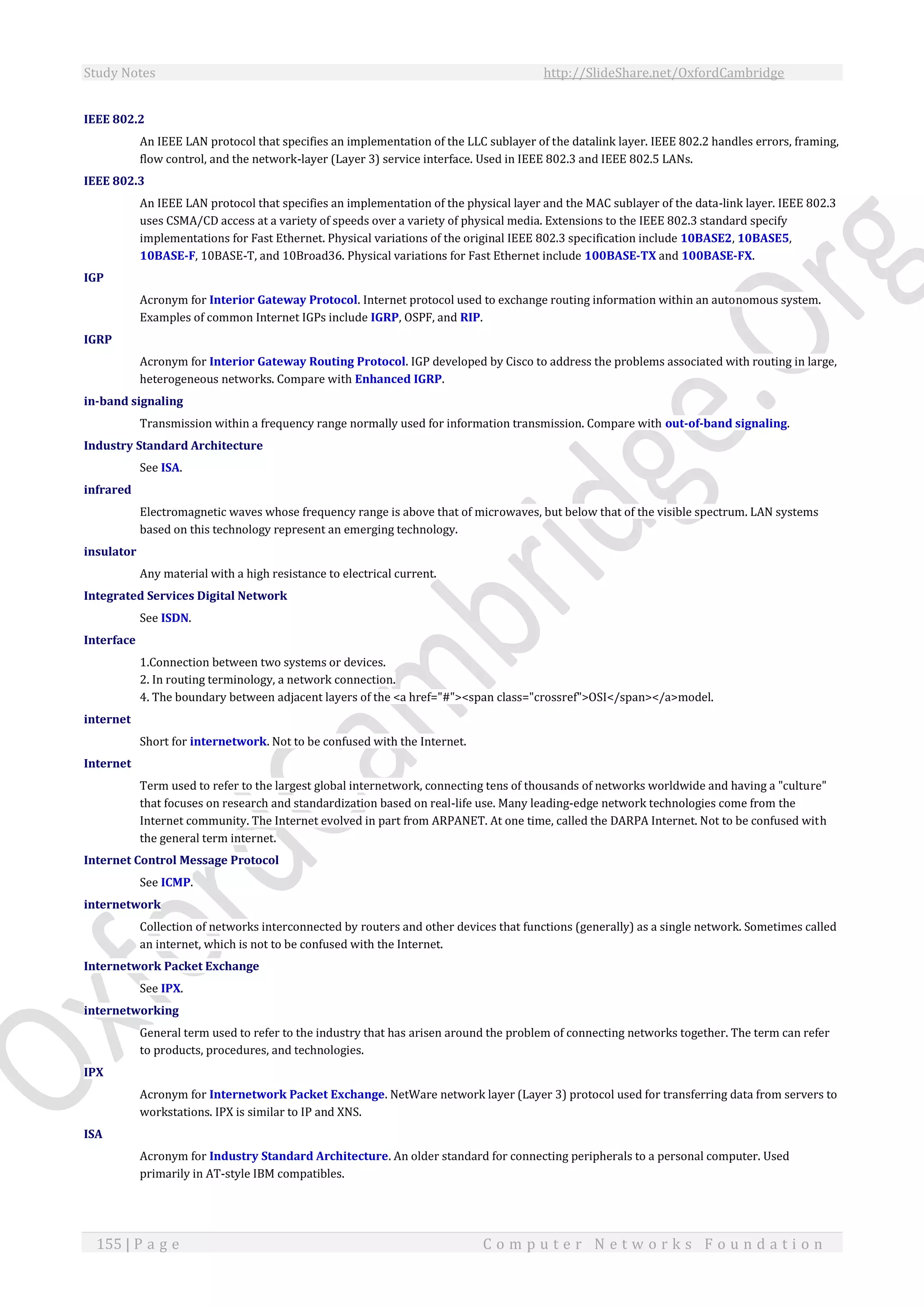 Study Notes http://SlideShare.net/OxfordCambridge
155 | P a g e C o m p u t e r N e t w o r k s F o u n d a t i o n
IEEE 802.2
An IEEE LAN protocol that specifies an implementation of the LLC sublayer of the datalink layer. IEEE 802.2 handles errors, framing,
flow control, and the network-layer (Layer 3) service interface. Used in IEEE 802.3 and IEEE 802.5 LANs.
IEEE 802.3
An IEEE LAN protocol that specifies an implementation of the physical layer and the MAC sublayer of the data-link layer. IEEE 802.3
uses CSMA/CD access at a variety of speeds over a variety of physical media. Extensions to the IEEE 802.3 standard specify
implementations for Fast Ethernet. Physical variations of the original IEEE 802.3 specification include 10BASE2, 10BASE5,
10BASE-F, 10BASE-T, and 10Broad36. Physical variations for Fast Ethernet include 100BASE-TX and 100BASE-FX.
IGP
Acronym for Interior Gateway Protocol. Internet protocol used to exchange routing information within an autonomous system.
Examples of common Internet IGPs include IGRP, OSPF, and RIP.
IGRP
Acronym for Interior Gateway Routing Protocol. IGP developed by Cisco to address the problems associated with routing in large,
heterogeneous networks. Compare with Enhanced IGRP.
in-band signaling
Transmission within a frequency range normally used for information transmission. Compare with out-of-band signaling.
Industry Standard Architecture
See ISA.
infrared
Electromagnetic waves whose frequency range is above that of microwaves, but below that of the visible spectrum. LAN systems
based on this technology represent an emerging technology.
insulator
Any material with a high resistance to electrical current.
Integrated Services Digital Network
See ISDN.
Interface
1.Connection between two systems or devices.
2. In routing terminology, a network connection.
4. The boundary between adjacent layers of the <a href="#"><span class="crossref">OSI</span></a>model.
internet
Short for internetwork. Not to be confused with the Internet.
Internet
Term used to refer to the largest global internetwork, connecting tens of thousands of networks worldwide and having a "culture"
that focuses on research and standardization based on real-life use. Many leading-edge network technologies come from the
Internet community. The Internet evolved in part from ARPANET. At one time, called the DARPA Internet. Not to be confused with
the general term internet.
Internet Control Message Protocol
See ICMP.
internetwork
Collection of networks interconnected by routers and other devices that functions (generally) as a single network. Sometimes called
an internet, which is not to be confused with the Internet.
Internetwork Packet Exchange
See IPX.
internetworking
General term used to refer to the industry that has arisen around the problem of connecting networks together. The term can refer
to products, procedures, and technologies.
IPX
Acronym for Internetwork Packet Exchange. NetWare network layer (Layer 3) protocol used for transferring data from servers to
workstations. IPX is similar to IP and XNS.
ISA
Acronym for Industry Standard Architecture. An older standard for connecting peripherals to a personal computer. Used
primarily in AT-style IBM compatibles.
 