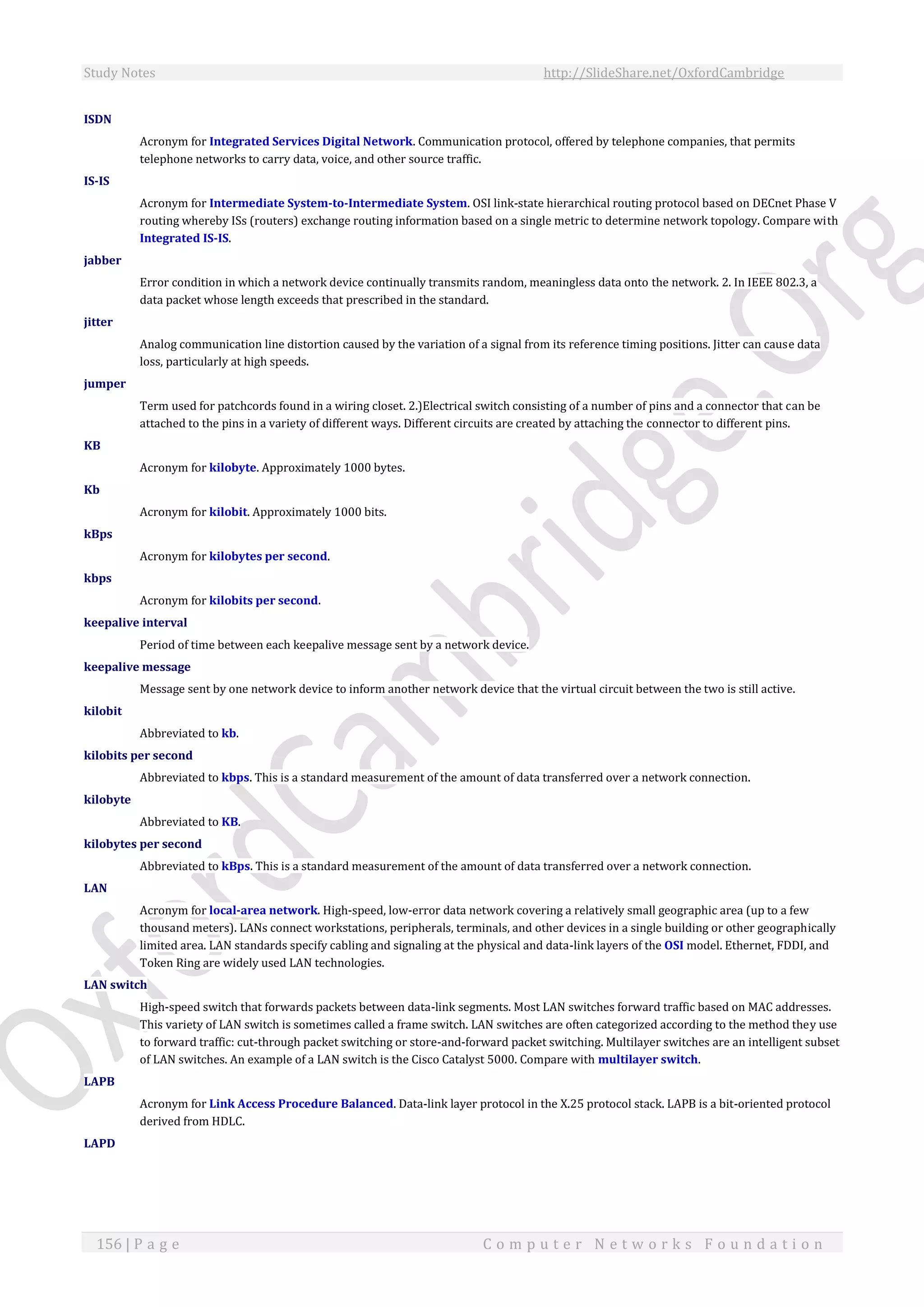 Study Notes http://SlideShare.net/OxfordCambridge
156 | P a g e C o m p u t e r N e t w o r k s F o u n d a t i o n
ISDN
Acronym for Integrated Services Digital Network. Communication protocol, offered by telephone companies, that permits
telephone networks to carry data, voice, and other source traffic.
IS-IS
Acronym for Intermediate System-to-Intermediate System. OSI link-state hierarchical routing protocol based on DECnet Phase V
routing whereby ISs (routers) exchange routing information based on a single metric to determine network topology. Compare with
Integrated IS-IS.
jabber
Error condition in which a network device continually transmits random, meaningless data onto the network. 2. In IEEE 802.3, a
data packet whose length exceeds that prescribed in the standard.
jitter
Analog communication line distortion caused by the variation of a signal from its reference timing positions. Jitter can cause data
loss, particularly at high speeds.
jumper
Term used for patchcords found in a wiring closet. 2.)Electrical switch consisting of a number of pins and a connector that can be
attached to the pins in a variety of different ways. Different circuits are created by attaching the connector to different pins.
KB
Acronym for kilobyte. Approximately 1000 bytes.
Kb
Acronym for kilobit. Approximately 1000 bits.
kBps
Acronym for kilobytes per second.
kbps
Acronym for kilobits per second.
keepalive interval
Period of time between each keepalive message sent by a network device.
keepalive message
Message sent by one network device to inform another network device that the virtual circuit between the two is still active.
kilobit
Abbreviated to kb.
kilobits per second
Abbreviated to kbps. This is a standard measurement of the amount of data transferred over a network connection.
kilobyte
Abbreviated to KB.
kilobytes per second
Abbreviated to kBps. This is a standard measurement of the amount of data transferred over a network connection.
LAN
Acronym for local-area network. High-speed, low-error data network covering a relatively small geographic area (up to a few
thousand meters). LANs connect workstations, peripherals, terminals, and other devices in a single building or other geographically
limited area. LAN standards specify cabling and signaling at the physical and data-link layers of the OSI model. Ethernet, FDDI, and
Token Ring are widely used LAN technologies.
LAN switch
High-speed switch that forwards packets between data-link segments. Most LAN switches forward traffic based on MAC addresses.
This variety of LAN switch is sometimes called a frame switch. LAN switches are often categorized according to the method they use
to forward traffic: cut-through packet switching or store-and-forward packet switching. Multilayer switches are an intelligent subset
of LAN switches. An example of a LAN switch is the Cisco Catalyst 5000. Compare with multilayer switch.
LAPB
Acronym for Link Access Procedure Balanced. Data-link layer protocol in the X.25 protocol stack. LAPB is a bit-oriented protocol
derived from HDLC.
LAPD
 