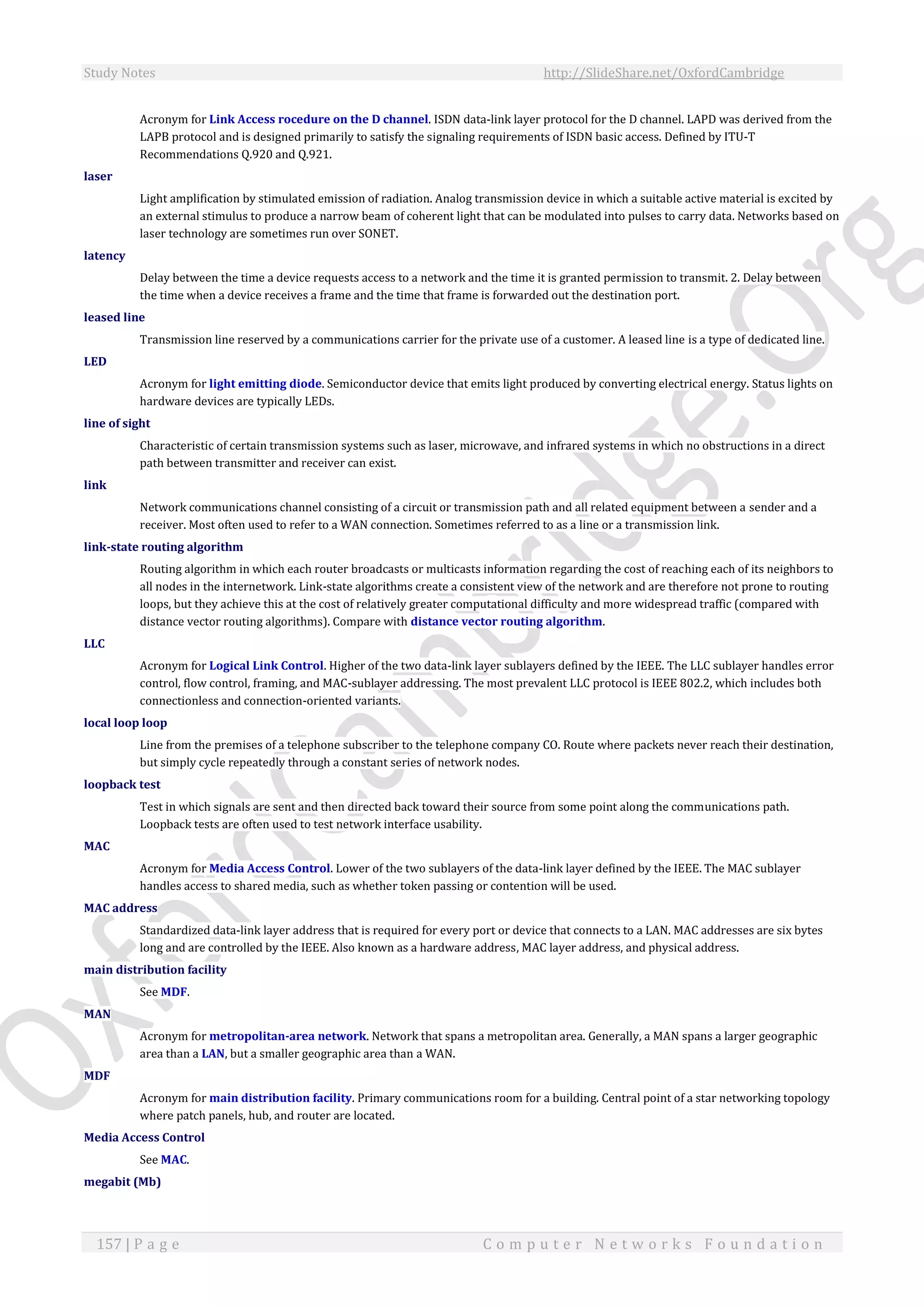 Study Notes http://SlideShare.net/OxfordCambridge
157 | P a g e C o m p u t e r N e t w o r k s F o u n d a t i o n
Acronym for Link Access rocedure on the D channel. ISDN data-link layer protocol for the D channel. LAPD was derived from the
LAPB protocol and is designed primarily to satisfy the signaling requirements of ISDN basic access. Defined by ITU-T
Recommendations Q.920 and Q.921.
laser
Light amplification by stimulated emission of radiation. Analog transmission device in which a suitable active material is excited by
an external stimulus to produce a narrow beam of coherent light that can be modulated into pulses to carry data. Networks based on
laser technology are sometimes run over SONET.
latency
Delay between the time a device requests access to a network and the time it is granted permission to transmit. 2. Delay between
the time when a device receives a frame and the time that frame is forwarded out the destination port.
leased line
Transmission line reserved by a communications carrier for the private use of a customer. A leased line is a type of dedicated line.
LED
Acronym for light emitting diode. Semiconductor device that emits light produced by converting electrical energy. Status lights on
hardware devices are typically LEDs.
line of sight
Characteristic of certain transmission systems such as laser, microwave, and infrared systems in which no obstructions in a direct
path between transmitter and receiver can exist.
link
Network communications channel consisting of a circuit or transmission path and all related equipment between a sender and a
receiver. Most often used to refer to a WAN connection. Sometimes referred to as a line or a transmission link.
link-state routing algorithm
Routing algorithm in which each router broadcasts or multicasts information regarding the cost of reaching each of its neighbors to
all nodes in the internetwork. Link-state algorithms create a consistent view of the network and are therefore not prone to routing
loops, but they achieve this at the cost of relatively greater computational difficulty and more widespread traffic (compared with
distance vector routing algorithms). Compare with distance vector routing algorithm.
LLC
Acronym for Logical Link Control. Higher of the two data-link layer sublayers defined by the IEEE. The LLC sublayer handles error
control, flow control, framing, and MAC-sublayer addressing. The most prevalent LLC protocol is IEEE 802.2, which includes both
connectionless and connection-oriented variants.
local loop loop
Line from the premises of a telephone subscriber to the telephone company CO. Route where packets never reach their destination,
but simply cycle repeatedly through a constant series of network nodes.
loopback test
Test in which signals are sent and then directed back toward their source from some point along the communications path.
Loopback tests are often used to test network interface usability.
MAC
Acronym for Media Access Control. Lower of the two sublayers of the data-link layer defined by the IEEE. The MAC sublayer
handles access to shared media, such as whether token passing or contention will be used.
MAC address
Standardized data-link layer address that is required for every port or device that connects to a LAN. MAC addresses are six bytes
long and are controlled by the IEEE. Also known as a hardware address, MAC layer address, and physical address.
main distribution facility
See MDF.
MAN
Acronym for metropolitan-area network. Network that spans a metropolitan area. Generally, a MAN spans a larger geographic
area than a LAN, but a smaller geographic area than a WAN.
MDF
Acronym for main distribution facility. Primary communications room for a building. Central point of a star networking topology
where patch panels, hub, and router are located.
Media Access Control
See MAC.
megabit (Mb)
 