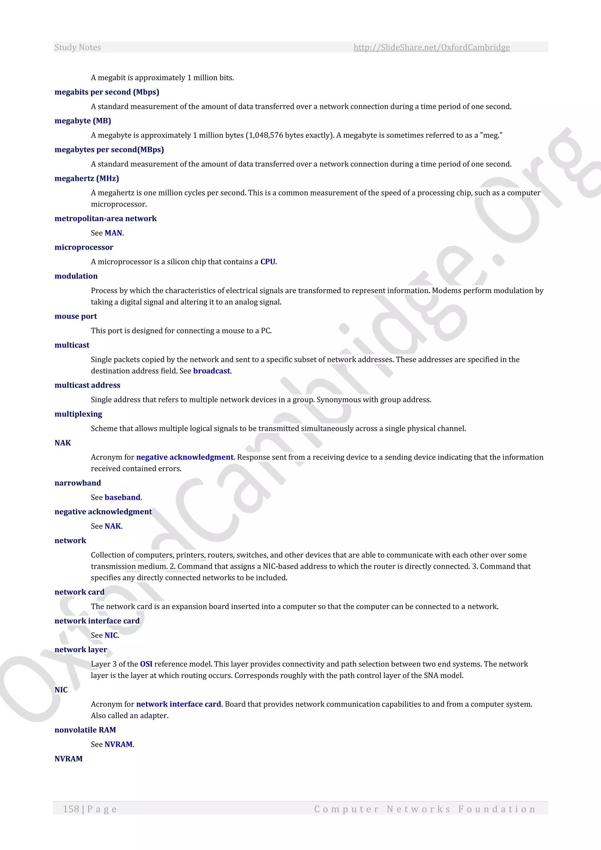 Study Notes http://SlideShare.net/OxfordCambridge
158 | P a g e C o m p u t e r N e t w o r k s F o u n d a t i o n
A megabit is approximately 1 million bits.
megabits per second (Mbps)
A standard measurement of the amount of data transferred over a network connection during a time period of one second.
megabyte (MB)
A megabyte is approximately 1 million bytes (1,048,576 bytes exactly). A megabyte is sometimes referred to as a "meg."
megabytes per second(MBps)
A standard measurement of the amount of data transferred over a network connection during a time period of one second.
megahertz (MHz)
A megahertz is one million cycles per second. This is a common measurement of the speed of a processing chip, such as a computer
microprocessor.
metropolitan-area network
See MAN.
microprocessor
A microprocessor is a silicon chip that contains a CPU.
modulation
Process by which the characteristics of electrical signals are transformed to represent information. Modems perform modulation by
taking a digital signal and altering it to an analog signal.
mouse port
This port is designed for connecting a mouse to a PC.
multicast
Single packets copied by the network and sent to a specific subset of network addresses. These addresses are specified in the
destination address field. See broadcast.
multicast address
Single address that refers to multiple network devices in a group. Synonymous with group address.
multiplexing
Scheme that allows multiple logical signals to be transmitted simultaneously across a single physical channel.
NAK
Acronym for negative acknowledgment. Response sent from a receiving device to a sending device indicating that the information
received contained errors.
narrowband
See baseband.
negative acknowledgment
See NAK.
network
Collection of computers, printers, routers, switches, and other devices that are able to communicate with each other over some
transmission medium. 2. Command that assigns a NIC-based address to which the router is directly connected. 3. Command that
specifies any directly connected networks to be included.
network card
The network card is an expansion board inserted into a computer so that the computer can be connected to a network.
network interface card
See NIC.
network layer
Layer 3 of the OSI reference model. This layer provides connectivity and path selection between two end systems. The network
layer is the layer at which routing occurs. Corresponds roughly with the path control layer of the SNA model.
NIC
Acronym for network interface card. Board that provides network communication capabilities to and from a computer system.
Also called an adapter.
nonvolatile RAM
See NVRAM.
NVRAM
 