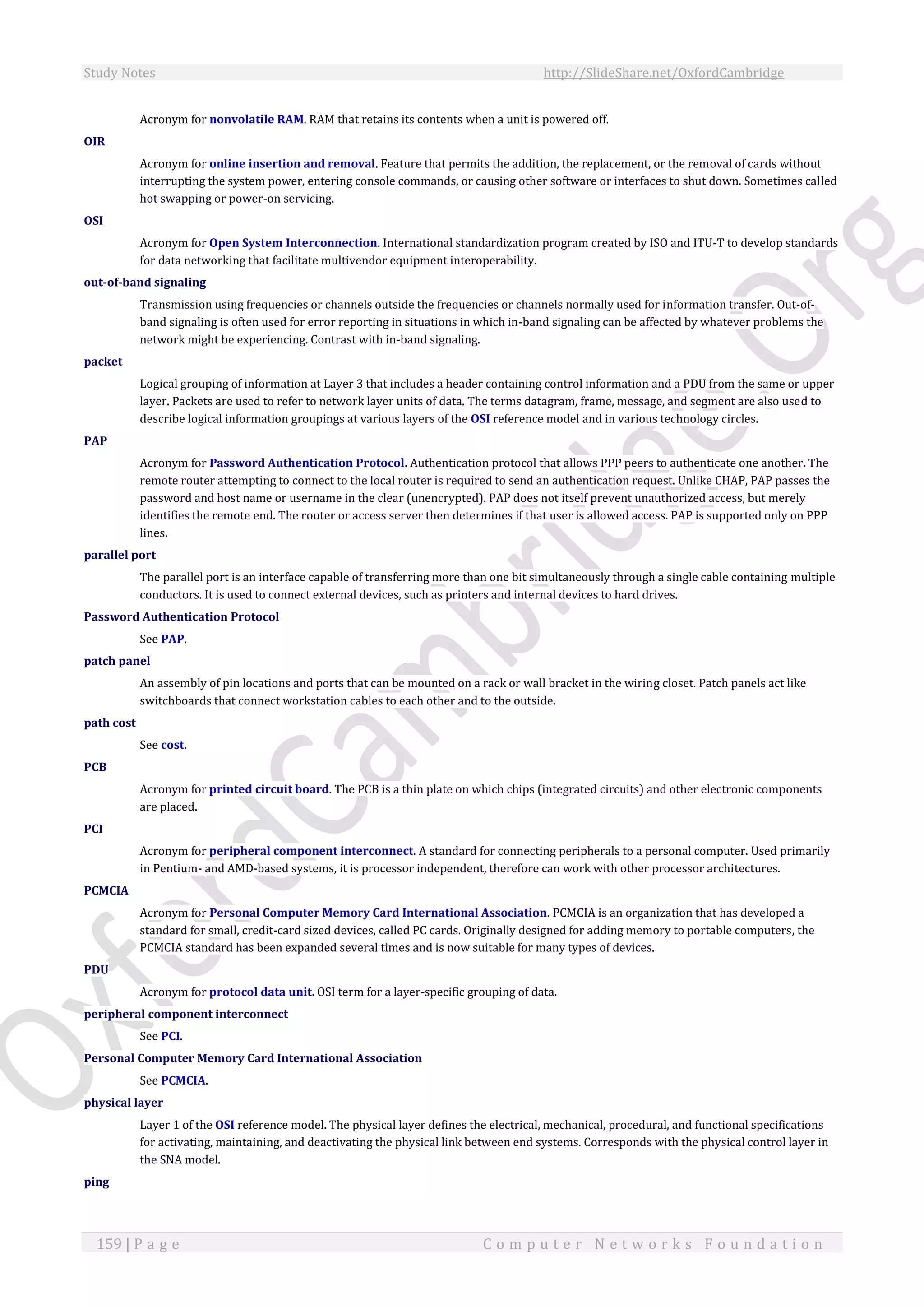 Study Notes http://SlideShare.net/OxfordCambridge
159 | P a g e C o m p u t e r N e t w o r k s F o u n d a t i o n
Acronym for nonvolatile RAM. RAM that retains its contents when a unit is powered off.
OIR
Acronym for online insertion and removal. Feature that permits the addition, the replacement, or the removal of cards without
interrupting the system power, entering console commands, or causing other software or interfaces to shut down. Sometimes called
hot swapping or power-on servicing.
OSI
Acronym for Open System Interconnection. International standardization program created by ISO and ITU-T to develop standards
for data networking that facilitate multivendor equipment interoperability.
out-of-band signaling
Transmission using frequencies or channels outside the frequencies or channels normally used for information transfer. Out-of-
band signaling is often used for error reporting in situations in which in-band signaling can be affected by whatever problems the
network might be experiencing. Contrast with in-band signaling.
packet
Logical grouping of information at Layer 3 that includes a header containing control information and a PDU from the same or upper
layer. Packets are used to refer to network layer units of data. The terms datagram, frame, message, and segment are also used to
describe logical information groupings at various layers of the OSI reference model and in various technology circles.
PAP
Acronym for Password Authentication Protocol. Authentication protocol that allows PPP peers to authenticate one another. The
remote router attempting to connect to the local router is required to send an authentication request. Unlike CHAP, PAP passes the
password and host name or username in the clear (unencrypted). PAP does not itself prevent unauthorized access, but merely
identifies the remote end. The router or access server then determines if that user is allowed access. PAP is supported only on PPP
lines.
parallel port
The parallel port is an interface capable of transferring more than one bit simultaneously through a single cable containing multiple
conductors. It is used to connect external devices, such as printers and internal devices to hard drives.
Password Authentication Protocol
See PAP.
patch panel
An assembly of pin locations and ports that can be mounted on a rack or wall bracket in the wiring closet. Patch panels act like
switchboards that connect workstation cables to each other and to the outside.
path cost
See cost.
PCB
Acronym for printed circuit board. The PCB is a thin plate on which chips (integrated circuits) and other electronic components
are placed.
PCI
Acronym for peripheral component interconnect. A standard for connecting peripherals to a personal computer. Used primarily
in Pentium- and AMD-based systems, it is processor independent, therefore can work with other processor architectures.
PCMCIA
Acronym for Personal Computer Memory Card International Association. PCMCIA is an organization that has developed a
standard for small, credit-card sized devices, called PC cards. Originally designed for adding memory to portable computers, the
PCMCIA standard has been expanded several times and is now suitable for many types of devices.
PDU
Acronym for protocol data unit. OSI term for a layer-specific grouping of data.
peripheral component interconnect
See PCI.
Personal Computer Memory Card International Association
See PCMCIA.
physical layer
Layer 1 of the OSI reference model. The physical layer defines the electrical, mechanical, procedural, and functional specifications
for activating, maintaining, and deactivating the physical link between end systems. Corresponds with the physical control layer in
the SNA model.
ping
 