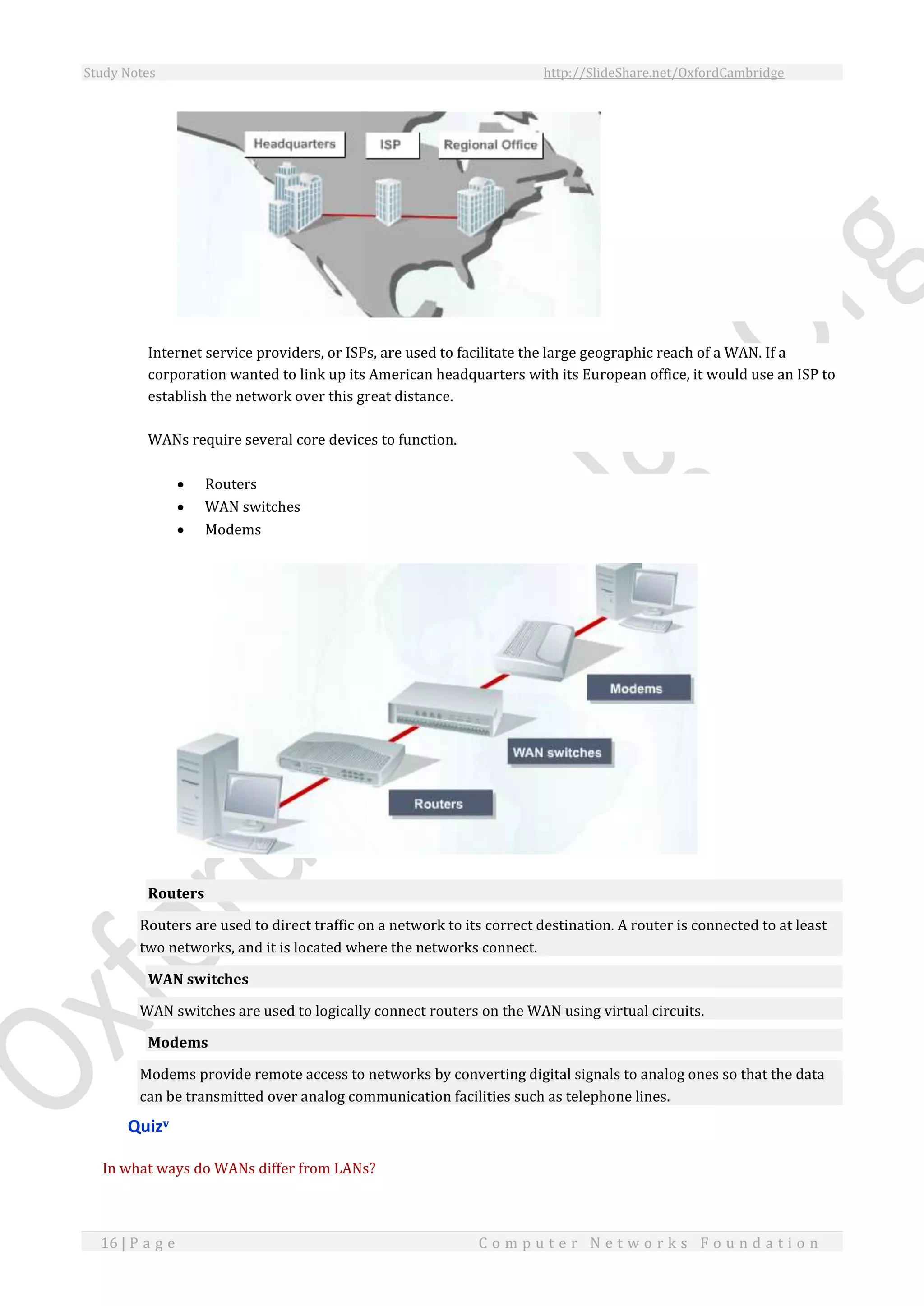 Study Notes http://SlideShare.net/OxfordCambridge
16 | P a g e C o m p u t e r N e t w o r k s F o u n d a t i o n
Internet service providers, or ISPs, are used to facilitate the large geographic reach of a WAN. If a
corporation wanted to link up its American headquarters with its European office, it would use an ISP to
establish the network over this great distance.
WANs require several core devices to function.
 Routers
 WAN switches
 Modems
Routers
Routers are used to direct traffic on a network to its correct destination. A router is connected to at least
two networks, and it is located where the networks connect.
WAN switches
WAN switches are used to logically connect routers on the WAN using virtual circuits.
Modems
Modems provide remote access to networks by converting digital signals to analog ones so that the data
can be transmitted over analog communication facilities such as telephone lines.
Quizv
In what ways do WANs differ from LANs?
 