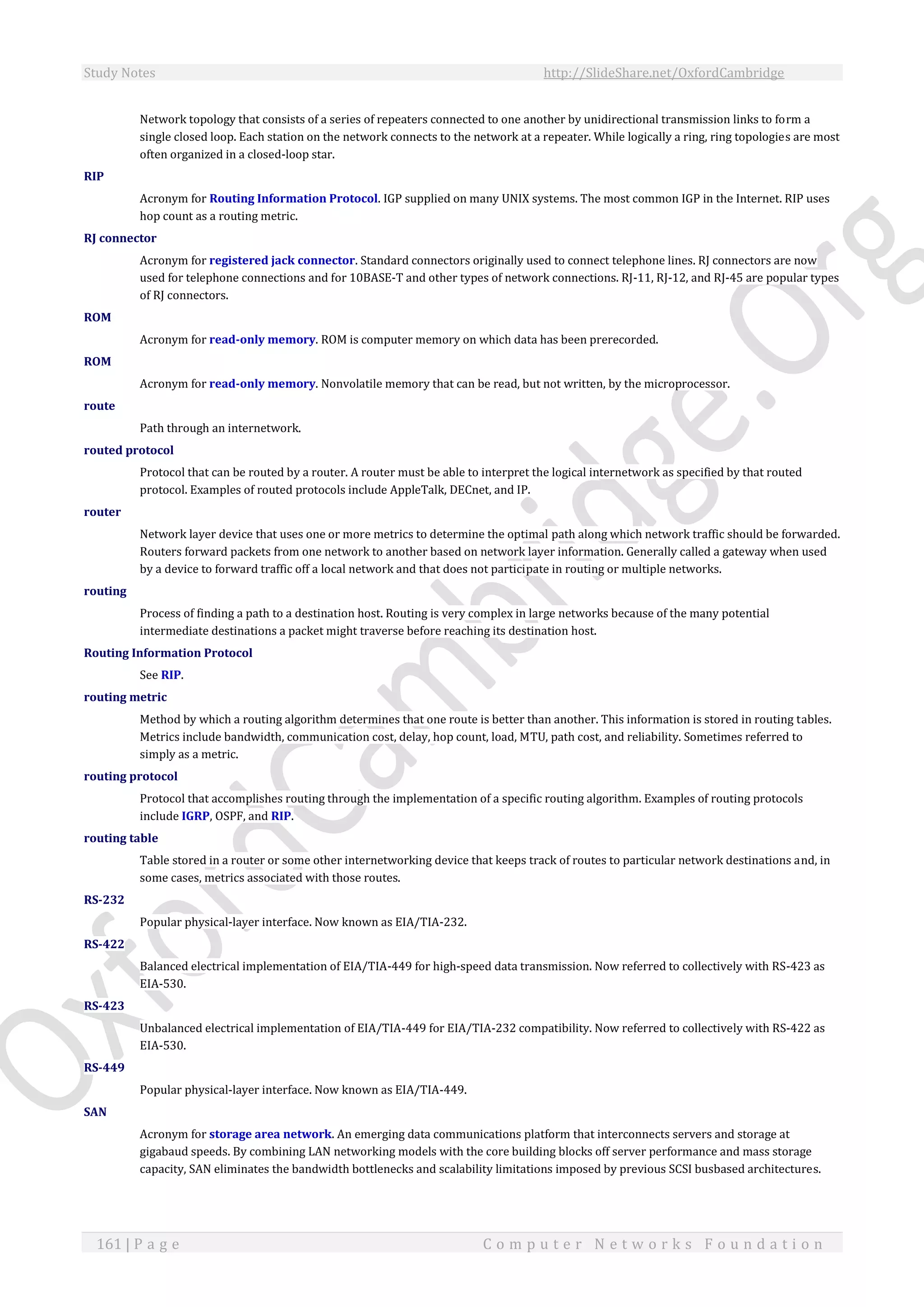 Study Notes http://SlideShare.net/OxfordCambridge
161 | P a g e C o m p u t e r N e t w o r k s F o u n d a t i o n
Network topology that consists of a series of repeaters connected to one another by unidirectional transmission links to form a
single closed loop. Each station on the network connects to the network at a repeater. While logically a ring, ring topologies are most
often organized in a closed-loop star.
RIP
Acronym for Routing Information Protocol. IGP supplied on many UNIX systems. The most common IGP in the Internet. RIP uses
hop count as a routing metric.
RJ connector
Acronym for registered jack connector. Standard connectors originally used to connect telephone lines. RJ connectors are now
used for telephone connections and for 10BASE-T and other types of network connections. RJ-11, RJ-12, and RJ-45 are popular types
of RJ connectors.
ROM
Acronym for read-only memory. ROM is computer memory on which data has been prerecorded.
ROM
Acronym for read-only memory. Nonvolatile memory that can be read, but not written, by the microprocessor.
route
Path through an internetwork.
routed protocol
Protocol that can be routed by a router. A router must be able to interpret the logical internetwork as specified by that routed
protocol. Examples of routed protocols include AppleTalk, DECnet, and IP.
router
Network layer device that uses one or more metrics to determine the optimal path along which network traffic should be forwarded.
Routers forward packets from one network to another based on network layer information. Generally called a gateway when used
by a device to forward traffic off a local network and that does not participate in routing or multiple networks.
routing
Process of finding a path to a destination host. Routing is very complex in large networks because of the many potential
intermediate destinations a packet might traverse before reaching its destination host.
Routing Information Protocol
See RIP.
routing metric
Method by which a routing algorithm determines that one route is better than another. This information is stored in routing tables.
Metrics include bandwidth, communication cost, delay, hop count, load, MTU, path cost, and reliability. Sometimes referred to
simply as a metric.
routing protocol
Protocol that accomplishes routing through the implementation of a specific routing algorithm. Examples of routing protocols
include IGRP, OSPF, and RIP.
routing table
Table stored in a router or some other internetworking device that keeps track of routes to particular network destinations and, in
some cases, metrics associated with those routes.
RS-232
Popular physical-layer interface. Now known as EIA/TIA-232.
RS-422
Balanced electrical implementation of EIA/TIA-449 for high-speed data transmission. Now referred to collectively with RS-423 as
EIA-530.
RS-423
Unbalanced electrical implementation of EIA/TIA-449 for EIA/TIA-232 compatibility. Now referred to collectively with RS-422 as
EIA-530.
RS-449
Popular physical-layer interface. Now known as EIA/TIA-449.
SAN
Acronym for storage area network. An emerging data communications platform that interconnects servers and storage at
gigabaud speeds. By combining LAN networking models with the core building blocks off server performance and mass storage
capacity, SAN eliminates the bandwidth bottlenecks and scalability limitations imposed by previous SCSI busbased architectures.
 