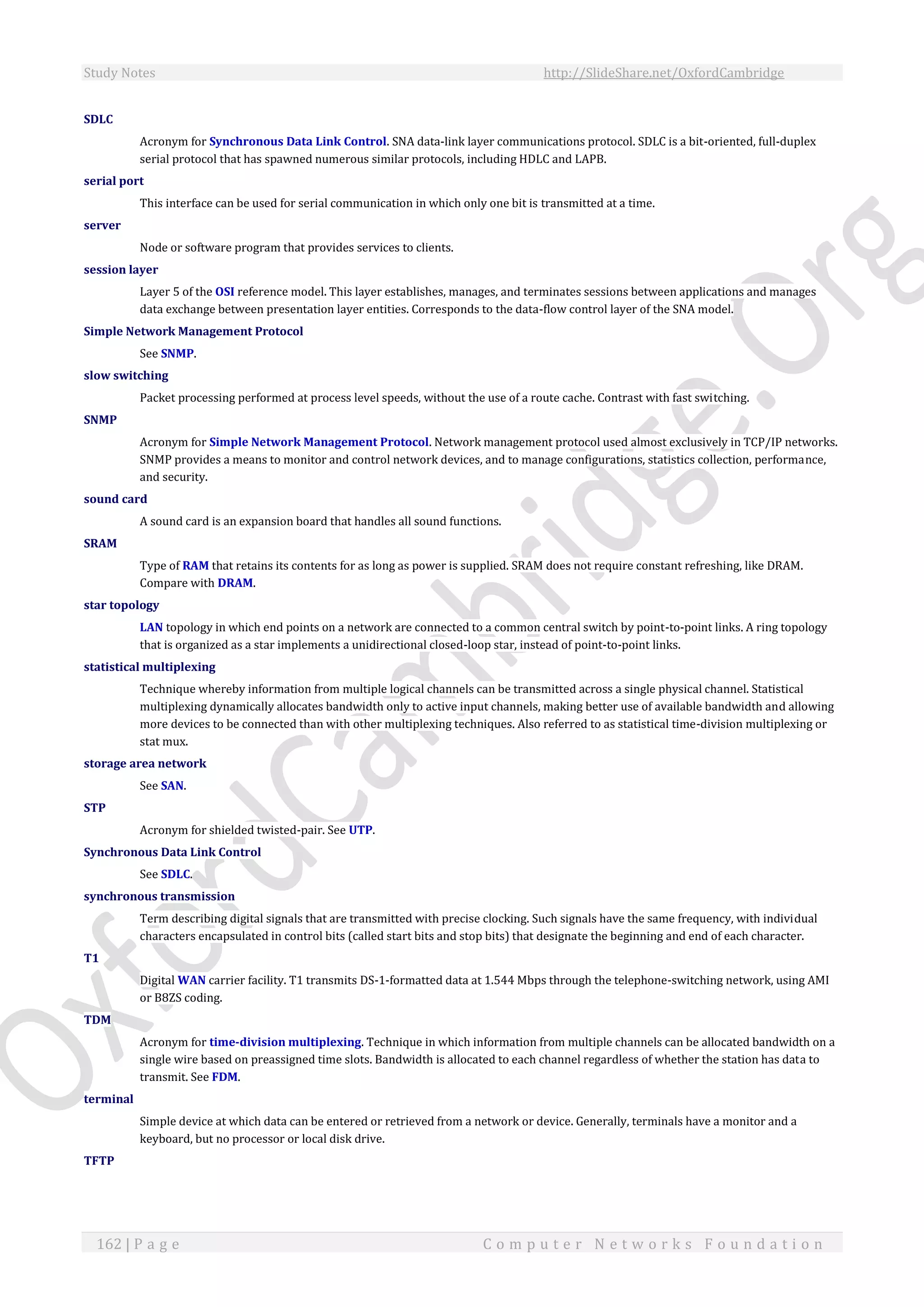 Study Notes http://SlideShare.net/OxfordCambridge
162 | P a g e C o m p u t e r N e t w o r k s F o u n d a t i o n
SDLC
Acronym for Synchronous Data Link Control. SNA data-link layer communications protocol. SDLC is a bit-oriented, full-duplex
serial protocol that has spawned numerous similar protocols, including HDLC and LAPB.
serial port
This interface can be used for serial communication in which only one bit is transmitted at a time.
server
Node or software program that provides services to clients.
session layer
Layer 5 of the OSI reference model. This layer establishes, manages, and terminates sessions between applications and manages
data exchange between presentation layer entities. Corresponds to the data-flow control layer of the SNA model.
Simple Network Management Protocol
See SNMP.
slow switching
Packet processing performed at process level speeds, without the use of a route cache. Contrast with fast switching.
SNMP
Acronym for Simple Network Management Protocol. Network management protocol used almost exclusively in TCP/IP networks.
SNMP provides a means to monitor and control network devices, and to manage configurations, statistics collection, performance,
and security.
sound card
A sound card is an expansion board that handles all sound functions.
SRAM
Type of RAM that retains its contents for as long as power is supplied. SRAM does not require constant refreshing, like DRAM.
Compare with DRAM.
star topology
LAN topology in which end points on a network are connected to a common central switch by point-to-point links. A ring topology
that is organized as a star implements a unidirectional closed-loop star, instead of point-to-point links.
statistical multiplexing
Technique whereby information from multiple logical channels can be transmitted across a single physical channel. Statistical
multiplexing dynamically allocates bandwidth only to active input channels, making better use of available bandwidth and allowing
more devices to be connected than with other multiplexing techniques. Also referred to as statistical time-division multiplexing or
stat mux.
storage area network
See SAN.
STP
Acronym for shielded twisted-pair. See UTP.
Synchronous Data Link Control
See SDLC.
synchronous transmission
Term describing digital signals that are transmitted with precise clocking. Such signals have the same frequency, with individual
characters encapsulated in control bits (called start bits and stop bits) that designate the beginning and end of each character.
T1
Digital WAN carrier facility. T1 transmits DS-1-formatted data at 1.544 Mbps through the telephone-switching network, using AMI
or B8ZS coding.
TDM
Acronym for time-division multiplexing. Technique in which information from multiple channels can be allocated bandwidth on a
single wire based on preassigned time slots. Bandwidth is allocated to each channel regardless of whether the station has data to
transmit. See FDM.
terminal
Simple device at which data can be entered or retrieved from a network or device. Generally, terminals have a monitor and a
keyboard, but no processor or local disk drive.
TFTP
 