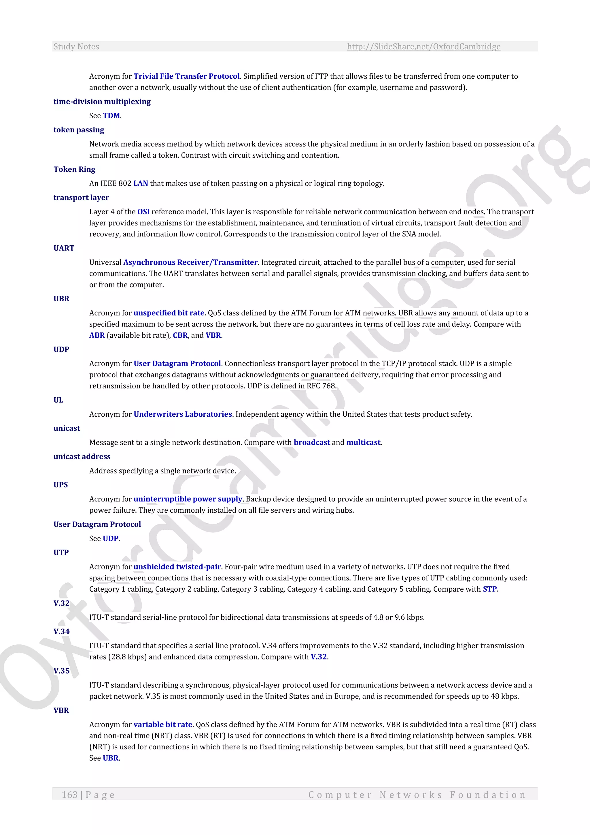 Study Notes http://SlideShare.net/OxfordCambridge
163 | P a g e C o m p u t e r N e t w o r k s F o u n d a t i o n
Acronym for Trivial File Transfer Protocol. Simplified version of FTP that allows files to be transferred from one computer to
another over a network, usually without the use of client authentication (for example, username and password).
time-division multiplexing
See TDM.
token passing
Network media access method by which network devices access the physical medium in an orderly fashion based on possession of a
small frame called a token. Contrast with circuit switching and contention.
Token Ring
An IEEE 802 LAN that makes use of token passing on a physical or logical ring topology.
transport layer
Layer 4 of the OSI reference model. This layer is responsible for reliable network communication between end nodes. The transport
layer provides mechanisms for the establishment, maintenance, and termination of virtual circuits, transport fault detection and
recovery, and information flow control. Corresponds to the transmission control layer of the SNA model.
UART
Universal Asynchronous Receiver/Transmitter. Integrated circuit, attached to the parallel bus of a computer, used for serial
communications. The UART translates between serial and parallel signals, provides transmission clocking, and buffers data sent to
or from the computer.
UBR
Acronym for unspecified bit rate. QoS class defined by the ATM Forum for ATM networks. UBR allows any amount of data up to a
specified maximum to be sent across the network, but there are no guarantees in terms of cell loss rate and delay. Compare with
ABR (available bit rate), CBR, and VBR.
UDP
Acronym for User Datagram Protocol. Connectionless transport layer protocol in the TCP/IP protocol stack. UDP is a simple
protocol that exchanges datagrams without acknowledgments or guaranteed delivery, requiring that error processing and
retransmission be handled by other protocols. UDP is defined in RFC 768.
UL
Acronym for Underwriters Laboratories. Independent agency within the United States that tests product safety.
unicast
Message sent to a single network destination. Compare with broadcast and multicast.
unicast address
Address specifying a single network device.
UPS
Acronym for uninterruptible power supply. Backup device designed to provide an uninterrupted power source in the event of a
power failure. They are commonly installed on all file servers and wiring hubs.
User Datagram Protocol
See UDP.
UTP
Acronym for unshielded twisted-pair. Four-pair wire medium used in a variety of networks. UTP does not require the fixed
spacing between connections that is necessary with coaxial-type connections. There are five types of UTP cabling commonly used:
Category 1 cabling, Category 2 cabling, Category 3 cabling, Category 4 cabling, and Category 5 cabling. Compare with STP.
V.32
ITU-T standard serial-line protocol for bidirectional data transmissions at speeds of 4.8 or 9.6 kbps.
V.34
ITU-T standard that specifies a serial line protocol. V.34 offers improvements to the V.32 standard, including higher transmission
rates (28.8 kbps) and enhanced data compression. Compare with V.32.
V.35
ITU-T standard describing a synchronous, physical-layer protocol used for communications between a network access device and a
packet network. V.35 is most commonly used in the United States and in Europe, and is recommended for speeds up to 48 kbps.
VBR
Acronym for variable bit rate. QoS class defined by the ATM Forum for ATM networks. VBR is subdivided into a real time (RT) class
and non-real time (NRT) class. VBR (RT) is used for connections in which there is a fixed timing relationship between samples. VBR
(NRT) is used for connections in which there is no fixed timing relationship between samples, but that still need a guaranteed QoS.
See UBR.
 