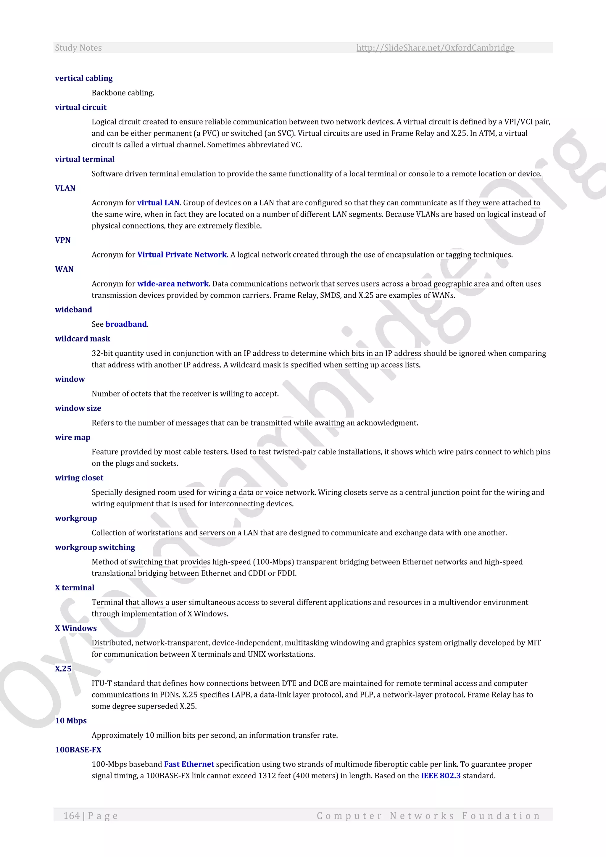 Study Notes http://SlideShare.net/OxfordCambridge
164 | P a g e C o m p u t e r N e t w o r k s F o u n d a t i o n
vertical cabling
Backbone cabling.
virtual circuit
Logical circuit created to ensure reliable communication between two network devices. A virtual circuit is defined by a VPI/VCI pair,
and can be either permanent (a PVC) or switched (an SVC). Virtual circuits are used in Frame Relay and X.25. In ATM, a virtual
circuit is called a virtual channel. Sometimes abbreviated VC.
virtual terminal
Software driven terminal emulation to provide the same functionality of a local terminal or console to a remote location or device.
VLAN
Acronym for virtual LAN. Group of devices on a LAN that are configured so that they can communicate as if they were attached to
the same wire, when in fact they are located on a number of different LAN segments. Because VLANs are based on logical instead of
physical connections, they are extremely flexible.
VPN
Acronym for Virtual Private Network. A logical network created through the use of encapsulation or tagging techniques.
WAN
Acronym for wide-area network. Data communications network that serves users across a broad geographic area and often uses
transmission devices provided by common carriers. Frame Relay, SMDS, and X.25 are examples of WANs.
wideband
See broadband.
wildcard mask
32-bit quantity used in conjunction with an IP address to determine which bits in an IP address should be ignored when comparing
that address with another IP address. A wildcard mask is specified when setting up access lists.
window
Number of octets that the receiver is willing to accept.
window size
Refers to the number of messages that can be transmitted while awaiting an acknowledgment.
wire map
Feature provided by most cable testers. Used to test twisted-pair cable installations, it shows which wire pairs connect to which pins
on the plugs and sockets.
wiring closet
Specially designed room used for wiring a data or voice network. Wiring closets serve as a central junction point for the wiring and
wiring equipment that is used for interconnecting devices.
workgroup
Collection of workstations and servers on a LAN that are designed to communicate and exchange data with one another.
workgroup switching
Method of switching that provides high-speed (100-Mbps) transparent bridging between Ethernet networks and high-speed
translational bridging between Ethernet and CDDI or FDDI.
X terminal
Terminal that allows a user simultaneous access to several different applications and resources in a multivendor environment
through implementation of X Windows.
X Windows
Distributed, network-transparent, device-independent, multitasking windowing and graphics system originally developed by MIT
for communication between X terminals and UNIX workstations.
X.25
ITU-T standard that defines how connections between DTE and DCE are maintained for remote terminal access and computer
communications in PDNs. X.25 specifies LAPB, a data-link layer protocol, and PLP, a network-layer protocol. Frame Relay has to
some degree superseded X.25.
10 Mbps
Approximately 10 million bits per second, an information transfer rate.
100BASE-FX
100-Mbps baseband Fast Ethernet specification using two strands of multimode fiberoptic cable per link. To guarantee proper
signal timing, a 100BASE-FX link cannot exceed 1312 feet (400 meters) in length. Based on the IEEE 802.3 standard.
 