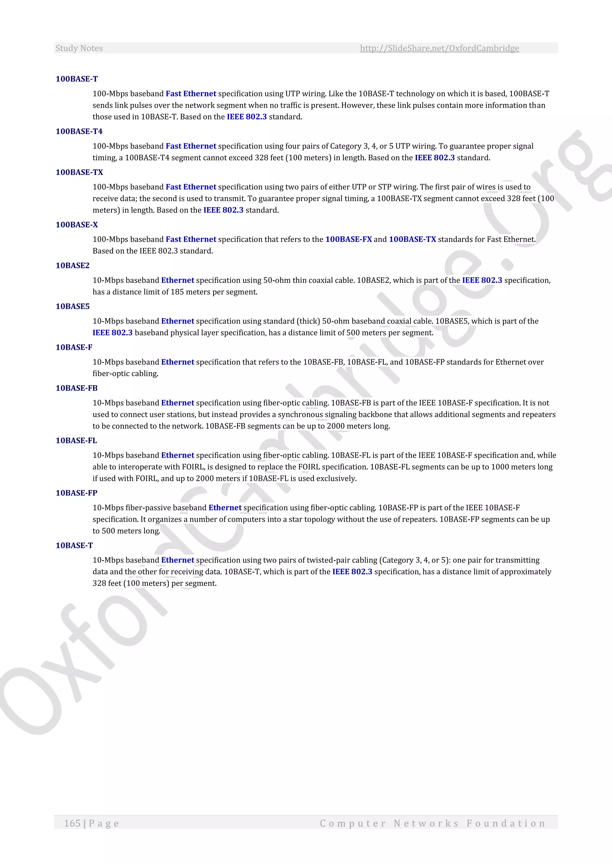Study Notes http://SlideShare.net/OxfordCambridge
165 | P a g e C o m p u t e r N e t w o r k s F o u n d a t i o n
100BASE-T
100-Mbps baseband Fast Ethernet specification using UTP wiring. Like the 10BASE-T technology on which it is based, 100BASE-T
sends link pulses over the network segment when no traffic is present. However, these link pulses contain more information than
those used in 10BASE-T. Based on the IEEE 802.3 standard.
100BASE-T4
100-Mbps baseband Fast Ethernet specification using four pairs of Category 3, 4, or 5 UTP wiring. To guarantee proper signal
timing, a 100BASE-T4 segment cannot exceed 328 feet (100 meters) in length. Based on the IEEE 802.3 standard.
100BASE-TX
100-Mbps baseband Fast Ethernet specification using two pairs of either UTP or STP wiring. The first pair of wires is used to
receive data; the second is used to transmit. To guarantee proper signal timing, a 100BASE-TX segment cannot exceed 328 feet (100
meters) in length. Based on the IEEE 802.3 standard.
100BASE-X
100-Mbps baseband Fast Ethernet specification that refers to the 100BASE-FX and 100BASE-TX standards for Fast Ethernet.
Based on the IEEE 802.3 standard.
10BASE2
10-Mbps baseband Ethernet specification using 50-ohm thin coaxial cable. 10BASE2, which is part of the IEEE 802.3 specification,
has a distance limit of 185 meters per segment.
10BASE5
10-Mbps baseband Ethernet specification using standard (thick) 50-ohm baseband coaxial cable. 10BASE5, which is part of the
IEEE 802.3 baseband physical layer specification, has a distance limit of 500 meters per segment.
10BASE-F
10-Mbps baseband Ethernet specification that refers to the 10BASE-FB, 10BASE-FL, and 10BASE-FP standards for Ethernet over
fiber-optic cabling.
10BASE-FB
10-Mbps baseband Ethernet specification using fiber-optic cabling. 10BASE-FB is part of the IEEE 10BASE-F specification. It is not
used to connect user stations, but instead provides a synchronous signaling backbone that allows additional segments and repeaters
to be connected to the network. 10BASE-FB segments can be up to 2000 meters long.
10BASE-FL
10-Mbps baseband Ethernet specification using fiber-optic cabling. 10BASE-FL is part of the IEEE 10BASE-F specification and, while
able to interoperate with FOIRL, is designed to replace the FOIRL specification. 10BASE-FL segments can be up to 1000 meters long
if used with FOIRL, and up to 2000 meters if 10BASE-FL is used exclusively.
10BASE-FP
10-Mbps fiber-passive baseband Ethernet specification using fiber-optic cabling. 10BASE-FP is part of the IEEE 10BASE-F
specification. It organizes a number of computers into a star topology without the use of repeaters. 10BASE-FP segments can be up
to 500 meters long.
10BASE-T
10-Mbps baseband Ethernet specification using two pairs of twisted-pair cabling (Category 3, 4, or 5): one pair for transmitting
data and the other for receiving data. 10BASE-T, which is part of the IEEE 802.3 specification, has a distance limit of approximately
328 feet (100 meters) per segment.
 
