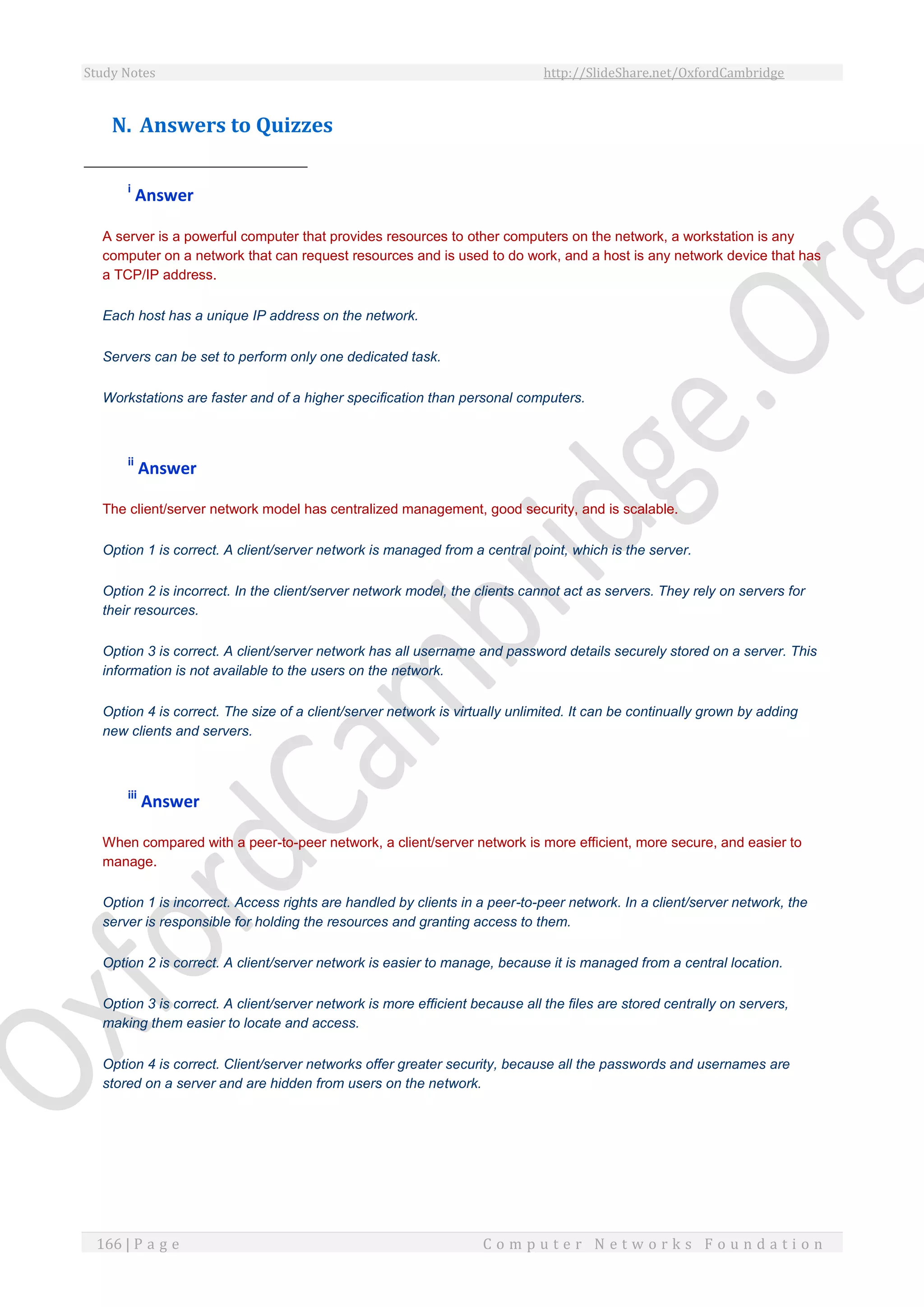Study Notes http://SlideShare.net/OxfordCambridge
166 | P a g e C o m p u t e r N e t w o r k s F o u n d a t i o n
N. Answers to Quizzes
i
Answer
A server is a powerful computer that provides resources to other computers on the network, a workstation is any
computer on a network that can request resources and is used to do work, and a host is any network device that has
a TCP/IP address.
Each host has a unique IP address on the network.
Servers can be set to perform only one dedicated task.
Workstations are faster and of a higher specification than personal computers.
ii
Answer
The client/server network model has centralized management, good security, and is scalable.
Option 1 is correct. A client/server network is managed from a central point, which is the server.
Option 2 is incorrect. In the client/server network model, the clients cannot act as servers. They rely on servers for
their resources.
Option 3 is correct. A client/server network has all username and password details securely stored on a server. This
information is not available to the users on the network.
Option 4 is correct. The size of a client/server network is virtually unlimited. It can be continually grown by adding
new clients and servers.
iii
Answer
When compared with a peer-to-peer network, a client/server network is more efficient, more secure, and easier to
manage.
Option 1 is incorrect. Access rights are handled by clients in a peer-to-peer network. In a client/server network, the
server is responsible for holding the resources and granting access to them.
Option 2 is correct. A client/server network is easier to manage, because it is managed from a central location.
Option 3 is correct. A client/server network is more efficient because all the files are stored centrally on servers,
making them easier to locate and access.
Option 4 is correct. Client/server networks offer greater security, because all the passwords and usernames are
stored on a server and are hidden from users on the network.
 