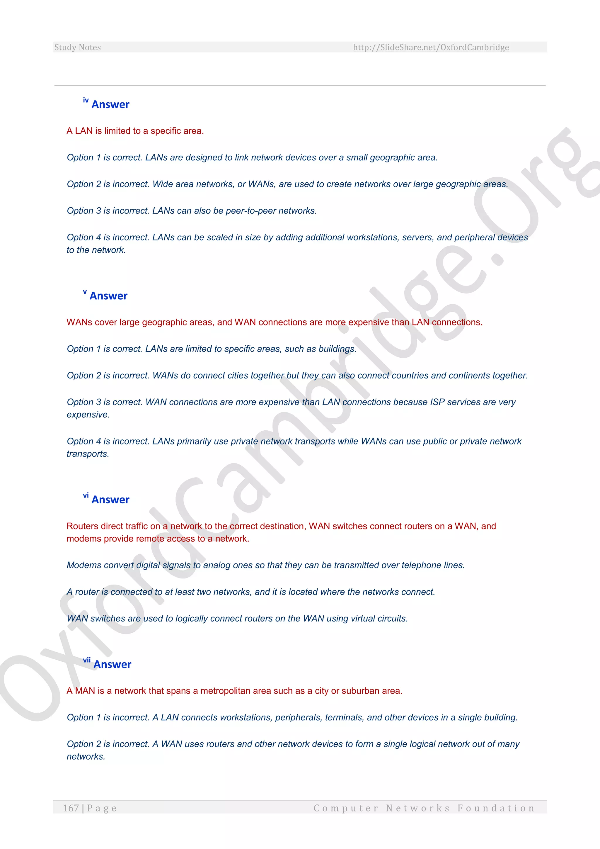 Study Notes http://SlideShare.net/OxfordCambridge
167 | P a g e C o m p u t e r N e t w o r k s F o u n d a t i o n
iv
Answer
A LAN is limited to a specific area.
Option 1 is correct. LANs are designed to link network devices over a small geographic area.
Option 2 is incorrect. Wide area networks, or WANs, are used to create networks over large geographic areas.
Option 3 is incorrect. LANs can also be peer-to-peer networks.
Option 4 is incorrect. LANs can be scaled in size by adding additional workstations, servers, and peripheral devices
to the network.
v
Answer
WANs cover large geographic areas, and WAN connections are more expensive than LAN connections.
Option 1 is correct. LANs are limited to specific areas, such as buildings.
Option 2 is incorrect. WANs do connect cities together but they can also connect countries and continents together.
Option 3 is correct. WAN connections are more expensive than LAN connections because ISP services are very
expensive.
Option 4 is incorrect. LANs primarily use private network transports while WANs can use public or private network
transports.
vi
Answer
Routers direct traffic on a network to the correct destination, WAN switches connect routers on a WAN, and
modems provide remote access to a network.
Modems convert digital signals to analog ones so that they can be transmitted over telephone lines.
A router is connected to at least two networks, and it is located where the networks connect.
WAN switches are used to logically connect routers on the WAN using virtual circuits.
vii
Answer
A MAN is a network that spans a metropolitan area such as a city or suburban area.
Option 1 is incorrect. A LAN connects workstations, peripherals, terminals, and other devices in a single building.
Option 2 is incorrect. A WAN uses routers and other network devices to form a single logical network out of many
networks.
 