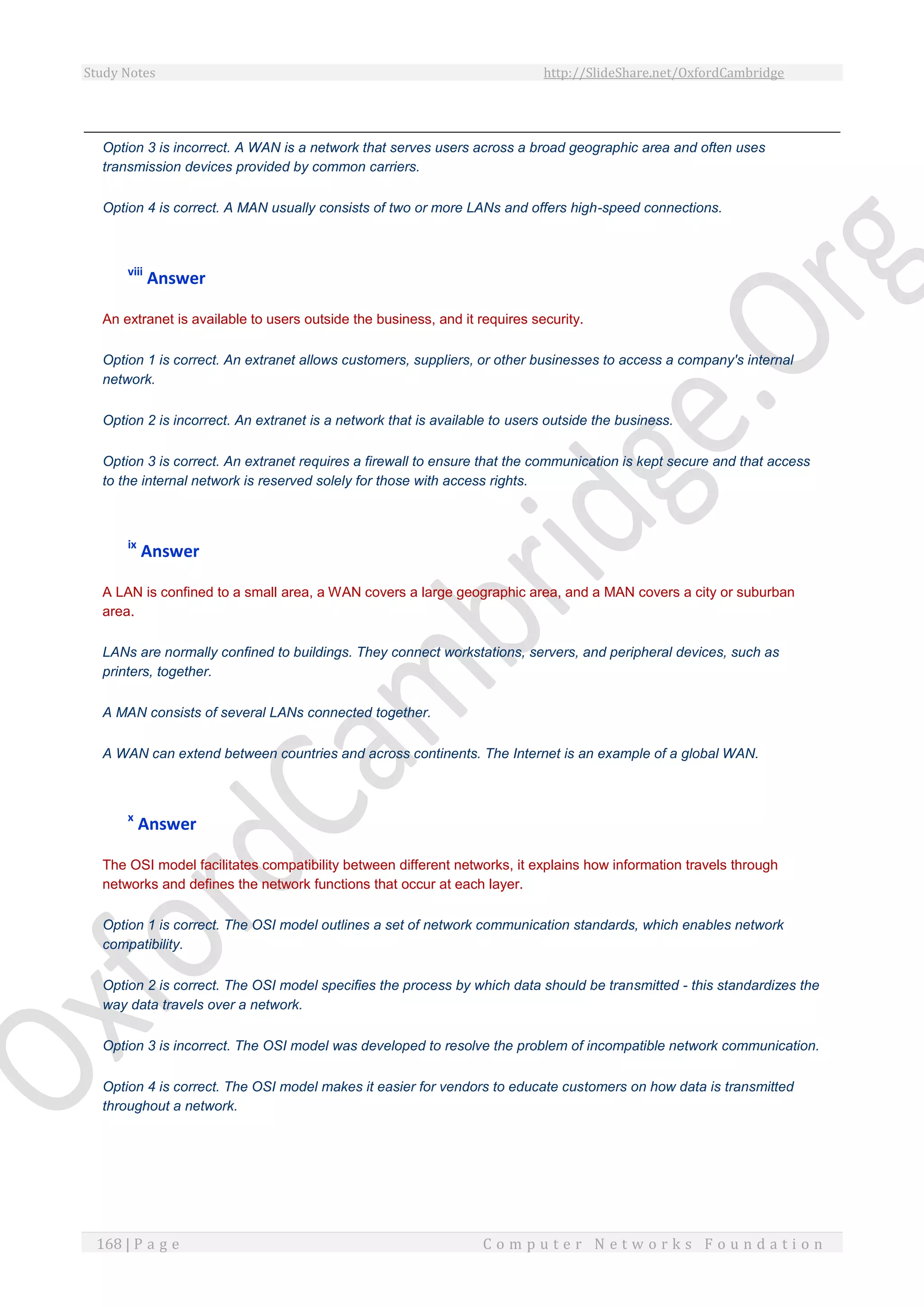 Study Notes http://SlideShare.net/OxfordCambridge
168 | P a g e C o m p u t e r N e t w o r k s F o u n d a t i o n
Option 3 is incorrect. A WAN is a network that serves users across a broad geographic area and often uses
transmission devices provided by common carriers.
Option 4 is correct. A MAN usually consists of two or more LANs and offers high-speed connections.
viii
Answer
An extranet is available to users outside the business, and it requires security.
Option 1 is correct. An extranet allows customers, suppliers, or other businesses to access a company's internal
network.
Option 2 is incorrect. An extranet is a network that is available to users outside the business.
Option 3 is correct. An extranet requires a firewall to ensure that the communication is kept secure and that access
to the internal network is reserved solely for those with access rights.
ix
Answer
A LAN is confined to a small area, a WAN covers a large geographic area, and a MAN covers a city or suburban
area.
LANs are normally confined to buildings. They connect workstations, servers, and peripheral devices, such as
printers, together.
A MAN consists of several LANs connected together.
A WAN can extend between countries and across continents. The Internet is an example of a global WAN.
x
Answer
The OSI model facilitates compatibility between different networks, it explains how information travels through
networks and defines the network functions that occur at each layer.
Option 1 is correct. The OSI model outlines a set of network communication standards, which enables network
compatibility.
Option 2 is correct. The OSI model specifies the process by which data should be transmitted - this standardizes the
way data travels over a network.
Option 3 is incorrect. The OSI model was developed to resolve the problem of incompatible network communication.
Option 4 is correct. The OSI model makes it easier for vendors to educate customers on how data is transmitted
throughout a network.
 