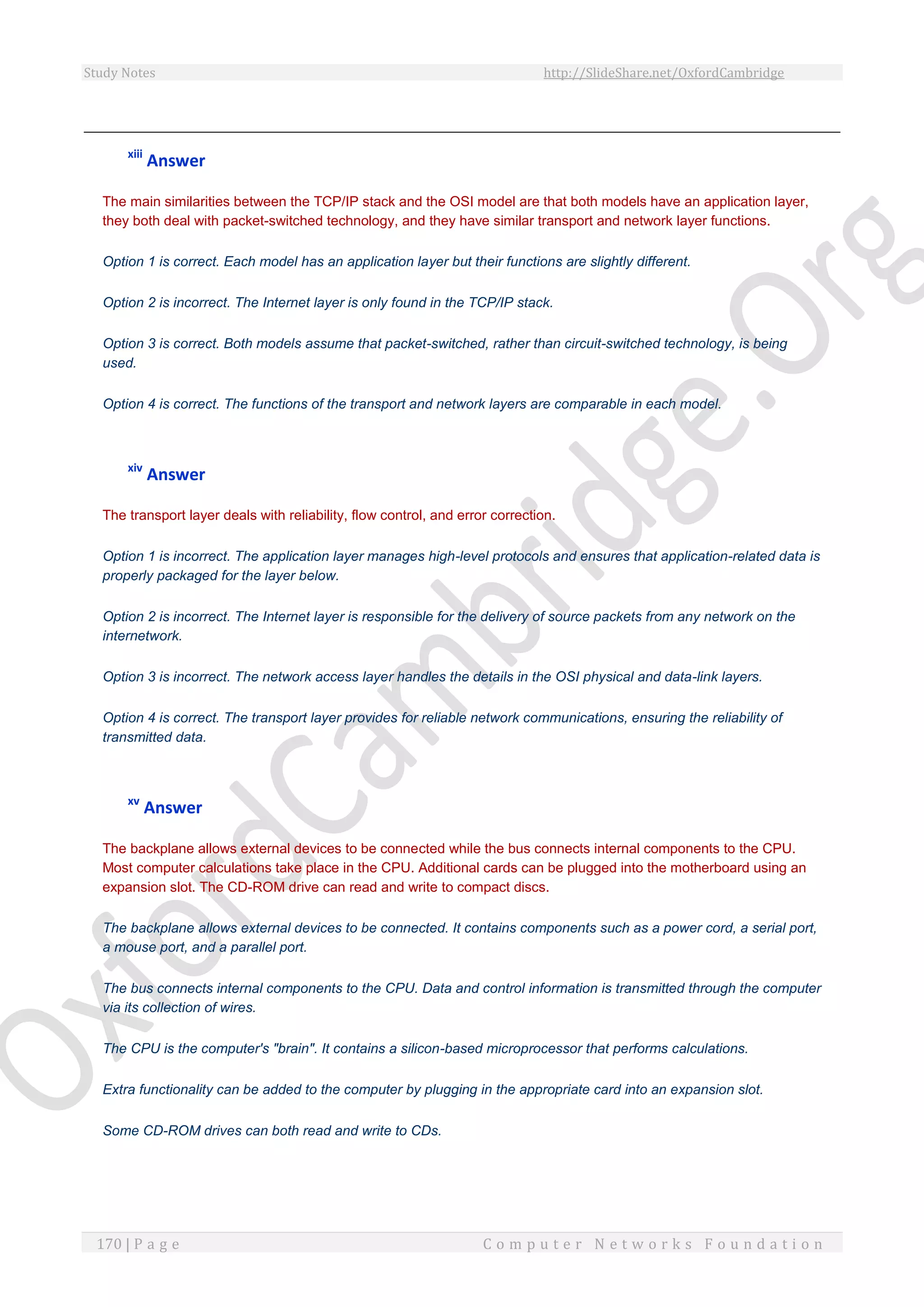 Study Notes http://SlideShare.net/OxfordCambridge
170 | P a g e C o m p u t e r N e t w o r k s F o u n d a t i o n
xiii
Answer
The main similarities between the TCP/IP stack and the OSI model are that both models have an application layer,
they both deal with packet-switched technology, and they have similar transport and network layer functions.
Option 1 is correct. Each model has an application layer but their functions are slightly different.
Option 2 is incorrect. The Internet layer is only found in the TCP/IP stack.
Option 3 is correct. Both models assume that packet-switched, rather than circuit-switched technology, is being
used.
Option 4 is correct. The functions of the transport and network layers are comparable in each model.
xiv
Answer
The transport layer deals with reliability, flow control, and error correction.
Option 1 is incorrect. The application layer manages high-level protocols and ensures that application-related data is
properly packaged for the layer below.
Option 2 is incorrect. The Internet layer is responsible for the delivery of source packets from any network on the
internetwork.
Option 3 is incorrect. The network access layer handles the details in the OSI physical and data-link layers.
Option 4 is correct. The transport layer provides for reliable network communications, ensuring the reliability of
transmitted data.
xv
Answer
The backplane allows external devices to be connected while the bus connects internal components to the CPU.
Most computer calculations take place in the CPU. Additional cards can be plugged into the motherboard using an
expansion slot. The CD-ROM drive can read and write to compact discs.
The backplane allows external devices to be connected. It contains components such as a power cord, a serial port,
a mouse port, and a parallel port.
The bus connects internal components to the CPU. Data and control information is transmitted through the computer
via its collection of wires.
The CPU is the computer's "brain". It contains a silicon-based microprocessor that performs calculations.
Extra functionality can be added to the computer by plugging in the appropriate card into an expansion slot.
Some CD-ROM drives can both read and write to CDs.
 