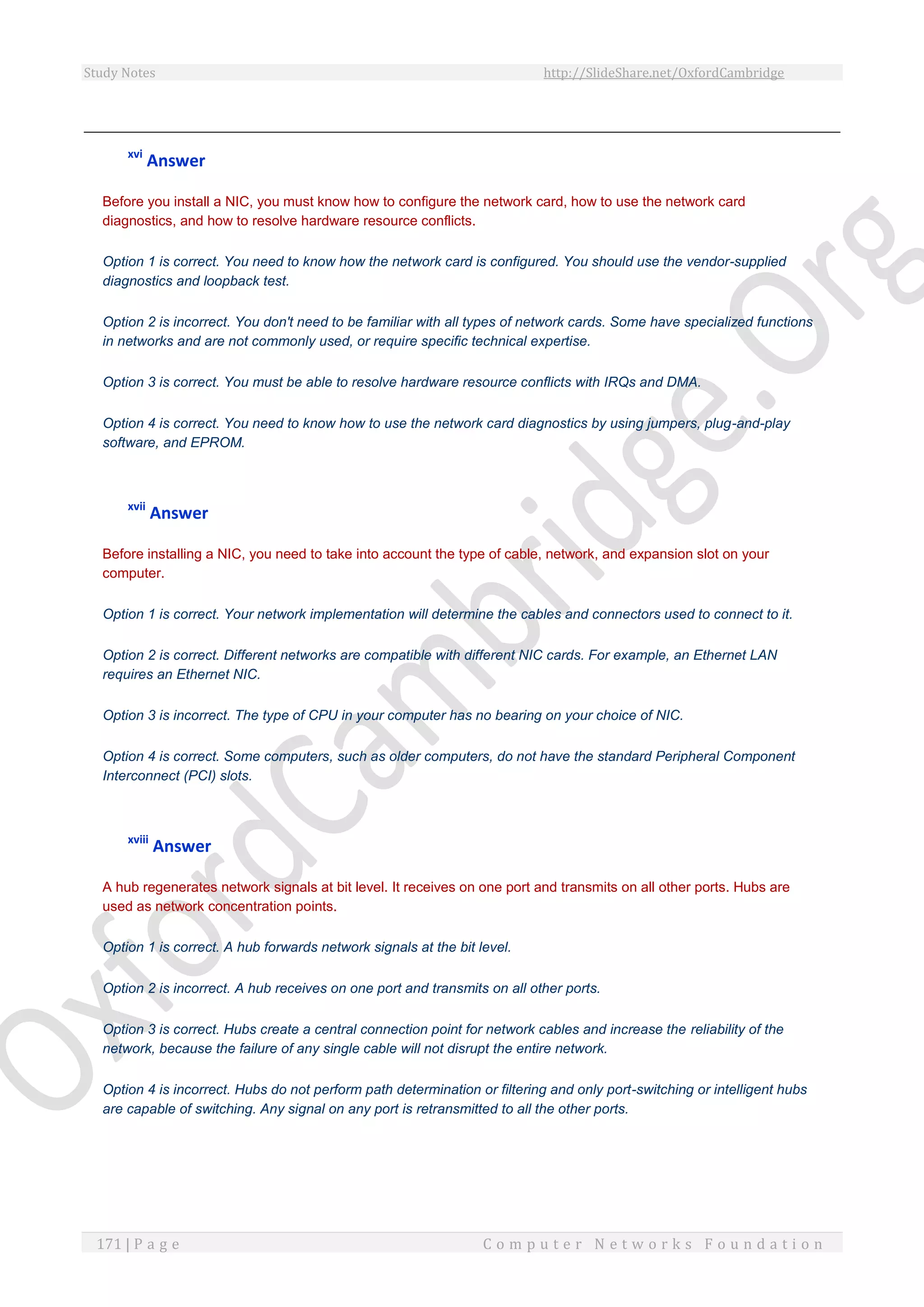 Study Notes http://SlideShare.net/OxfordCambridge
171 | P a g e C o m p u t e r N e t w o r k s F o u n d a t i o n
xvi
Answer
Before you install a NIC, you must know how to configure the network card, how to use the network card
diagnostics, and how to resolve hardware resource conflicts.
Option 1 is correct. You need to know how the network card is configured. You should use the vendor-supplied
diagnostics and loopback test.
Option 2 is incorrect. You don't need to be familiar with all types of network cards. Some have specialized functions
in networks and are not commonly used, or require specific technical expertise.
Option 3 is correct. You must be able to resolve hardware resource conflicts with IRQs and DMA.
Option 4 is correct. You need to know how to use the network card diagnostics by using jumpers, plug-and-play
software, and EPROM.
xvii
Answer
Before installing a NIC, you need to take into account the type of cable, network, and expansion slot on your
computer.
Option 1 is correct. Your network implementation will determine the cables and connectors used to connect to it.
Option 2 is correct. Different networks are compatible with different NIC cards. For example, an Ethernet LAN
requires an Ethernet NIC.
Option 3 is incorrect. The type of CPU in your computer has no bearing on your choice of NIC.
Option 4 is correct. Some computers, such as older computers, do not have the standard Peripheral Component
Interconnect (PCI) slots.
xviii
Answer
A hub regenerates network signals at bit level. It receives on one port and transmits on all other ports. Hubs are
used as network concentration points.
Option 1 is correct. A hub forwards network signals at the bit level.
Option 2 is incorrect. A hub receives on one port and transmits on all other ports.
Option 3 is correct. Hubs create a central connection point for network cables and increase the reliability of the
network, because the failure of any single cable will not disrupt the entire network.
Option 4 is incorrect. Hubs do not perform path determination or filtering and only port-switching or intelligent hubs
are capable of switching. Any signal on any port is retransmitted to all the other ports.
 