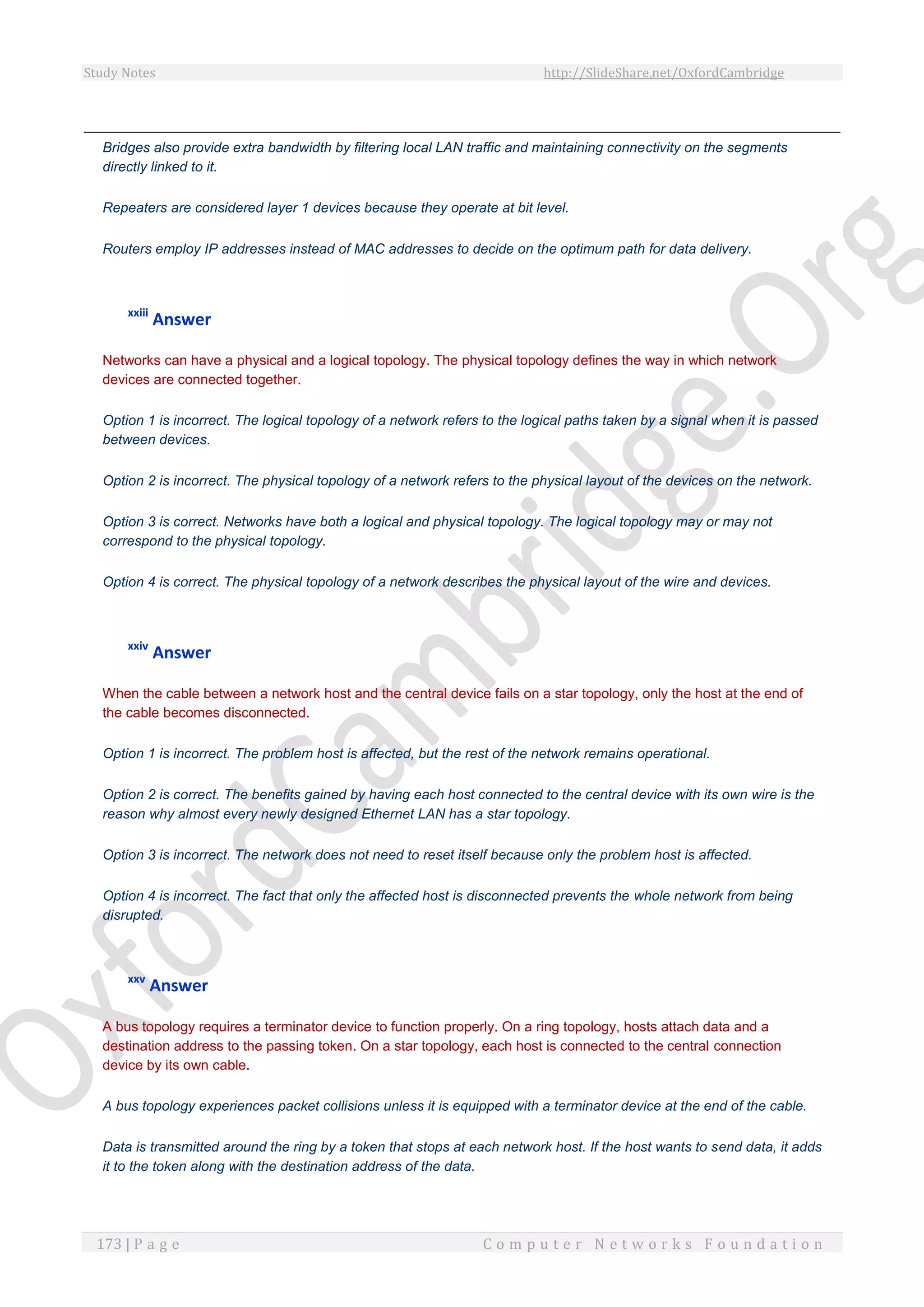 Study Notes http://SlideShare.net/OxfordCambridge
173 | P a g e C o m p u t e r N e t w o r k s F o u n d a t i o n
Bridges also provide extra bandwidth by filtering local LAN traffic and maintaining connectivity on the segments
directly linked to it.
Repeaters are considered layer 1 devices because they operate at bit level.
Routers employ IP addresses instead of MAC addresses to decide on the optimum path for data delivery.
xxiii
Answer
Networks can have a physical and a logical topology. The physical topology defines the way in which network
devices are connected together.
Option 1 is incorrect. The logical topology of a network refers to the logical paths taken by a signal when it is passed
between devices.
Option 2 is incorrect. The physical topology of a network refers to the physical layout of the devices on the network.
Option 3 is correct. Networks have both a logical and physical topology. The logical topology may or may not
correspond to the physical topology.
Option 4 is correct. The physical topology of a network describes the physical layout of the wire and devices.
xxiv
Answer
When the cable between a network host and the central device fails on a star topology, only the host at the end of
the cable becomes disconnected.
Option 1 is incorrect. The problem host is affected, but the rest of the network remains operational.
Option 2 is correct. The benefits gained by having each host connected to the central device with its own wire is the
reason why almost every newly designed Ethernet LAN has a star topology.
Option 3 is incorrect. The network does not need to reset itself because only the problem host is affected.
Option 4 is incorrect. The fact that only the affected host is disconnected prevents the whole network from being
disrupted.
xxv
Answer
A bus topology requires a terminator device to function properly. On a ring topology, hosts attach data and a
destination address to the passing token. On a star topology, each host is connected to the central connection
device by its own cable.
A bus topology experiences packet collisions unless it is equipped with a terminator device at the end of the cable.
Data is transmitted around the ring by a token that stops at each network host. If the host wants to send data, it adds
it to the token along with the destination address of the data.
 