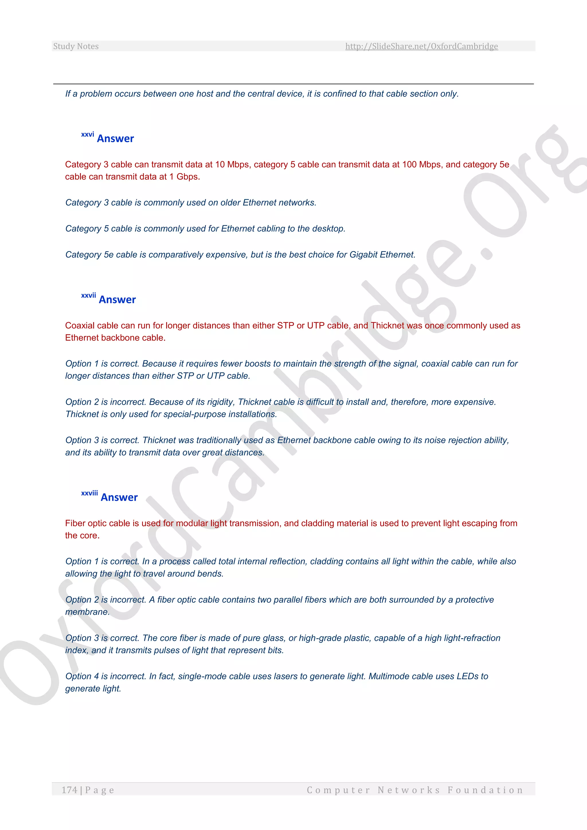 Study Notes http://SlideShare.net/OxfordCambridge
174 | P a g e C o m p u t e r N e t w o r k s F o u n d a t i o n
If a problem occurs between one host and the central device, it is confined to that cable section only.
xxvi
Answer
Category 3 cable can transmit data at 10 Mbps, category 5 cable can transmit data at 100 Mbps, and category 5e
cable can transmit data at 1 Gbps.
Category 3 cable is commonly used on older Ethernet networks.
Category 5 cable is commonly used for Ethernet cabling to the desktop.
Category 5e cable is comparatively expensive, but is the best choice for Gigabit Ethernet.
xxvii
Answer
Coaxial cable can run for longer distances than either STP or UTP cable, and Thicknet was once commonly used as
Ethernet backbone cable.
Option 1 is correct. Because it requires fewer boosts to maintain the strength of the signal, coaxial cable can run for
longer distances than either STP or UTP cable.
Option 2 is incorrect. Because of its rigidity, Thicknet cable is difficult to install and, therefore, more expensive.
Thicknet is only used for special-purpose installations.
Option 3 is correct. Thicknet was traditionally used as Ethernet backbone cable owing to its noise rejection ability,
and its ability to transmit data over great distances.
xxviii
Answer
Fiber optic cable is used for modular light transmission, and cladding material is used to prevent light escaping from
the core.
Option 1 is correct. In a process called total internal reflection, cladding contains all light within the cable, while also
allowing the light to travel around bends.
Option 2 is incorrect. A fiber optic cable contains two parallel fibers which are both surrounded by a protective
membrane.
Option 3 is correct. The core fiber is made of pure glass, or high-grade plastic, capable of a high light-refraction
index, and it transmits pulses of light that represent bits.
Option 4 is incorrect. In fact, single-mode cable uses lasers to generate light. Multimode cable uses LEDs to
generate light.
 