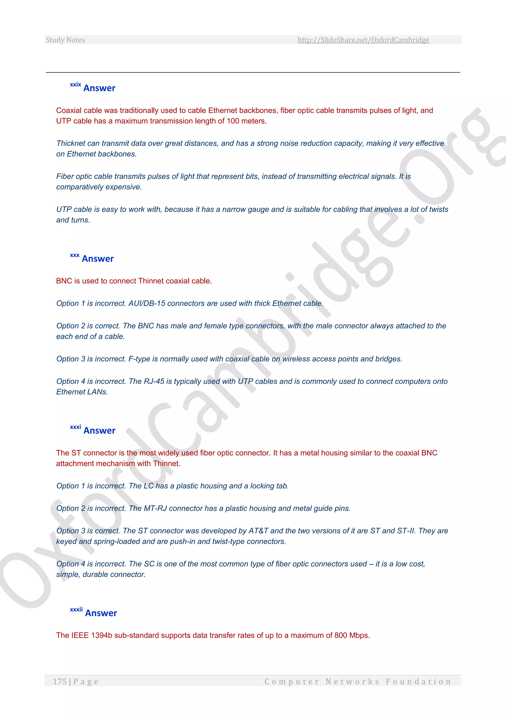 Study Notes http://SlideShare.net/OxfordCambridge
175 | P a g e C o m p u t e r N e t w o r k s F o u n d a t i o n
xxix
Answer
Coaxial cable was traditionally used to cable Ethernet backbones, fiber optic cable transmits pulses of light, and
UTP cable has a maximum transmission length of 100 meters.
Thicknet can transmit data over great distances, and has a strong noise reduction capacity, making it very effective
on Ethernet backbones.
Fiber optic cable transmits pulses of light that represent bits, instead of transmitting electrical signals. It is
comparatively expensive.
UTP cable is easy to work with, because it has a narrow gauge and is suitable for cabling that involves a lot of twists
and turns.
xxx
Answer
BNC is used to connect Thinnet coaxial cable.
Option 1 is incorrect. AUI/DB-15 connectors are used with thick Ethernet cable.
Option 2 is correct. The BNC has male and female type connectors, with the male connector always attached to the
each end of a cable.
Option 3 is incorrect. F-type is normally used with coaxial cable on wireless access points and bridges.
Option 4 is incorrect. The RJ-45 is typically used with UTP cables and is commonly used to connect computers onto
Ethernet LANs.
xxxi
Answer
The ST connector is the most widely used fiber optic connector. It has a metal housing similar to the coaxial BNC
attachment mechanism with Thinnet.
Option 1 is incorrect. The LC has a plastic housing and a locking tab.
Option 2 is incorrect. The MT-RJ connector has a plastic housing and metal guide pins.
Option 3 is correct. The ST connector was developed by AT&T and the two versions of it are ST and ST-II. They are
keyed and spring-loaded and are push-in and twist-type connectors.
Option 4 is incorrect. The SC is one of the most common type of fiber optic connectors used – it is a low cost,
simple, durable connector.
xxxii
Answer
The IEEE 1394b sub-standard supports data transfer rates of up to a maximum of 800 Mbps.
 