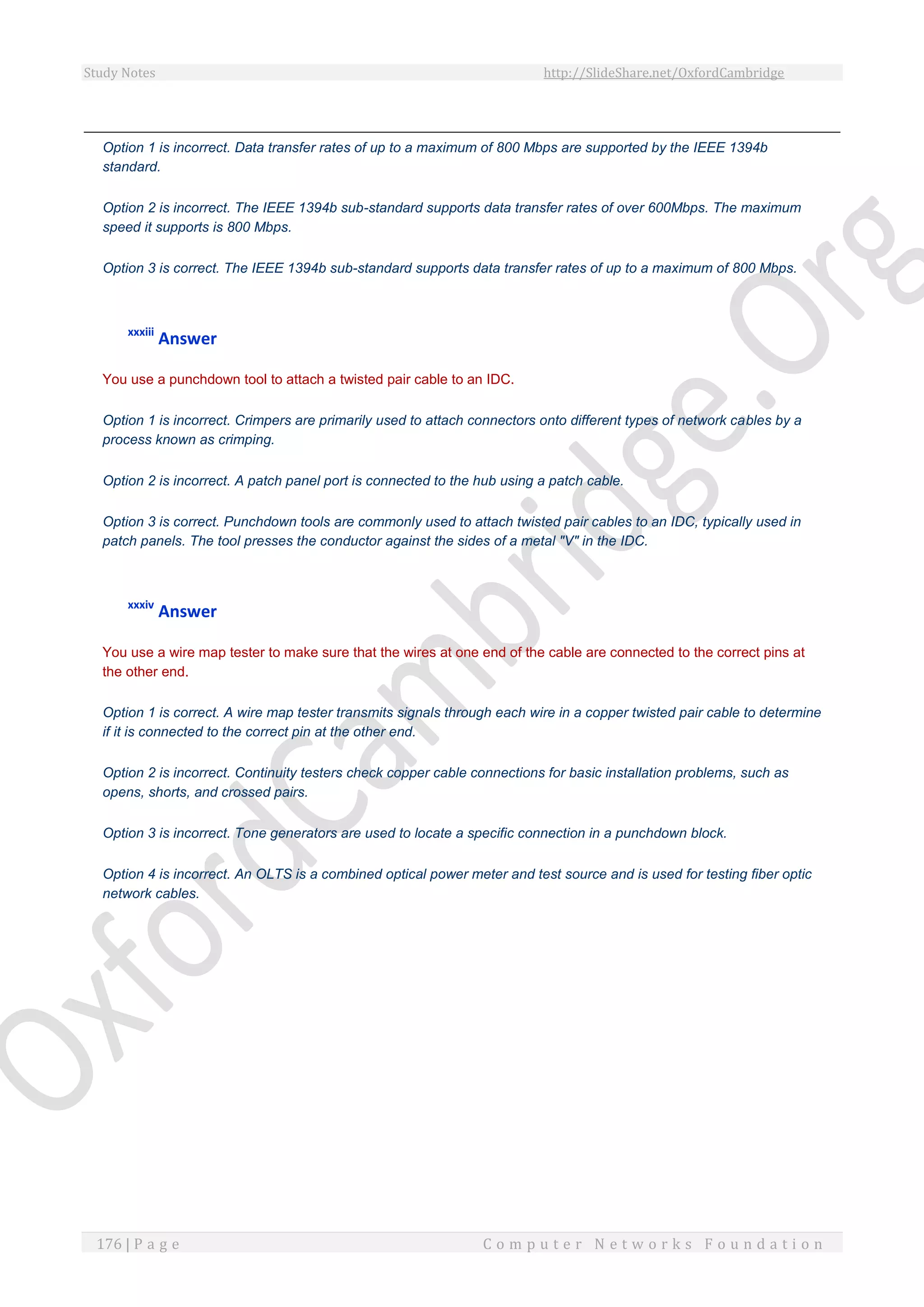 Study Notes http://SlideShare.net/OxfordCambridge
176 | P a g e C o m p u t e r N e t w o r k s F o u n d a t i o n
Option 1 is incorrect. Data transfer rates of up to a maximum of 800 Mbps are supported by the IEEE 1394b
standard.
Option 2 is incorrect. The IEEE 1394b sub-standard supports data transfer rates of over 600Mbps. The maximum
speed it supports is 800 Mbps.
Option 3 is correct. The IEEE 1394b sub-standard supports data transfer rates of up to a maximum of 800 Mbps.
xxxiii
Answer
You use a punchdown tool to attach a twisted pair cable to an IDC.
Option 1 is incorrect. Crimpers are primarily used to attach connectors onto different types of network cables by a
process known as crimping.
Option 2 is incorrect. A patch panel port is connected to the hub using a patch cable.
Option 3 is correct. Punchdown tools are commonly used to attach twisted pair cables to an IDC, typically used in
patch panels. The tool presses the conductor against the sides of a metal "V" in the IDC.
xxxiv
Answer
You use a wire map tester to make sure that the wires at one end of the cable are connected to the correct pins at
the other end.
Option 1 is correct. A wire map tester transmits signals through each wire in a copper twisted pair cable to determine
if it is connected to the correct pin at the other end.
Option 2 is incorrect. Continuity testers check copper cable connections for basic installation problems, such as
opens, shorts, and crossed pairs.
Option 3 is incorrect. Tone generators are used to locate a specific connection in a punchdown block.
Option 4 is incorrect. An OLTS is a combined optical power meter and test source and is used for testing fiber optic
network cables.
 