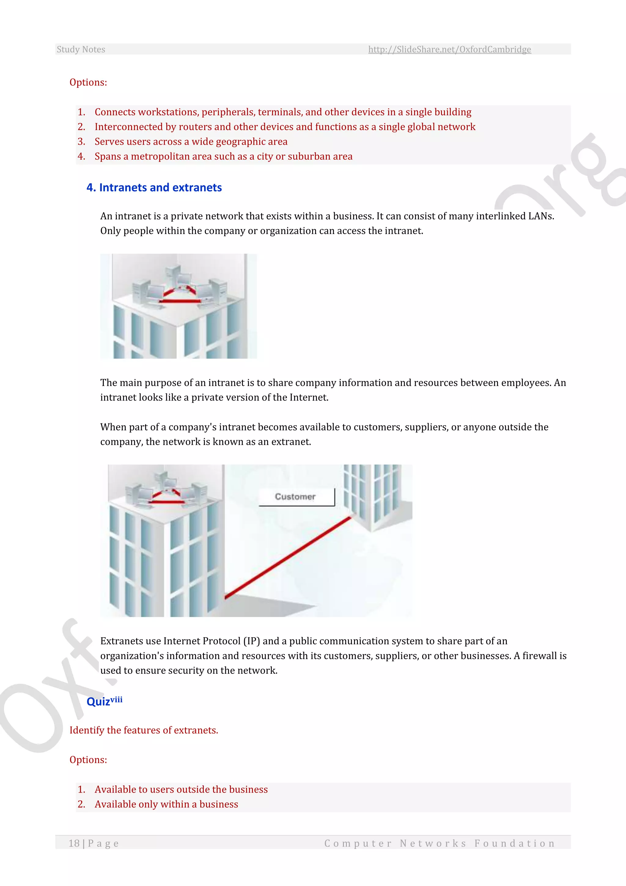 Study Notes http://SlideShare.net/OxfordCambridge
18 | P a g e C o m p u t e r N e t w o r k s F o u n d a t i o n
Options:
1. Connects workstations, peripherals, terminals, and other devices in a single building
2. Interconnected by routers and other devices and functions as a single global network
3. Serves users across a wide geographic area
4. Spans a metropolitan area such as a city or suburban area
4. Intranets and extranets
An intranet is a private network that exists within a business. It can consist of many interlinked LANs.
Only people within the company or organization can access the intranet.
The main purpose of an intranet is to share company information and resources between employees. An
intranet looks like a private version of the Internet.
When part of a company's intranet becomes available to customers, suppliers, or anyone outside the
company, the network is known as an extranet.
Extranets use Internet Protocol (IP) and a public communication system to share part of an
organization's information and resources with its customers, suppliers, or other businesses. A firewall is
used to ensure security on the network.
Quizviii
Identify the features of extranets.
Options:
1. Available to users outside the business
2. Available only within a business
 