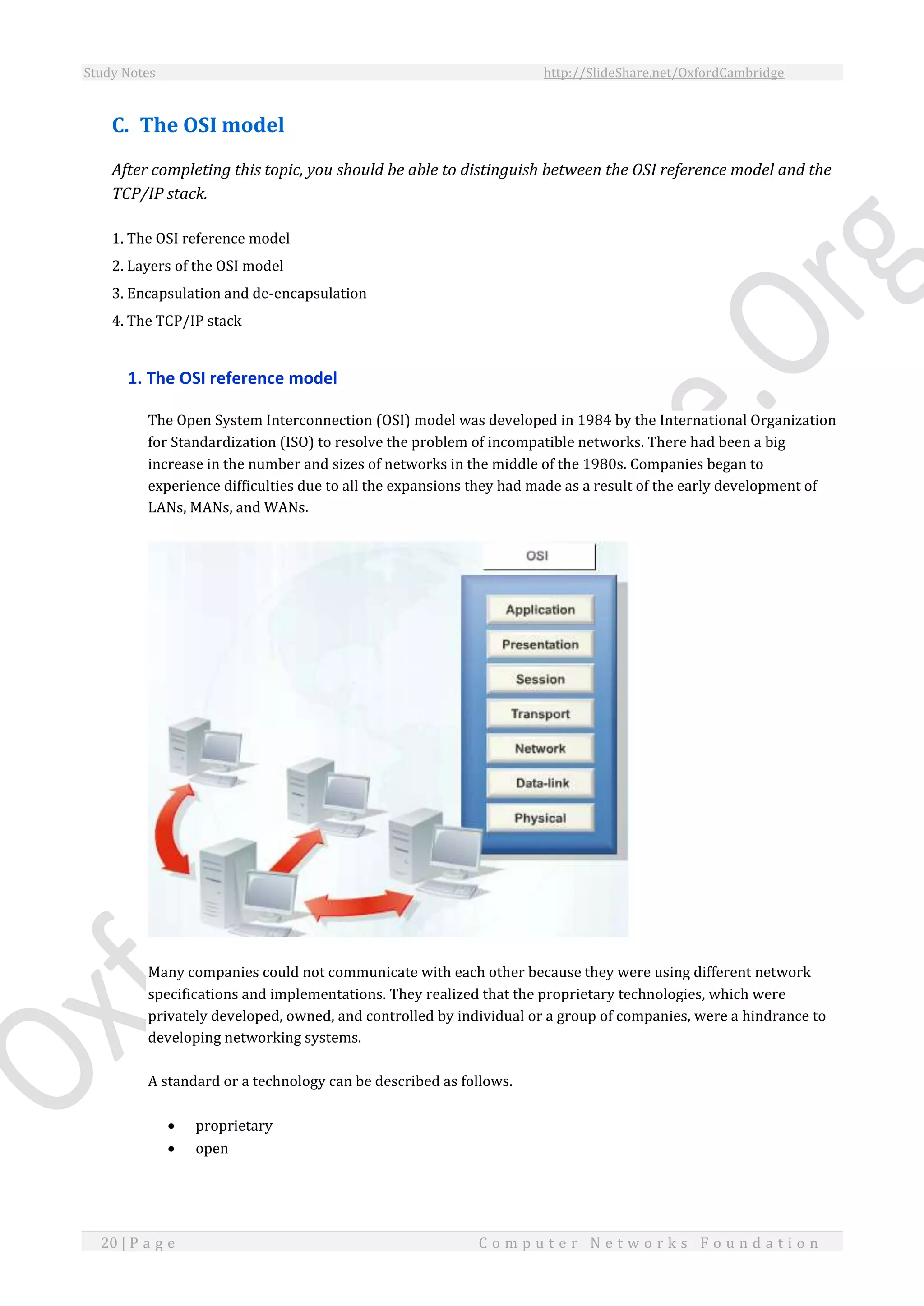 Study Notes http://SlideShare.net/OxfordCambridge
20 | P a g e C o m p u t e r N e t w o r k s F o u n d a t i o n
C. The OSI model
After completing this topic, you should be able to distinguish between the OSI reference model and the
TCP/IP stack.
1. The OSI reference model
2. Layers of the OSI model
3. Encapsulation and de-encapsulation
4. The TCP/IP stack
1. The OSI reference model
The Open System Interconnection (OSI) model was developed in 1984 by the International Organization
for Standardization (ISO) to resolve the problem of incompatible networks. There had been a big
increase in the number and sizes of networks in the middle of the 1980s. Companies began to
experience difficulties due to all the expansions they had made as a result of the early development of
LANs, MANs, and WANs.
Many companies could not communicate with each other because they were using different network
specifications and implementations. They realized that the proprietary technologies, which were
privately developed, owned, and controlled by individual or a group of companies, were a hindrance to
developing networking systems.
A standard or a technology can be described as follows.
 proprietary
 open
 