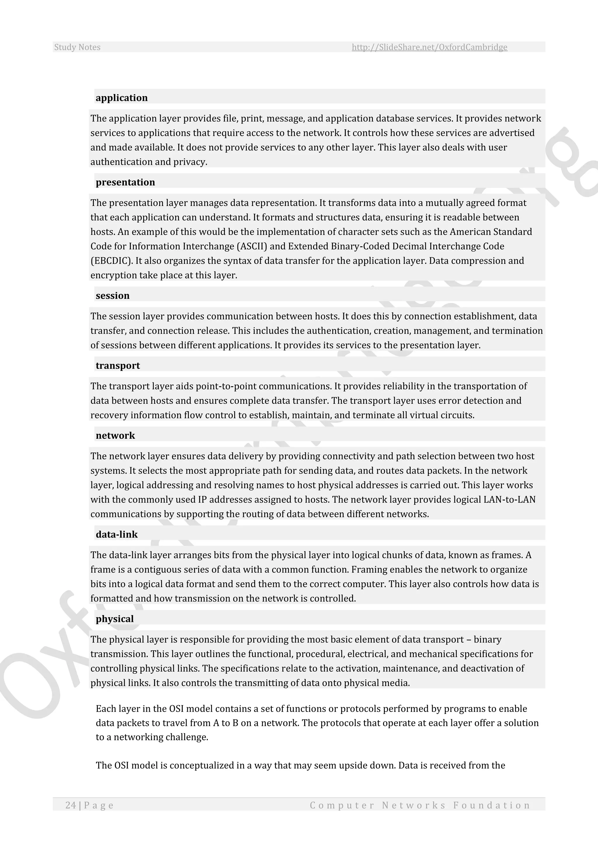 Study Notes http://SlideShare.net/OxfordCambridge
24 | P a g e C o m p u t e r N e t w o r k s F o u n d a t i o n
application
The application layer provides file, print, message, and application database services. It provides network
services to applications that require access to the network. It controls how these services are advertised
and made available. It does not provide services to any other layer. This layer also deals with user
authentication and privacy.
presentation
The presentation layer manages data representation. It transforms data into a mutually agreed format
that each application can understand. It formats and structures data, ensuring it is readable between
hosts. An example of this would be the implementation of character sets such as the American Standard
Code for Information Interchange (ASCII) and Extended Binary-Coded Decimal Interchange Code
(EBCDIC). It also organizes the syntax of data transfer for the application layer. Data compression and
encryption take place at this layer.
session
The session layer provides communication between hosts. It does this by connection establishment, data
transfer, and connection release. This includes the authentication, creation, management, and termination
of sessions between different applications. It provides its services to the presentation layer.
transport
The transport layer aids point-to-point communications. It provides reliability in the transportation of
data between hosts and ensures complete data transfer. The transport layer uses error detection and
recovery information flow control to establish, maintain, and terminate all virtual circuits.
network
The network layer ensures data delivery by providing connectivity and path selection between two host
systems. It selects the most appropriate path for sending data, and routes data packets. In the network
layer, logical addressing and resolving names to host physical addresses is carried out. This layer works
with the commonly used IP addresses assigned to hosts. The network layer provides logical LAN-to-LAN
communications by supporting the routing of data between different networks.
data-link
The data-link layer arranges bits from the physical layer into logical chunks of data, known as frames. A
frame is a contiguous series of data with a common function. Framing enables the network to organize
bits into a logical data format and send them to the correct computer. This layer also controls how data is
formatted and how transmission on the network is controlled.
physical
The physical layer is responsible for providing the most basic element of data transport – binary
transmission. This layer outlines the functional, procedural, electrical, and mechanical specifications for
controlling physical links. The specifications relate to the activation, maintenance, and deactivation of
physical links. It also controls the transmitting of data onto physical media.
Each layer in the OSI model contains a set of functions or protocols performed by programs to enable
data packets to travel from A to B on a network. The protocols that operate at each layer offer a solution
to a networking challenge.
The OSI model is conceptualized in a way that may seem upside down. Data is received from the
 