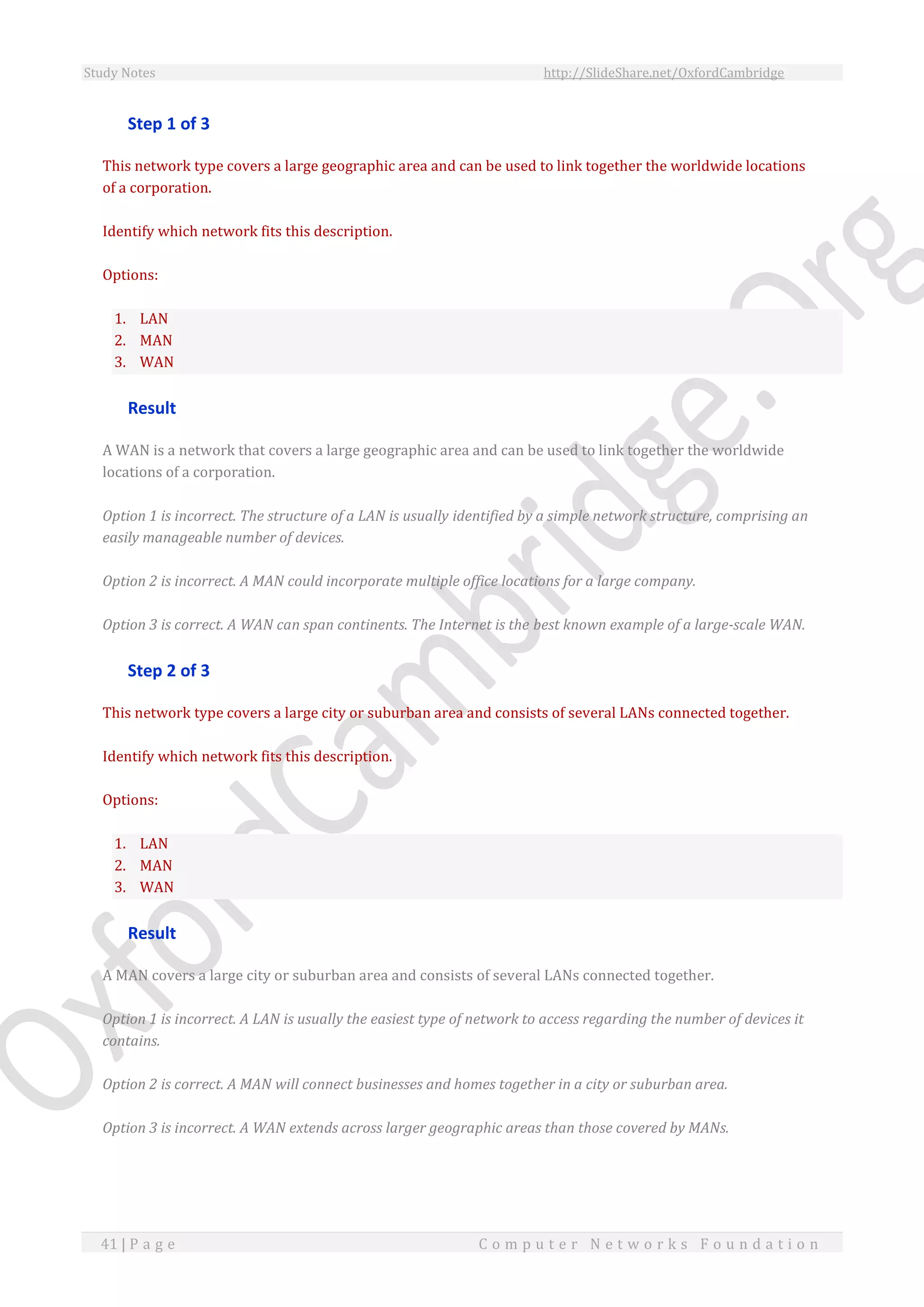 Study Notes http://SlideShare.net/OxfordCambridge
41 | P a g e C o m p u t e r N e t w o r k s F o u n d a t i o n
Step 1 of 3
This network type covers a large geographic area and can be used to link together the worldwide locations
of a corporation.
Identify which network fits this description.
Options:
1. LAN
2. MAN
3. WAN
Result
A WAN is a network that covers a large geographic area and can be used to link together the worldwide
locations of a corporation.
Option 1 is incorrect. The structure of a LAN is usually identified by a simple network structure, comprising an
easily manageable number of devices.
Option 2 is incorrect. A MAN could incorporate multiple office locations for a large company.
Option 3 is correct. A WAN can span continents. The Internet is the best known example of a large-scale WAN.
Step 2 of 3
This network type covers a large city or suburban area and consists of several LANs connected together.
Identify which network fits this description.
Options:
1. LAN
2. MAN
3. WAN
Result
A MAN covers a large city or suburban area and consists of several LANs connected together.
Option 1 is incorrect. A LAN is usually the easiest type of network to access regarding the number of devices it
contains.
Option 2 is correct. A MAN will connect businesses and homes together in a city or suburban area.
Option 3 is incorrect. A WAN extends across larger geographic areas than those covered by MANs.
 