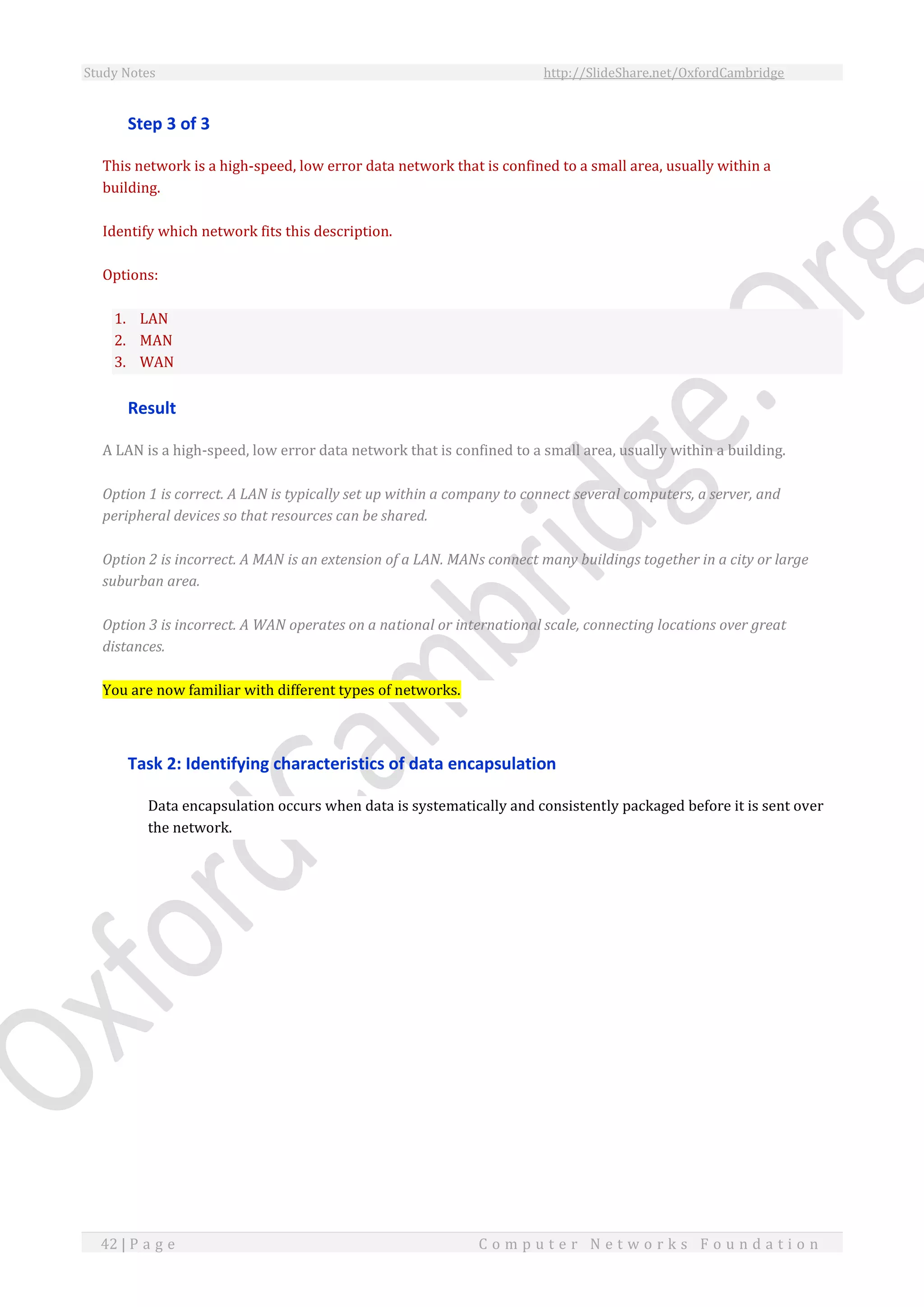Study Notes http://SlideShare.net/OxfordCambridge
42 | P a g e C o m p u t e r N e t w o r k s F o u n d a t i o n
Step 3 of 3
This network is a high-speed, low error data network that is confined to a small area, usually within a
building.
Identify which network fits this description.
Options:
1. LAN
2. MAN
3. WAN
Result
A LAN is a high-speed, low error data network that is confined to a small area, usually within a building.
Option 1 is correct. A LAN is typically set up within a company to connect several computers, a server, and
peripheral devices so that resources can be shared.
Option 2 is incorrect. A MAN is an extension of a LAN. MANs connect many buildings together in a city or large
suburban area.
Option 3 is incorrect. A WAN operates on a national or international scale, connecting locations over great
distances.
You are now familiar with different types of networks.
Task 2: Identifying characteristics of data encapsulation
Data encapsulation occurs when data is systematically and consistently packaged before it is sent over
the network.
 