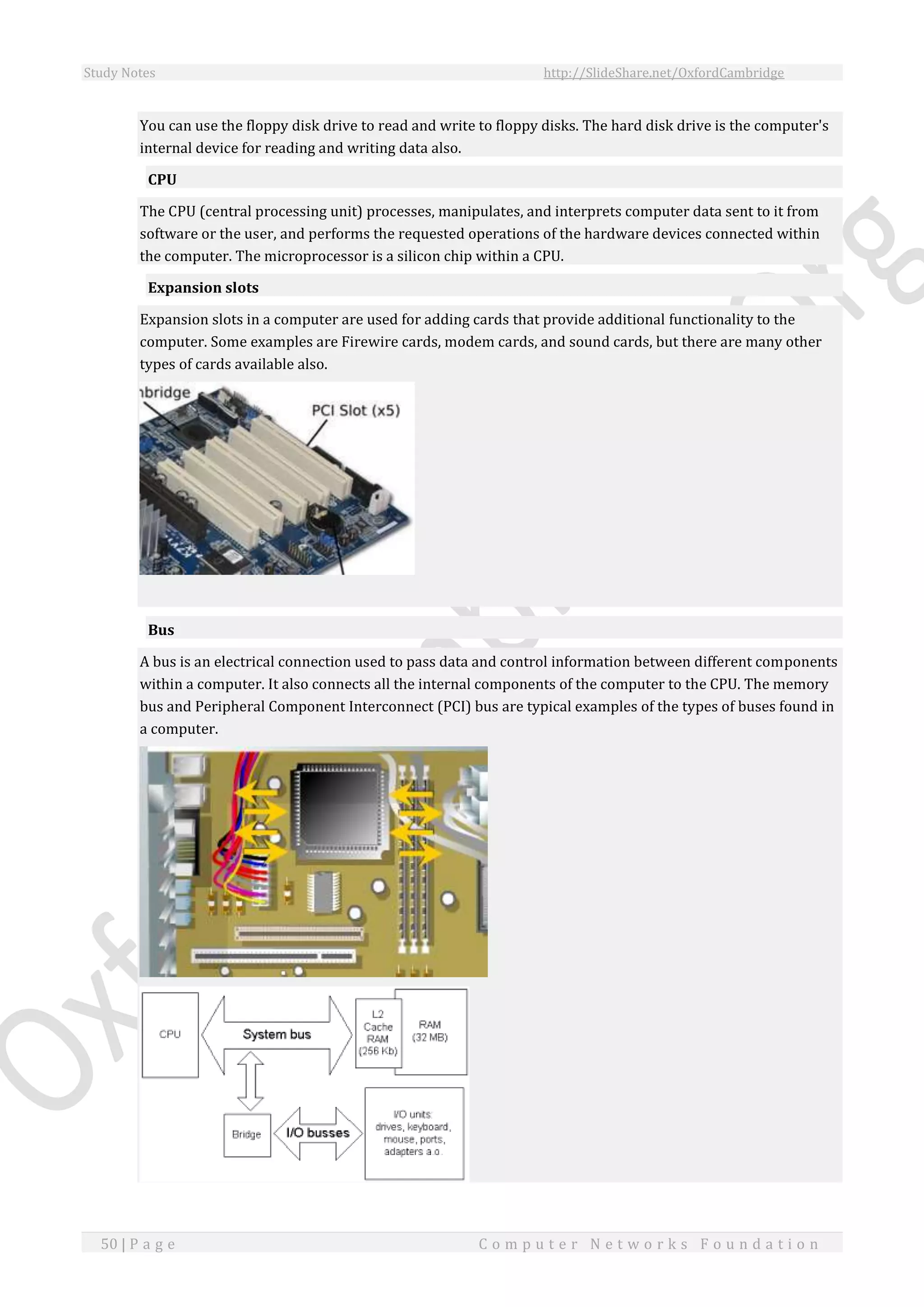 Study Notes http://SlideShare.net/OxfordCambridge
50 | P a g e C o m p u t e r N e t w o r k s F o u n d a t i o n
You can use the floppy disk drive to read and write to floppy disks. The hard disk drive is the computer's
internal device for reading and writing data also.
CPU
The CPU (central processing unit) processes, manipulates, and interprets computer data sent to it from
software or the user, and performs the requested operations of the hardware devices connected within
the computer. The microprocessor is a silicon chip within a CPU.
Expansion slots
Expansion slots in a computer are used for adding cards that provide additional functionality to the
computer. Some examples are Firewire cards, modem cards, and sound cards, but there are many other
types of cards available also.
Bus
A bus is an electrical connection used to pass data and control information between different components
within a computer. It also connects all the internal components of the computer to the CPU. The memory
bus and Peripheral Component Interconnect (PCI) bus are typical examples of the types of buses found in
a computer.
 