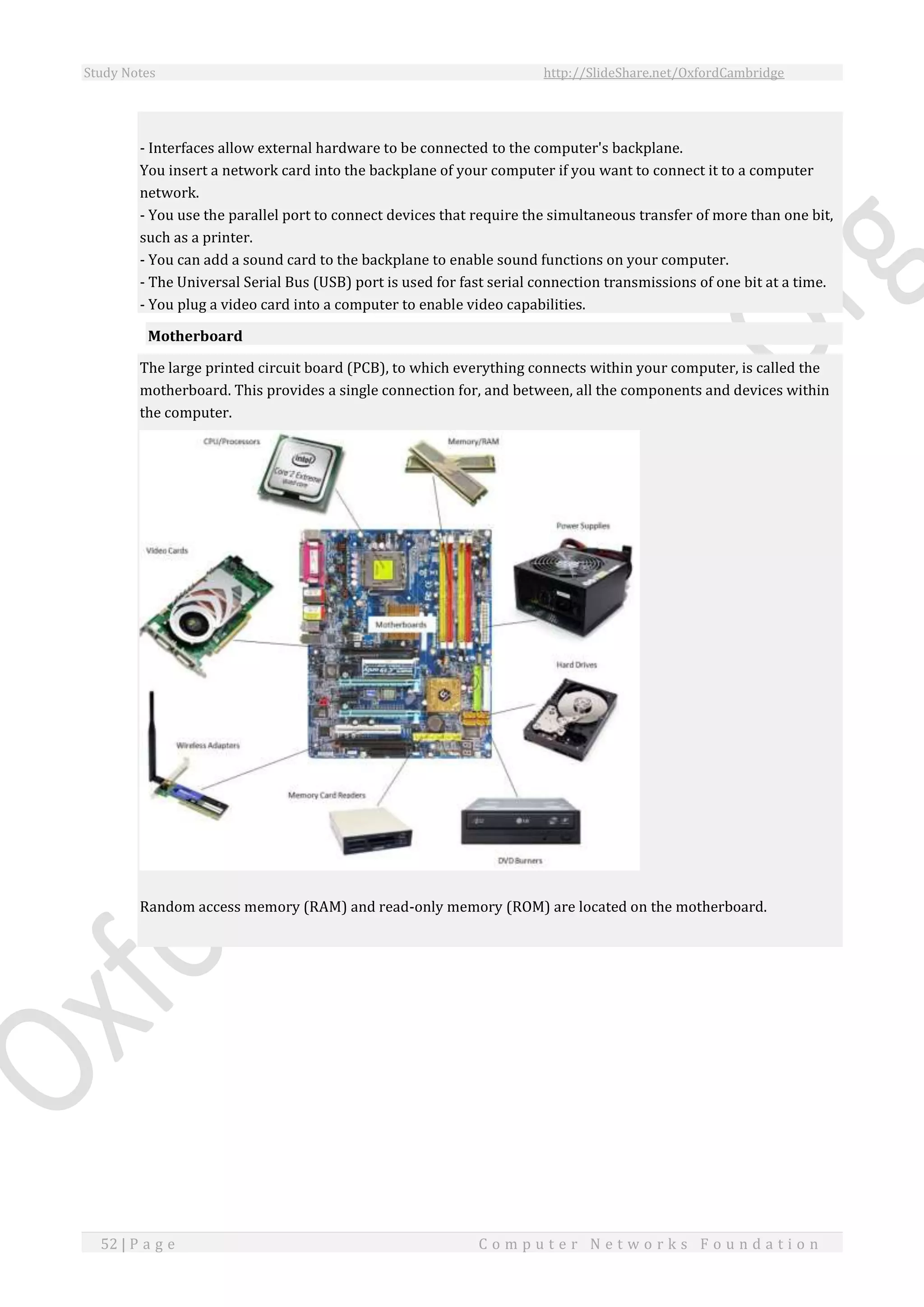 Study Notes http://SlideShare.net/OxfordCambridge
52 | P a g e C o m p u t e r N e t w o r k s F o u n d a t i o n
- Interfaces allow external hardware to be connected to the computer's backplane.
You insert a network card into the backplane of your computer if you want to connect it to a computer
network.
- You use the parallel port to connect devices that require the simultaneous transfer of more than one bit,
such as a printer.
- You can add a sound card to the backplane to enable sound functions on your computer.
- The Universal Serial Bus (USB) port is used for fast serial connection transmissions of one bit at a time.
- You plug a video card into a computer to enable video capabilities.
Motherboard
The large printed circuit board (PCB), to which everything connects within your computer, is called the
motherboard. This provides a single connection for, and between, all the components and devices within
the computer.
Random access memory (RAM) and read-only memory (ROM) are located on the motherboard.
 