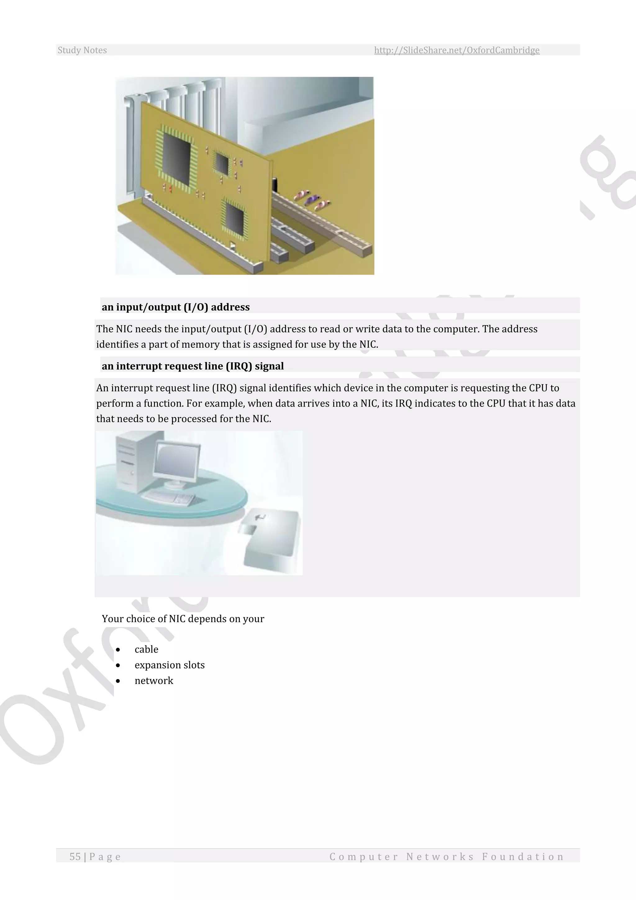 Study Notes http://SlideShare.net/OxfordCambridge
55 | P a g e C o m p u t e r N e t w o r k s F o u n d a t i o n
an input/output (I/O) address
The NIC needs the input/output (I/O) address to read or write data to the computer. The address
identifies a part of memory that is assigned for use by the NIC.
an interrupt request line (IRQ) signal
An interrupt request line (IRQ) signal identifies which device in the computer is requesting the CPU to
perform a function. For example, when data arrives into a NIC, its IRQ indicates to the CPU that it has data
that needs to be processed for the NIC.
Your choice of NIC depends on your
 cable
 expansion slots
 network
 