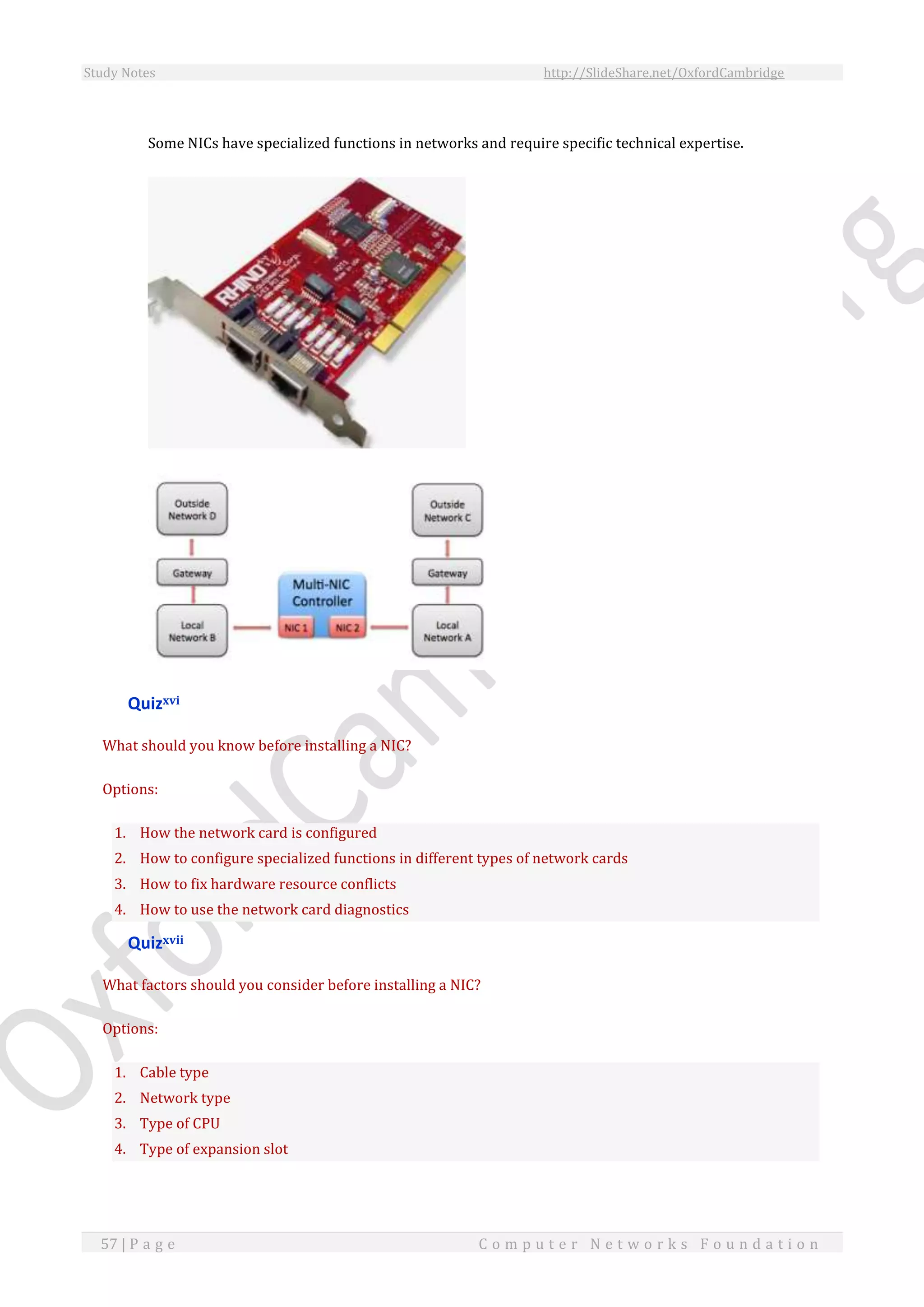 Study Notes http://SlideShare.net/OxfordCambridge
57 | P a g e C o m p u t e r N e t w o r k s F o u n d a t i o n
Some NICs have specialized functions in networks and require specific technical expertise.
Quizxvi
What should you know before installing a NIC?
Options:
1. How the network card is configured
2. How to configure specialized functions in different types of network cards
3. How to fix hardware resource conflicts
4. How to use the network card diagnostics
Quizxvii
What factors should you consider before installing a NIC?
Options:
1. Cable type
2. Network type
3. Type of CPU
4. Type of expansion slot
 
