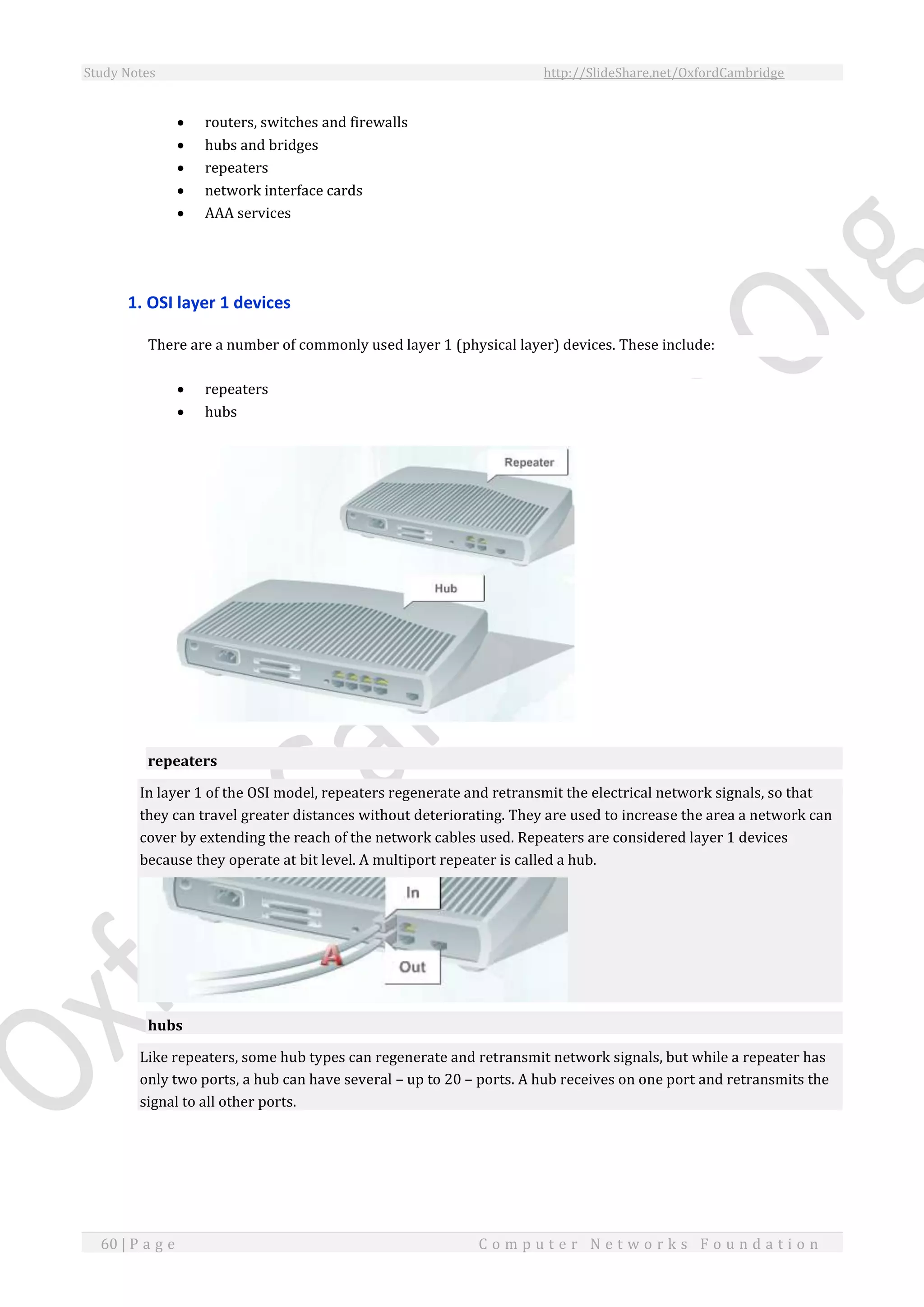 Study Notes http://SlideShare.net/OxfordCambridge
60 | P a g e C o m p u t e r N e t w o r k s F o u n d a t i o n
 routers, switches and firewalls
 hubs and bridges
 repeaters
 network interface cards
 AAA services
1. OSI layer 1 devices
There are a number of commonly used layer 1 (physical layer) devices. These include:
 repeaters
 hubs
repeaters
In layer 1 of the OSI model, repeaters regenerate and retransmit the electrical network signals, so that
they can travel greater distances without deteriorating. They are used to increase the area a network can
cover by extending the reach of the network cables used. Repeaters are considered layer 1 devices
because they operate at bit level. A multiport repeater is called a hub.
hubs
Like repeaters, some hub types can regenerate and retransmit network signals, but while a repeater has
only two ports, a hub can have several – up to 20 – ports. A hub receives on one port and retransmits the
signal to all other ports.
 