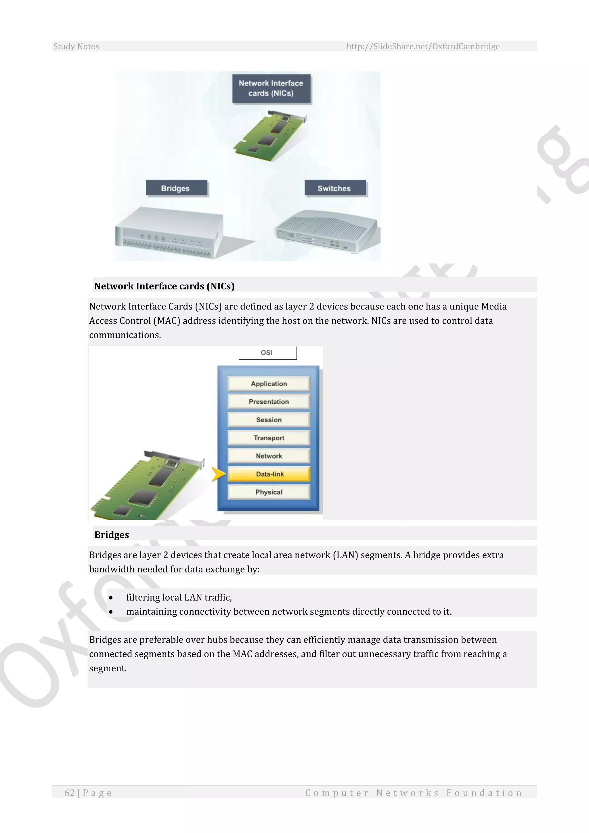 Study Notes http://SlideShare.net/OxfordCambridge
62 | P a g e C o m p u t e r N e t w o r k s F o u n d a t i o n
Network Interface cards (NICs)
Network Interface Cards (NICs) are defined as layer 2 devices because each one has a unique Media
Access Control (MAC) address identifying the host on the network. NICs are used to control data
communications.
Bridges
Bridges are layer 2 devices that create local area network (LAN) segments. A bridge provides extra
bandwidth needed for data exchange by:
 filtering local LAN traffic,
 maintaining connectivity between network segments directly connected to it.
Bridges are preferable over hubs because they can efficiently manage data transmission between
connected segments based on the MAC addresses, and filter out unnecessary traffic from reaching a
segment.
 