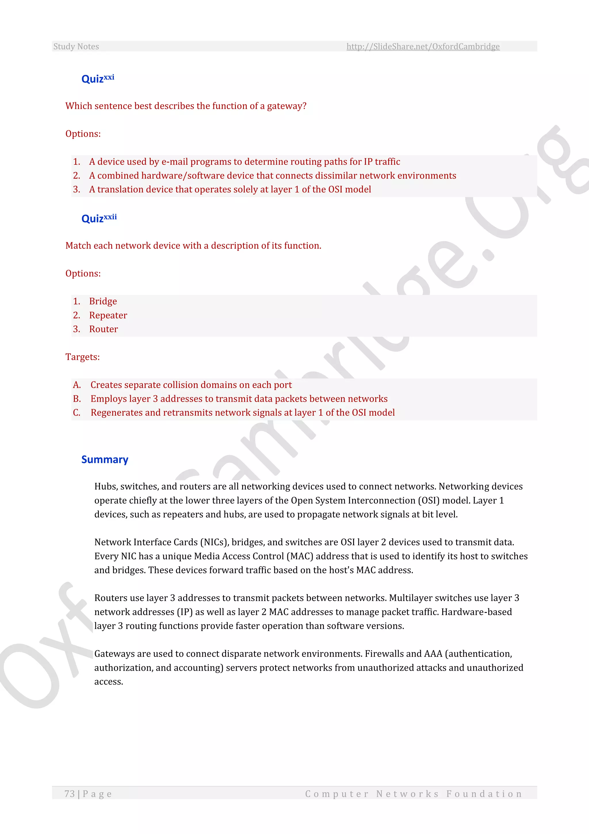 Study Notes http://SlideShare.net/OxfordCambridge
73 | P a g e C o m p u t e r N e t w o r k s F o u n d a t i o n
Quizxxi
Which sentence best describes the function of a gateway?
Options:
1. A device used by e-mail programs to determine routing paths for IP traffic
2. A combined hardware/software device that connects dissimilar network environments
3. A translation device that operates solely at layer 1 of the OSI model
Quizxxii
Match each network device with a description of its function.
Options:
1. Bridge
2. Repeater
3. Router
Targets:
A. Creates separate collision domains on each port
B. Employs layer 3 addresses to transmit data packets between networks
C. Regenerates and retransmits network signals at layer 1 of the OSI model
Summary
Hubs, switches, and routers are all networking devices used to connect networks. Networking devices
operate chiefly at the lower three layers of the Open System Interconnection (OSI) model. Layer 1
devices, such as repeaters and hubs, are used to propagate network signals at bit level.
Network Interface Cards (NICs), bridges, and switches are OSI layer 2 devices used to transmit data.
Every NIC has a unique Media Access Control (MAC) address that is used to identify its host to switches
and bridges. These devices forward traffic based on the host's MAC address.
Routers use layer 3 addresses to transmit packets between networks. Multilayer switches use layer 3
network addresses (IP) as well as layer 2 MAC addresses to manage packet traffic. Hardware-based
layer 3 routing functions provide faster operation than software versions.
Gateways are used to connect disparate network environments. Firewalls and AAA (authentication,
authorization, and accounting) servers protect networks from unauthorized attacks and unauthorized
access.
 