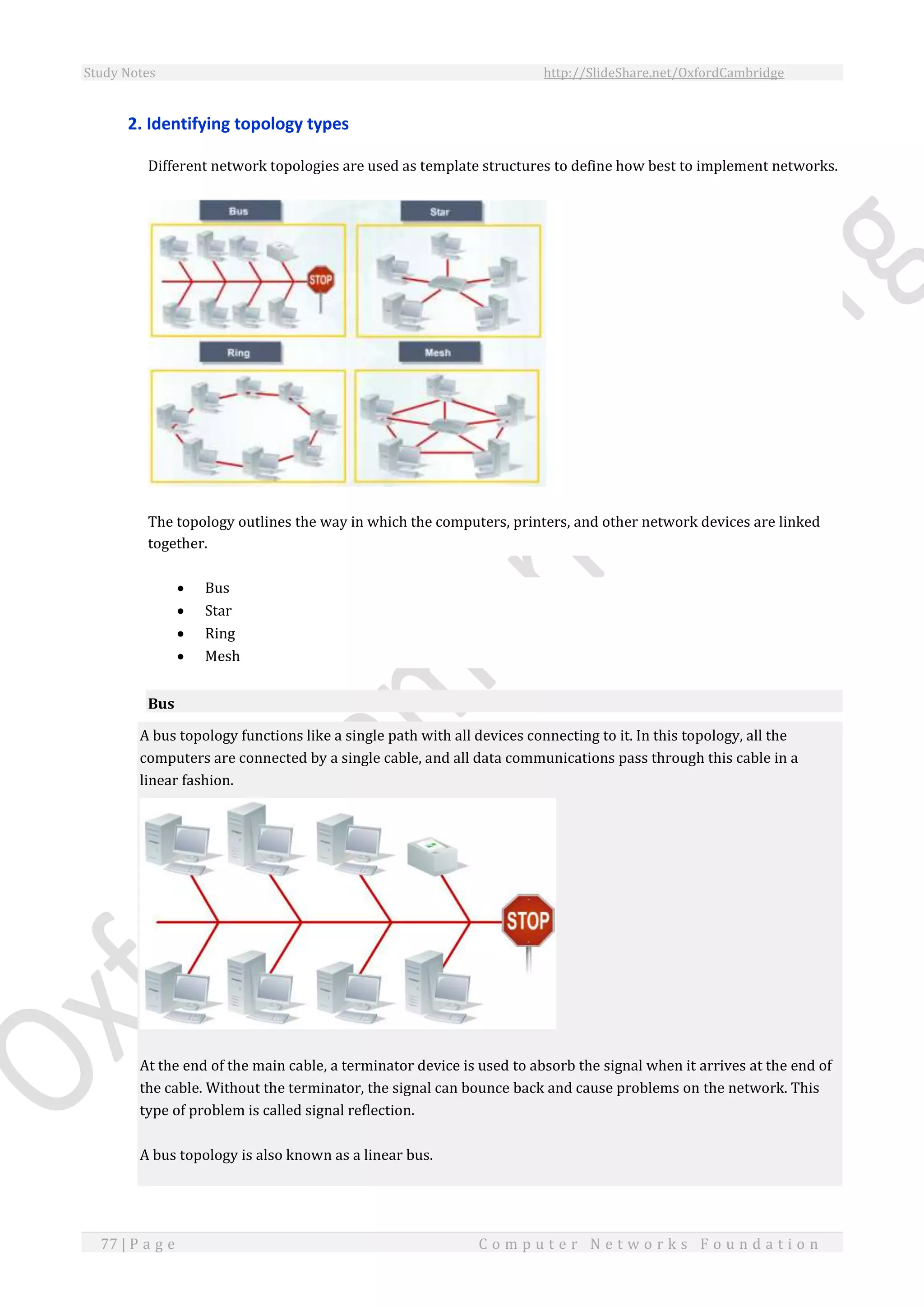 Study Notes http://SlideShare.net/OxfordCambridge
77 | P a g e C o m p u t e r N e t w o r k s F o u n d a t i o n
2. Identifying topology types
Different network topologies are used as template structures to define how best to implement networks.
The topology outlines the way in which the computers, printers, and other network devices are linked
together.
 Bus
 Star
 Ring
 Mesh
Bus
A bus topology functions like a single path with all devices connecting to it. In this topology, all the
computers are connected by a single cable, and all data communications pass through this cable in a
linear fashion.
At the end of the main cable, a terminator device is used to absorb the signal when it arrives at the end of
the cable. Without the terminator, the signal can bounce back and cause problems on the network. This
type of problem is called signal reflection.
A bus topology is also known as a linear bus.
 
