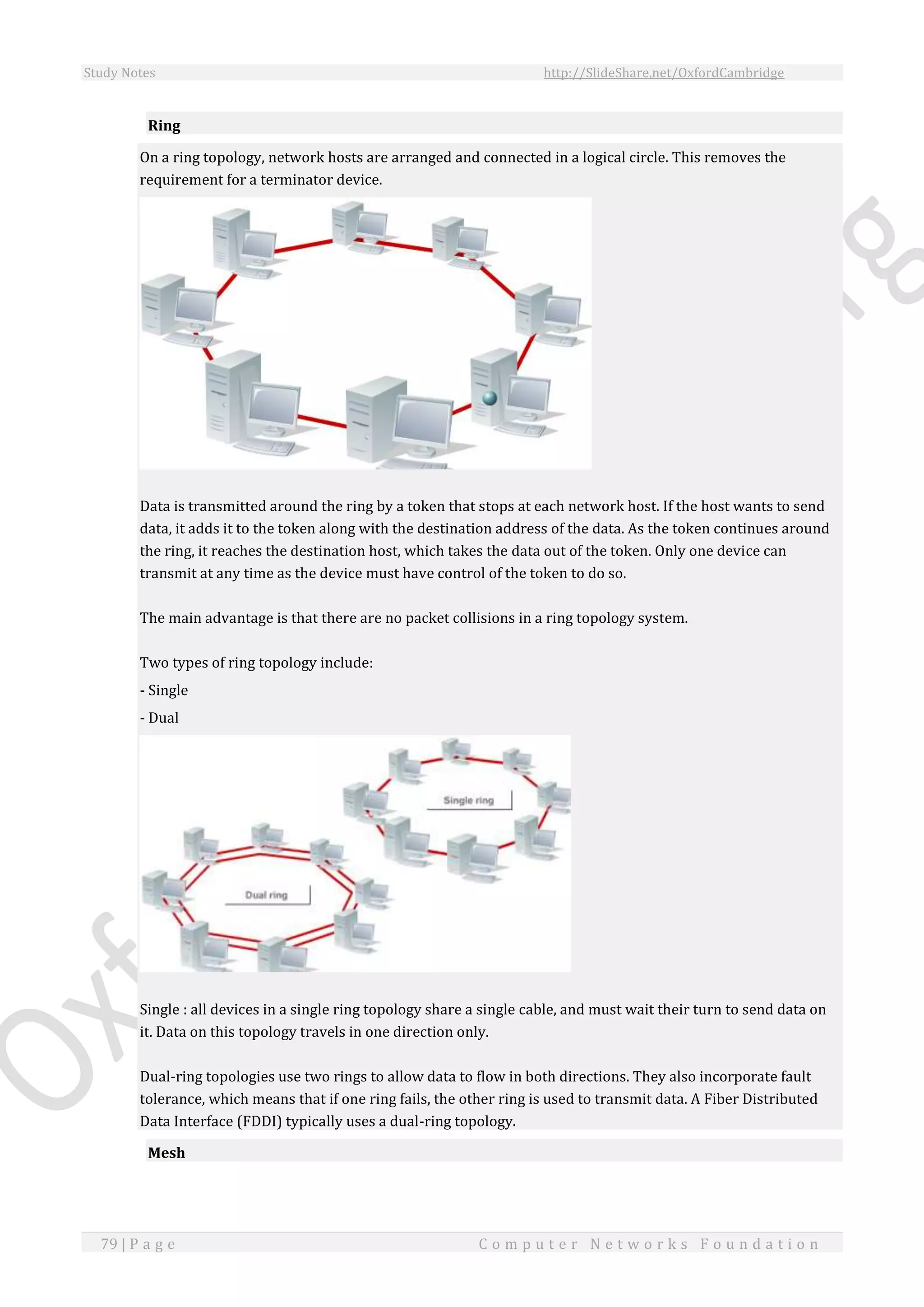 Study Notes http://SlideShare.net/OxfordCambridge
79 | P a g e C o m p u t e r N e t w o r k s F o u n d a t i o n
Ring
On a ring topology, network hosts are arranged and connected in a logical circle. This removes the
requirement for a terminator device.
Data is transmitted around the ring by a token that stops at each network host. If the host wants to send
data, it adds it to the token along with the destination address of the data. As the token continues around
the ring, it reaches the destination host, which takes the data out of the token. Only one device can
transmit at any time as the device must have control of the token to do so.
The main advantage is that there are no packet collisions in a ring topology system.
Two types of ring topology include:
- Single
- Dual
Single : all devices in a single ring topology share a single cable, and must wait their turn to send data on
it. Data on this topology travels in one direction only.
Dual-ring topologies use two rings to allow data to flow in both directions. They also incorporate fault
tolerance, which means that if one ring fails, the other ring is used to transmit data. A Fiber Distributed
Data Interface (FDDI) typically uses a dual-ring topology.
Mesh
 