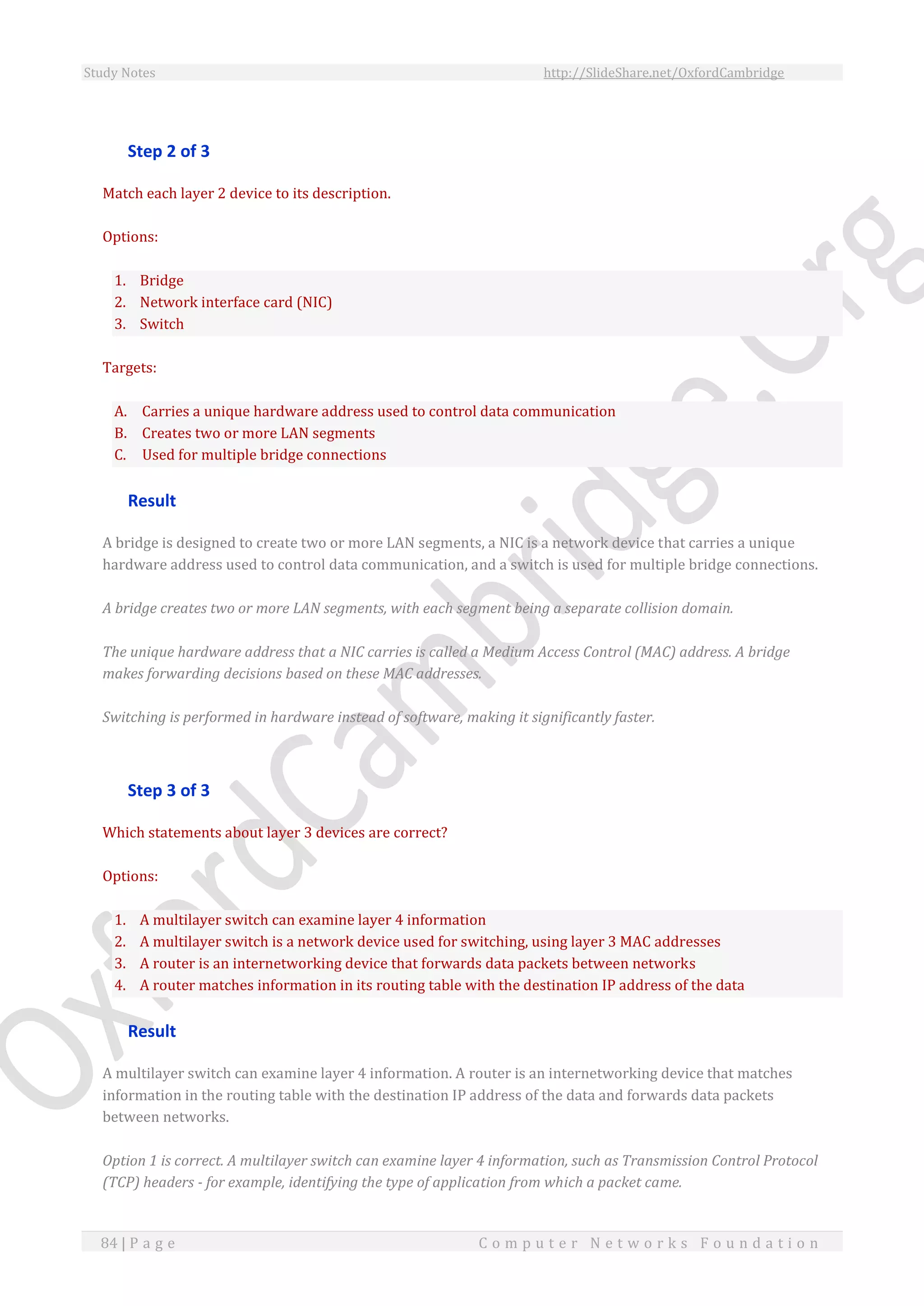 Study Notes http://SlideShare.net/OxfordCambridge
84 | P a g e C o m p u t e r N e t w o r k s F o u n d a t i o n
Step 2 of 3
Match each layer 2 device to its description.
Options:
1. Bridge
2. Network interface card (NIC)
3. Switch
Targets:
A. Carries a unique hardware address used to control data communication
B. Creates two or more LAN segments
C. Used for multiple bridge connections
Result
A bridge is designed to create two or more LAN segments, a NIC is a network device that carries a unique
hardware address used to control data communication, and a switch is used for multiple bridge connections.
A bridge creates two or more LAN segments, with each segment being a separate collision domain.
The unique hardware address that a NIC carries is called a Medium Access Control (MAC) address. A bridge
makes forwarding decisions based on these MAC addresses.
Switching is performed in hardware instead of software, making it significantly faster.
Step 3 of 3
Which statements about layer 3 devices are correct?
Options:
1. A multilayer switch can examine layer 4 information
2. A multilayer switch is a network device used for switching, using layer 3 MAC addresses
3. A router is an internetworking device that forwards data packets between networks
4. A router matches information in its routing table with the destination IP address of the data
Result
A multilayer switch can examine layer 4 information. A router is an internetworking device that matches
information in the routing table with the destination IP address of the data and forwards data packets
between networks.
Option 1 is correct. A multilayer switch can examine layer 4 information, such as Transmission Control Protocol
(TCP) headers - for example, identifying the type of application from which a packet came.
 