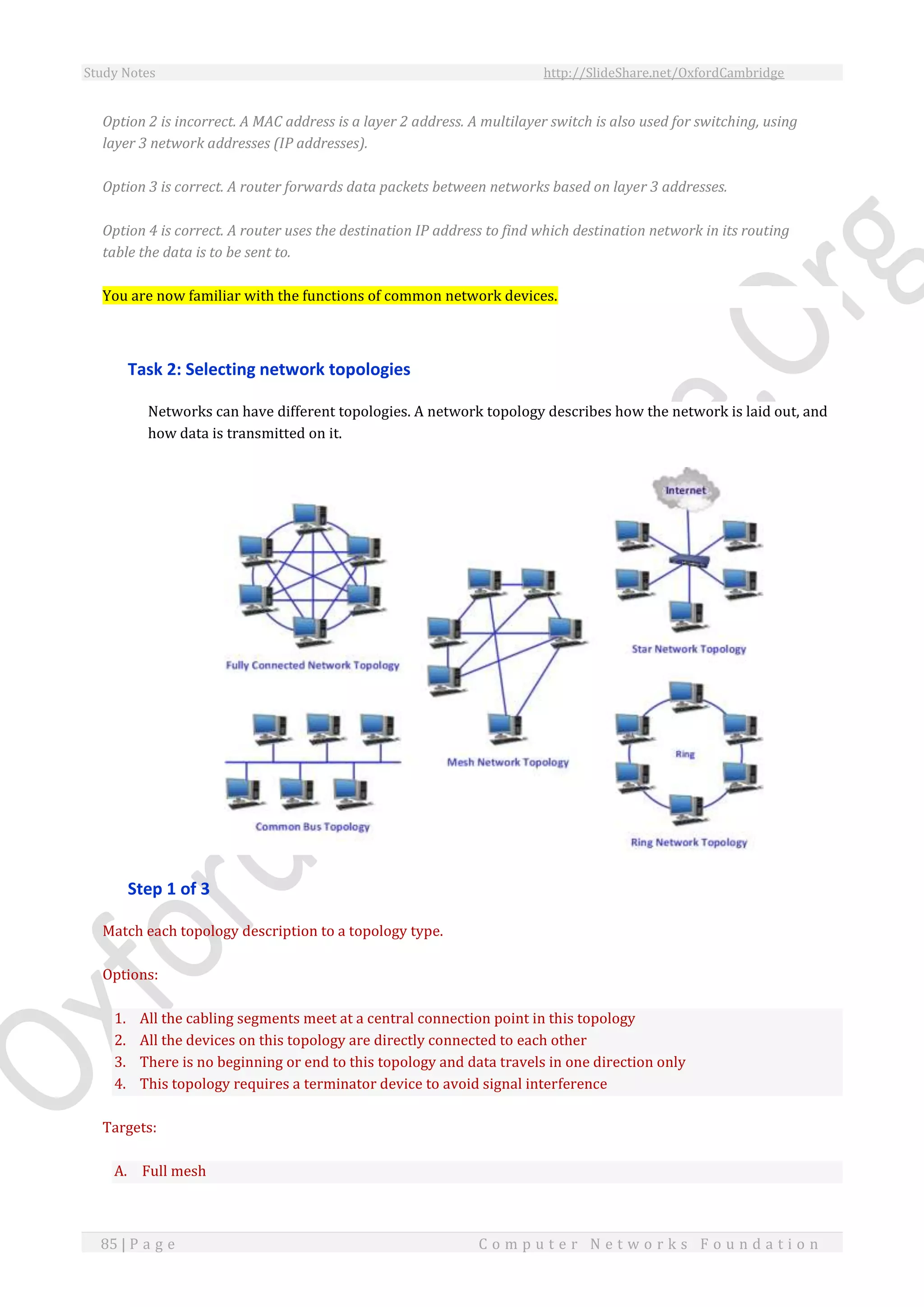 Study Notes http://SlideShare.net/OxfordCambridge
85 | P a g e C o m p u t e r N e t w o r k s F o u n d a t i o n
Option 2 is incorrect. A MAC address is a layer 2 address. A multilayer switch is also used for switching, using
layer 3 network addresses (IP addresses).
Option 3 is correct. A router forwards data packets between networks based on layer 3 addresses.
Option 4 is correct. A router uses the destination IP address to find which destination network in its routing
table the data is to be sent to.
You are now familiar with the functions of common network devices.
Task 2: Selecting network topologies
Networks can have different topologies. A network topology describes how the network is laid out, and
how data is transmitted on it.
Step 1 of 3
Match each topology description to a topology type.
Options:
1. All the cabling segments meet at a central connection point in this topology
2. All the devices on this topology are directly connected to each other
3. There is no beginning or end to this topology and data travels in one direction only
4. This topology requires a terminator device to avoid signal interference
Targets:
A. Full mesh
 